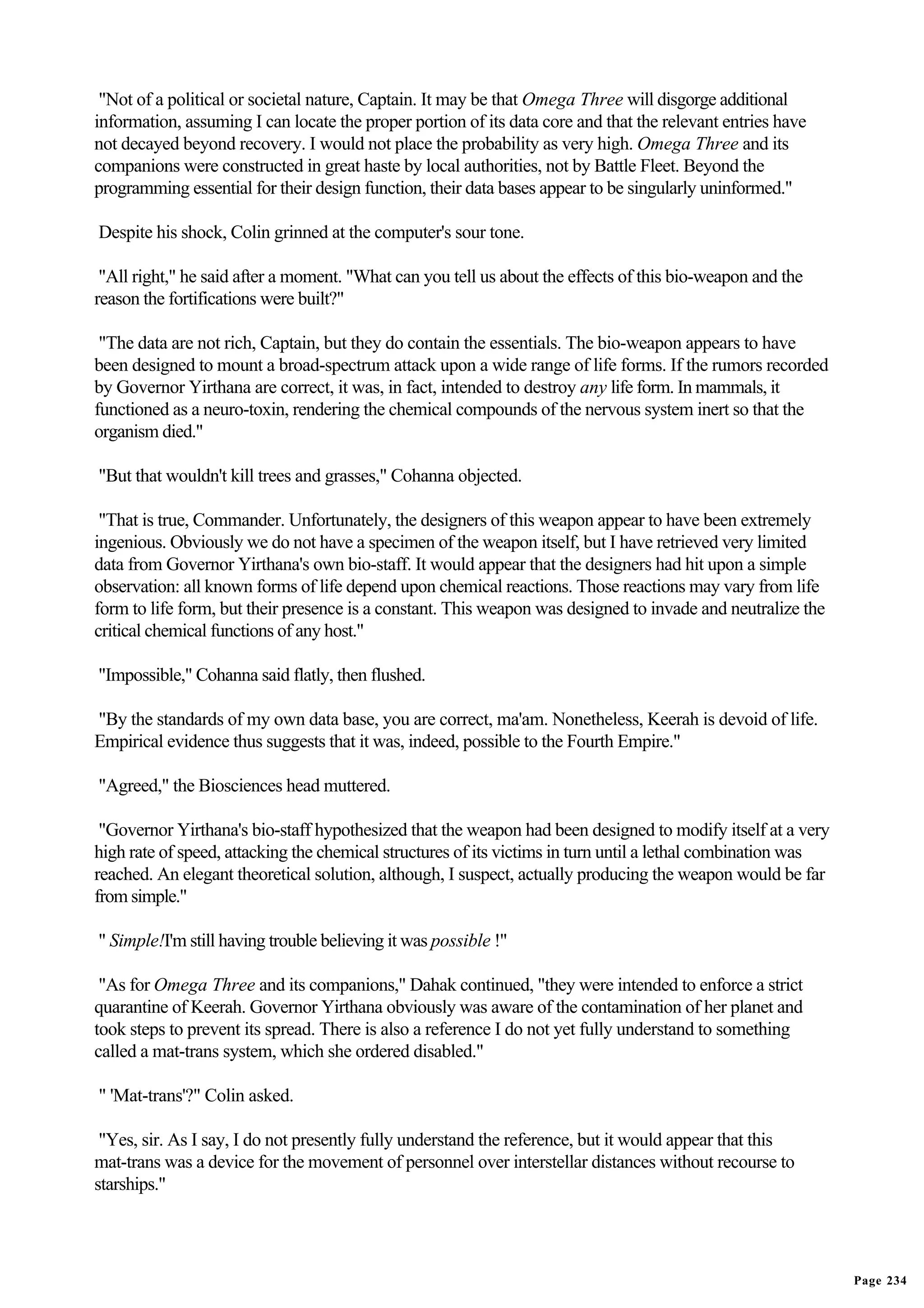 "Not of a political or societal nature, Captain. It may be that Omega Three will disgorge additional
information, assuming I can locate the proper portion of its data core and that the relevant entries have
not decayed beyond recovery. I would not place the probability as very high. Omega Three and its
companions were constructed in great haste by local authorities, not by Battle Fleet. Beyond the
programming essential for their design function, their data bases appear to be singularly uninformed."

Despite his shock, Colin grinned at the computer's sour tone.

 "All right," he said after a moment. "What can you tell us about the effects of this bio-weapon and the
reason the fortifications were built?"

 "The data are not rich, Captain, but they do contain the essentials. The bio-weapon appears to have
been designed to mount a broad-spectrum attack upon a wide range of life forms. If the rumors recorded
by Governor Yirthana are correct, it was, in fact, intended to destroy any life form. In mammals, it
functioned as a neuro-toxin, rendering the chemical compounds of the nervous system inert so that the
organism died."

"But that wouldn't kill trees and grasses," Cohanna objected.

 "That is true, Commander. Unfortunately, the designers of this weapon appear to have been extremely
ingenious. Obviously we do not have a specimen of the weapon itself, but I have retrieved very limited
data from Governor Yirthana's own bio-staff. It would appear that the designers had hit upon a simple
observation: all known forms of life depend upon chemical reactions. Those reactions may vary from life
form to life form, but their presence is a constant. This weapon was designed to invade and neutralize the
critical chemical functions of any host."

"Impossible," Cohanna said flatly, then flushed.

"By the standards of my own data base, you are correct, ma'am. Nonetheless, Keerah is devoid of life.
Empirical evidence thus suggests that it was, indeed, possible to the Fourth Empire."

"Agreed," the Biosciences head muttered.

 "Governor Yirthana's bio-staff hypothesized that the weapon had been designed to modify itself at a very
high rate of speed, attacking the chemical structures of its victims in turn until a lethal combination was
reached. An elegant theoretical solution, although, I suspect, actually producing the weapon would be far
from simple."

" Simple!I'm still having trouble believing it was possible !"

 "As for Omega Three and its companions," Dahak continued, "they were intended to enforce a strict
quarantine of Keerah. Governor Yirthana obviously was aware of the contamination of her planet and
took steps to prevent its spread. There is also a reference I do not yet fully understand to something
called a mat-trans system, which she ordered disabled."

" 'Mat-trans'?" Colin asked.

 "Yes, sir. As I say, I do not presently fully understand the reference, but it would appear that this
mat-trans was a device for the movement of personnel over interstellar distances without recourse to
starships."




                                                                                                              Page 234
 