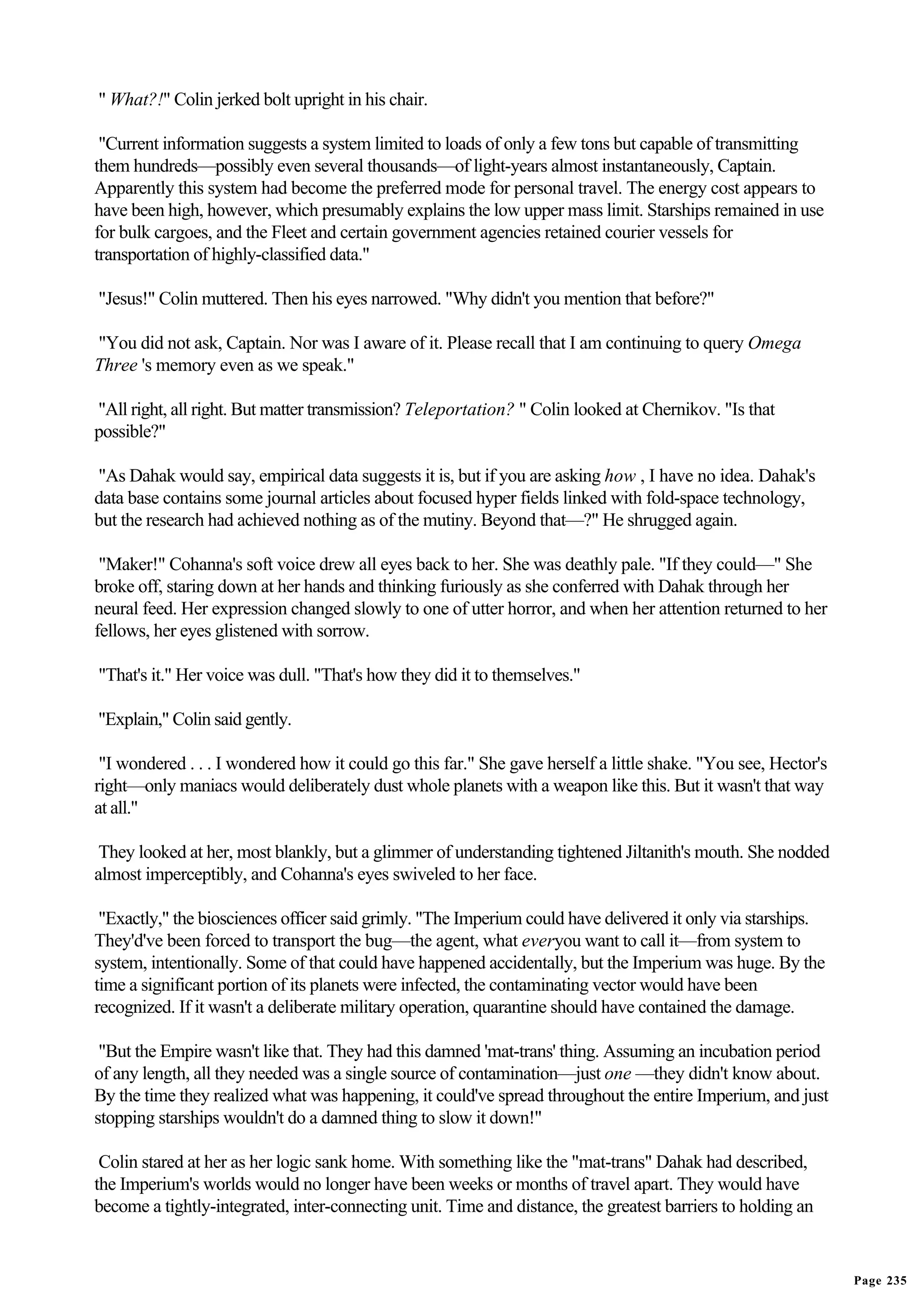 " What?!" Colin jerked bolt upright in his chair.

 "Current information suggests a system limited to loads of only a few tons but capable of transmitting
them hundreds—possibly even several thousands—of light-years almost instantaneously, Captain.
Apparently this system had become the preferred mode for personal travel. The energy cost appears to
have been high, however, which presumably explains the low upper mass limit. Starships remained in use
for bulk cargoes, and the Fleet and certain government agencies retained courier vessels for
transportation of highly-classified data."

"Jesus!" Colin muttered. Then his eyes narrowed. "Why didn't you mention that before?"

"You did not ask, Captain. Nor was I aware of it. Please recall that I am continuing to query Omega
Three 's memory even as we speak."

"All right, all right. But matter transmission? Teleportation? " Colin looked at Chernikov. "Is that
possible?"

"As Dahak would say, empirical data suggests it is, but if you are asking how , I have no idea. Dahak's
data base contains some journal articles about focused hyper fields linked with fold-space technology,
but the research had achieved nothing as of the mutiny. Beyond that—?" He shrugged again.

 "Maker!" Cohanna's soft voice drew all eyes back to her. She was deathly pale. "If they could—" She
broke off, staring down at her hands and thinking furiously as she conferred with Dahak through her
neural feed. Her expression changed slowly to one of utter horror, and when her attention returned to her
fellows, her eyes glistened with sorrow.

"That's it." Her voice was dull. "That's how they did it to themselves."

"Explain," Colin said gently.

 "I wondered . . . I wondered how it could go this far." She gave herself a little shake. "You see, Hector's
right—only maniacs would deliberately dust whole planets with a weapon like this. But it wasn't that way
at all."

 They looked at her, most blankly, but a glimmer of understanding tightened Jiltanith's mouth. She nodded
almost imperceptibly, and Cohanna's eyes swiveled to her face.

 "Exactly," the biosciences officer said grimly. "The Imperium could have delivered it only via starships.
They'd've been forced to transport the bug—the agent, what everyou want to call it—from system to
system, intentionally. Some of that could have happened accidentally, but the Imperium was huge. By the
time a significant portion of its planets were infected, the contaminating vector would have been
recognized. If it wasn't a deliberate military operation, quarantine should have contained the damage.

 "But the Empire wasn't like that. They had this damned 'mat-trans' thing. Assuming an incubation period
of any length, all they needed was a single source of contamination—just one —they didn't know about.
By the time they realized what was happening, it could've spread throughout the entire Imperium, and just
stopping starships wouldn't do a damned thing to slow it down!"

 Colin stared at her as her logic sank home. With something like the "mat-trans" Dahak had described,
the Imperium's worlds would no longer have been weeks or months of travel apart. They would have
become a tightly-integrated, inter-connecting unit. Time and distance, the greatest barriers to holding an


                                                                                                               Page 235
 