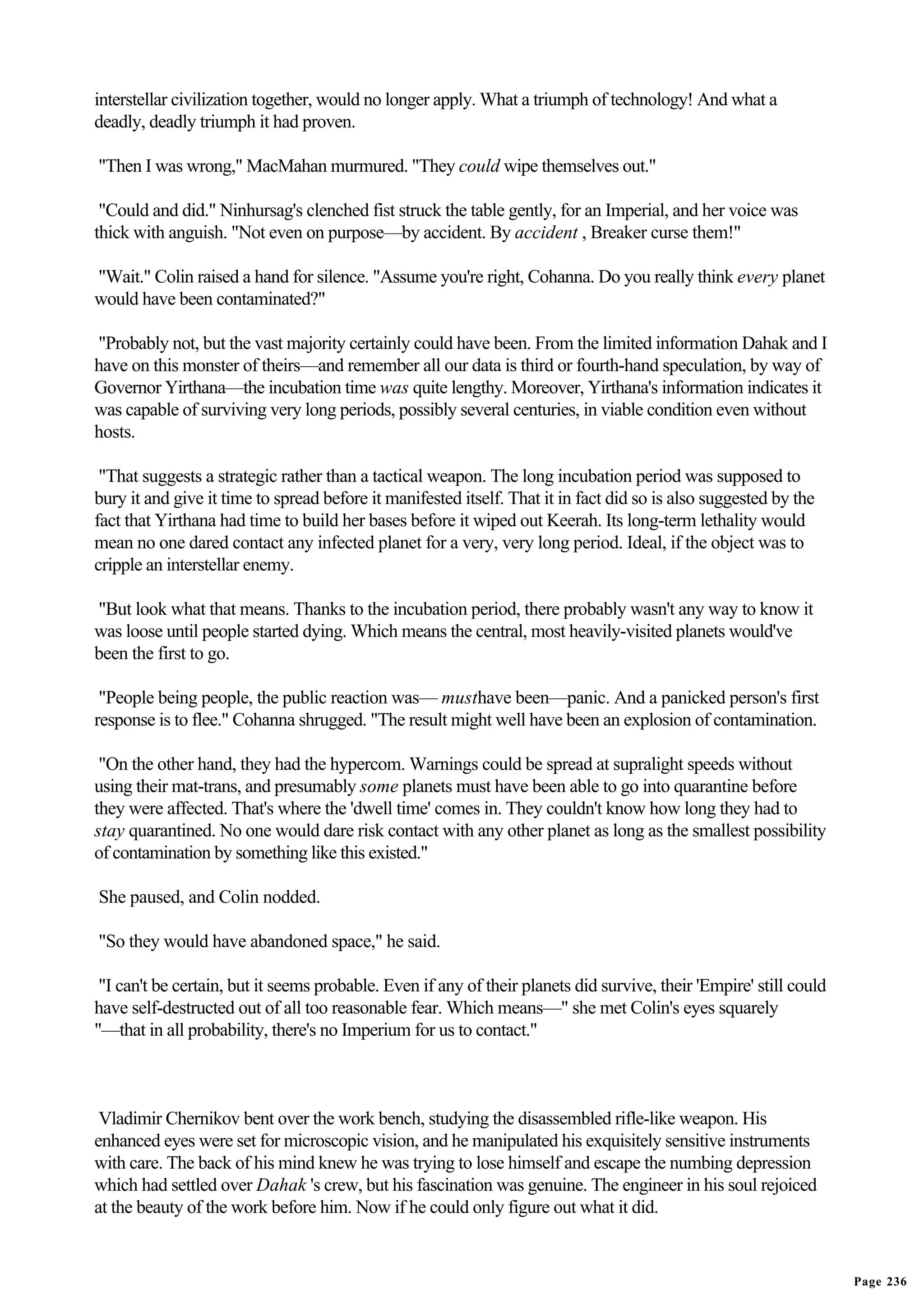 interstellar civilization together, would no longer apply. What a triumph of technology! And what a
deadly, deadly triumph it had proven.

"Then I was wrong," MacMahan murmured. "They could wipe themselves out."

 "Could and did." Ninhursag's clenched fist struck the table gently, for an Imperial, and her voice was
thick with anguish. "Not even on purpose—by accident. By accident , Breaker curse them!"

"Wait." Colin raised a hand for silence. "Assume you're right, Cohanna. Do you really think every planet
would have been contaminated?"

"Probably not, but the vast majority certainly could have been. From the limited information Dahak and I
have on this monster of theirs—and remember all our data is third or fourth-hand speculation, by way of
Governor Yirthana—the incubation time was quite lengthy. Moreover, Yirthana's information indicates it
was capable of surviving very long periods, possibly several centuries, in viable condition even without
hosts.

 "That suggests a strategic rather than a tactical weapon. The long incubation period was supposed to
bury it and give it time to spread before it manifested itself. That it in fact did so is also suggested by the
fact that Yirthana had time to build her bases before it wiped out Keerah. Its long-term lethality would
mean no one dared contact any infected planet for a very, very long period. Ideal, if the object was to
cripple an interstellar enemy.

"But look what that means. Thanks to the incubation period, there probably wasn't any way to know it
was loose until people started dying. Which means the central, most heavily-visited planets would've
been the first to go.

 "People being people, the public reaction was— musthave been—panic. And a panicked person's first
response is to flee." Cohanna shrugged. "The result might well have been an explosion of contamination.

 "On the other hand, they had the hypercom. Warnings could be spread at supralight speeds without
using their mat-trans, and presumably some planets must have been able to go into quarantine before
they were affected. That's where the 'dwell time' comes in. They couldn't know how long they had to
stay quarantined. No one would dare risk contact with any other planet as long as the smallest possibility
of contamination by something like this existed."

She paused, and Colin nodded.

"So they would have abandoned space," he said.

 "I can't be certain, but it seems probable. Even if any of their planets did survive, their 'Empire' still could
have self-destructed out of all too reasonable fear. Which means—" she met Colin's eyes squarely
"—that in all probability, there's no Imperium for us to contact."



 Vladimir Chernikov bent over the work bench, studying the disassembled rifle-like weapon. His
enhanced eyes were set for microscopic vision, and he manipulated his exquisitely sensitive instruments
with care. The back of his mind knew he was trying to lose himself and escape the numbing depression
which had settled over Dahak 's crew, but his fascination was genuine. The engineer in his soul rejoiced
at the beauty of the work before him. Now if he could only figure out what it did.


                                                                                                                    Page 236
 