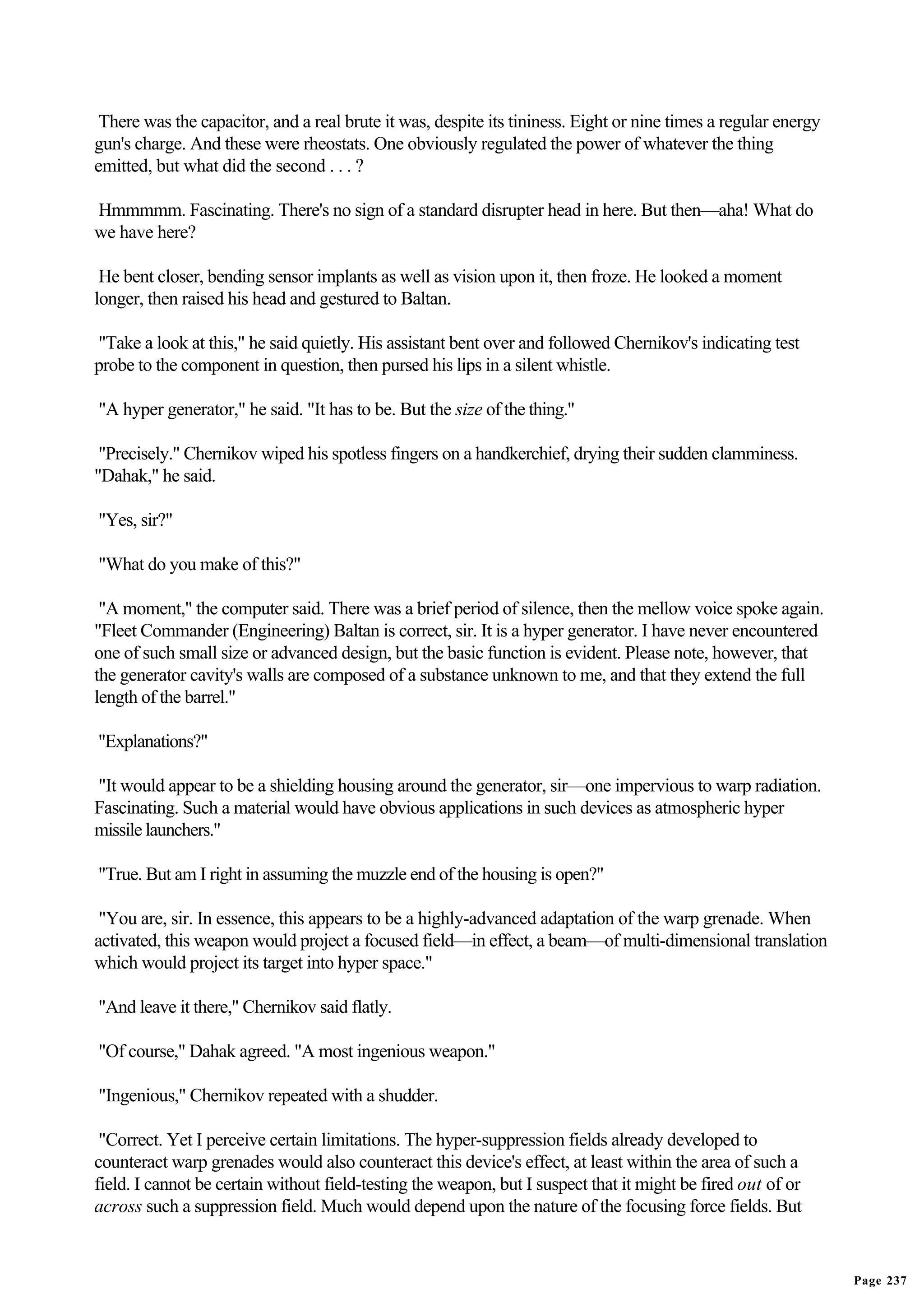 There was the capacitor, and a real brute it was, despite its tininess. Eight or nine times a regular energy
gun's charge. And these were rheostats. One obviously regulated the power of whatever the thing
emitted, but what did the second . . . ?

Hmmmmm. Fascinating. There's no sign of a standard disrupter head in here. But then—aha! What do
we have here?

 He bent closer, bending sensor implants as well as vision upon it, then froze. He looked a moment
longer, then raised his head and gestured to Baltan.

"Take a look at this," he said quietly. His assistant bent over and followed Chernikov's indicating test
probe to the component in question, then pursed his lips in a silent whistle.

"A hyper generator," he said. "It has to be. But the size of the thing."

 "Precisely." Chernikov wiped his spotless fingers on a handkerchief, drying their sudden clamminess.
"Dahak," he said.

"Yes, sir?"

"What do you make of this?"

 "A moment," the computer said. There was a brief period of silence, then the mellow voice spoke again.
"Fleet Commander (Engineering) Baltan is correct, sir. It is a hyper generator. I have never encountered
one of such small size or advanced design, but the basic function is evident. Please note, however, that
the generator cavity's walls are composed of a substance unknown to me, and that they extend the full
length of the barrel."

"Explanations?"

"It would appear to be a shielding housing around the generator, sir—one impervious to warp radiation.
Fascinating. Such a material would have obvious applications in such devices as atmospheric hyper
missile launchers."

"True. But am I right in assuming the muzzle end of the housing is open?"

 "You are, sir. In essence, this appears to be a highly-advanced adaptation of the warp grenade. When
activated, this weapon would project a focused field—in effect, a beam—of multi-dimensional translation
which would project its target into hyper space."

"And leave it there," Chernikov said flatly.

"Of course," Dahak agreed. "A most ingenious weapon."

"Ingenious," Chernikov repeated with a shudder.

 "Correct. Yet I perceive certain limitations. The hyper-suppression fields already developed to
counteract warp grenades would also counteract this device's effect, at least within the area of such a
field. I cannot be certain without field-testing the weapon, but I suspect that it might be fired out of or
across such a suppression field. Much would depend upon the nature of the focusing force fields. But


                                                                                                                Page 237
 