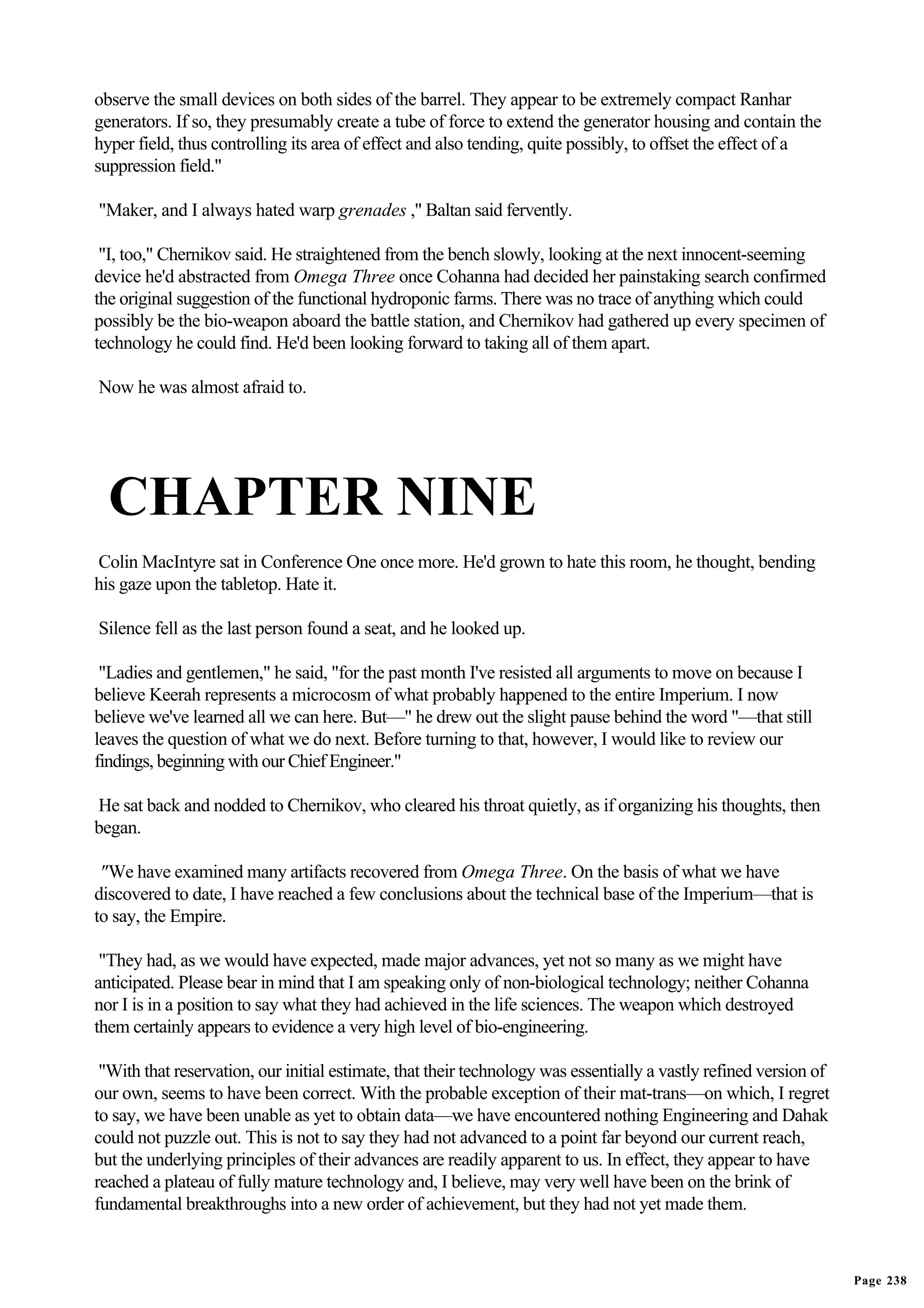 observe the small devices on both sides of the barrel. They appear to be extremely compact Ranhar
generators. If so, they presumably create a tube of force to extend the generator housing and contain the
hyper field, thus controlling its area of effect and also tending, quite possibly, to offset the effect of a
suppression field."

"Maker, and I always hated warp grenades ," Baltan said fervently.

 "I, too," Chernikov said. He straightened from the bench slowly, looking at the next innocent-seeming
device he'd abstracted from Omega Three once Cohanna had decided her painstaking search confirmed
the original suggestion of the functional hydroponic farms. There was no trace of anything which could
possibly be the bio-weapon aboard the battle station, and Chernikov had gathered up every specimen of
technology he could find. He'd been looking forward to taking all of them apart.

Now he was almost afraid to.




  CHAPTER NINE
Colin MacIntyre sat in Conference One once more. He'd grown to hate this room, he thought, bending
his gaze upon the tabletop. Hate it.

Silence fell as the last person found a seat, and he looked up.

 "Ladies and gentlemen," he said, "for the past month I've resisted all arguments to move on because I
believe Keerah represents a microcosm of what probably happened to the entire Imperium. I now
believe we've learned all we can here. But—" he drew out the slight pause behind the word "—that still
leaves the question of what we do next. Before turning to that, however, I would like to review our
findings, beginning with our Chief Engineer."

He sat back and nodded to Chernikov, who cleared his throat quietly, as if organizing his thoughts, then
began.

 "We have examined many artifacts recovered from Omega Three. On the basis of what we have
discovered to date, I have reached a few conclusions about the technical base of the Imperium—that is
to say, the Empire.

 "They had, as we would have expected, made major advances, yet not so many as we might have
anticipated. Please bear in mind that I am speaking only of non-biological technology; neither Cohanna
nor I is in a position to say what they had achieved in the life sciences. The weapon which destroyed
them certainly appears to evidence a very high level of bio-engineering.

 "With that reservation, our initial estimate, that their technology was essentially a vastly refined version of
our own, seems to have been correct. With the probable exception of their mat-trans—on which, I regret
to say, we have been unable as yet to obtain data—we have encountered nothing Engineering and Dahak
could not puzzle out. This is not to say they had not advanced to a point far beyond our current reach,
but the underlying principles of their advances are readily apparent to us. In effect, they appear to have
reached a plateau of fully mature technology and, I believe, may very well have been on the brink of
fundamental breakthroughs into a new order of achievement, but they had not yet made them.



                                                                                                                   Page 238
 