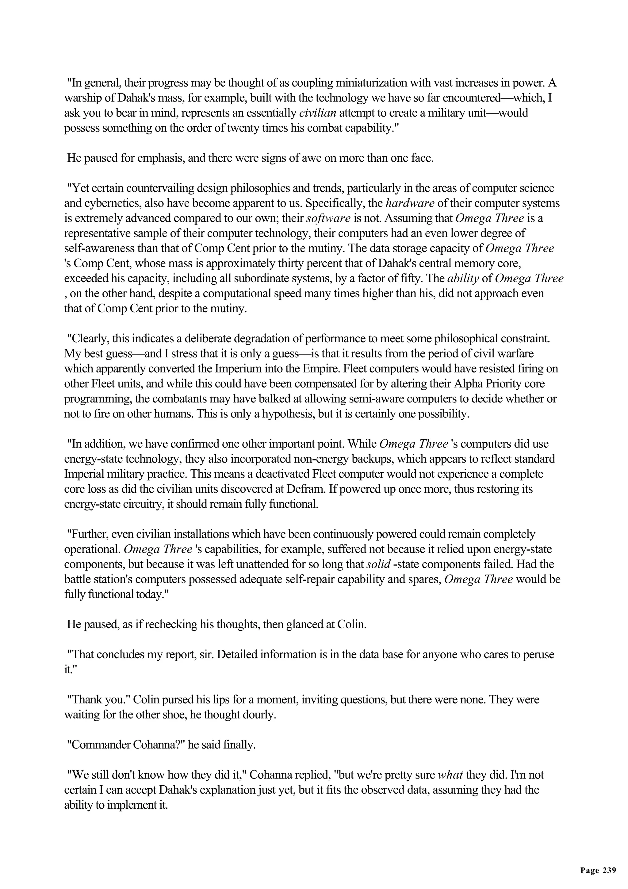 "In general, their progress may be thought of as coupling miniaturization with vast increases in power. A
warship of Dahak's mass, for example, built with the technology we have so far encountered—which, I
ask you to bear in mind, represents an essentially civilian attempt to create a military unit—would
possess something on the order of twenty times his combat capability."

He paused for emphasis, and there were signs of awe on more than one face.

 "Yet certain countervailing design philosophies and trends, particularly in the areas of computer science
and cybernetics, also have become apparent to us. Specifically, the hardware of their computer systems
is extremely advanced compared to our own; their software is not. Assuming that Omega Three is a
representative sample of their computer technology, their computers had an even lower degree of
self-awareness than that of Comp Cent prior to the mutiny. The data storage capacity of Omega Three
's Comp Cent, whose mass is approximately thirty percent that of Dahak's central memory core,
exceeded his capacity, including all subordinate systems, by a factor of fifty. The ability of Omega Three
, on the other hand, despite a computational speed many times higher than his, did not approach even
that of Comp Cent prior to the mutiny.

"Clearly, this indicates a deliberate degradation of performance to meet some philosophical constraint.
My best guess—and I stress that it is only a guess—is that it results from the period of civil warfare
which apparently converted the Imperium into the Empire. Fleet computers would have resisted firing on
other Fleet units, and while this could have been compensated for by altering their Alpha Priority core
programming, the combatants may have balked at allowing semi-aware computers to decide whether or
not to fire on other humans. This is only a hypothesis, but it is certainly one possibility.

 "In addition, we have confirmed one other important point. While Omega Three 's computers did use
energy-state technology, they also incorporated non-energy backups, which appears to reflect standard
Imperial military practice. This means a deactivated Fleet computer would not experience a complete
core loss as did the civilian units discovered at Defram. If powered up once more, thus restoring its
energy-state circuitry, it should remain fully functional.

 "Further, even civilian installations which have been continuously powered could remain completely
operational. Omega Three 's capabilities, for example, suffered not because it relied upon energy-state
components, but because it was left unattended for so long that solid -state components failed. Had the
battle station's computers possessed adequate self-repair capability and spares, Omega Three would be
fully functional today."

He paused, as if rechecking his thoughts, then glanced at Colin.

 "That concludes my report, sir. Detailed information is in the data base for anyone who cares to peruse
it."

"Thank you." Colin pursed his lips for a moment, inviting questions, but there were none. They were
waiting for the other shoe, he thought dourly.

"Commander Cohanna?" he said finally.

 "We still don't know how they did it," Cohanna replied, "but we're pretty sure what they did. I'm not
certain I can accept Dahak's explanation just yet, but it fits the observed data, assuming they had the
ability to implement it.




                                                                                                             Page 239
 