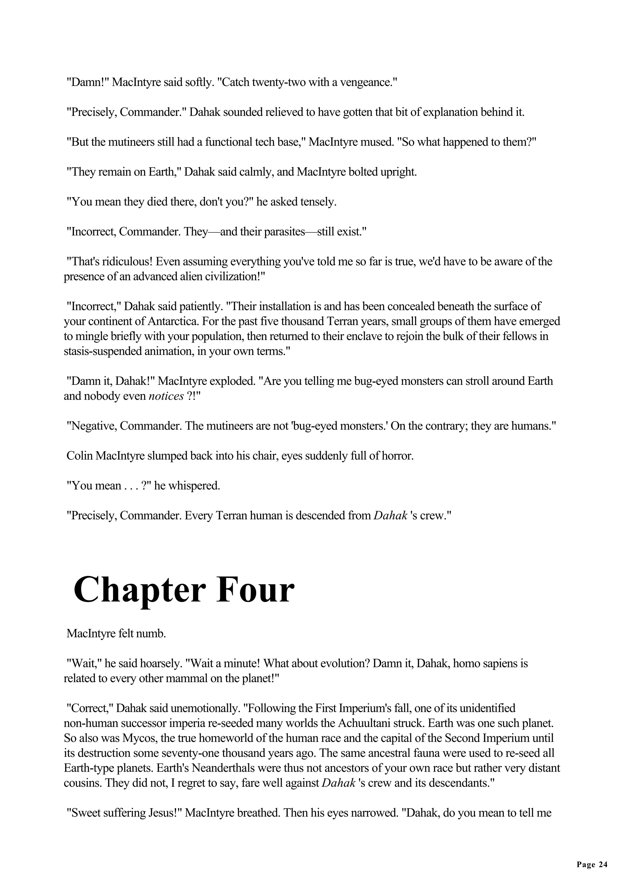 "Damn!" MacIntyre said softly. "Catch twenty-two with a vengeance."

"Precisely, Commander." Dahak sounded relieved to have gotten that bit of explanation behind it.

"But the mutineers still had a functional tech base," MacIntyre mused. "So what happened to them?"

"They remain on Earth," Dahak said calmly, and MacIntyre bolted upright.

"You mean they died there, don't you?" he asked tensely.

"Incorrect, Commander. They—and their parasites—still exist."

"That's ridiculous! Even assuming everything you've told me so far is true, we'd have to be aware of the
presence of an advanced alien civilization!"

 "Incorrect," Dahak said patiently. "Their installation is and has been concealed beneath the surface of
your continent of Antarctica. For the past five thousand Terran years, small groups of them have emerged
to mingle briefly with your population, then returned to their enclave to rejoin the bulk of their fellows in
stasis-suspended animation, in your own terms."

 "Damn it, Dahak!" MacIntyre exploded. "Are you telling me bug-eyed monsters can stroll around Earth
and nobody even notices ?!"

"Negative, Commander. The mutineers are not 'bug-eyed monsters.' On the contrary; they are humans."

Colin MacIntyre slumped back into his chair, eyes suddenly full of horror.

"You mean . . . ?" he whispered.

"Precisely, Commander. Every Terran human is descended from Dahak 's crew."




  Chapter Four
MacIntyre felt numb.

 "Wait," he said hoarsely. "Wait a minute! What about evolution? Damn it, Dahak, homo sapiens is
related to every other mammal on the planet!"

 "Correct," Dahak said unemotionally. "Following the First Imperium's fall, one of its unidentified
non-human successor imperia re-seeded many worlds the Achuultani struck. Earth was one such planet.
So also was Mycos, the true homeworld of the human race and the capital of the Second Imperium until
its destruction some seventy-one thousand years ago. The same ancestral fauna were used to re-seed all
Earth-type planets. Earth's Neanderthals were thus not ancestors of your own race but rather very distant
cousins. They did not, I regret to say, fare well against Dahak 's crew and its descendants."

"Sweet suffering Jesus!" MacIntyre breathed. Then his eyes narrowed. "Dahak, do you mean to tell me



                                                                                                                Page 24
 