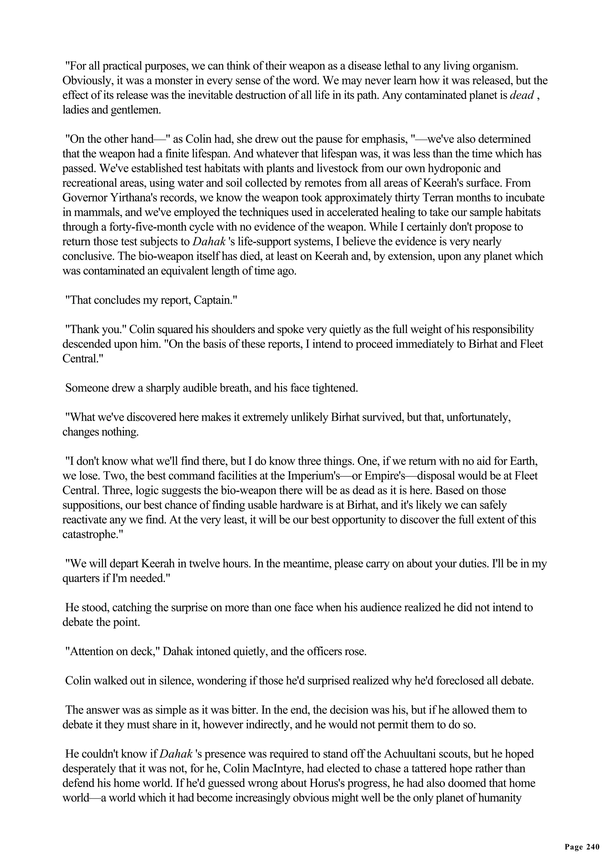 "For all practical purposes, we can think of their weapon as a disease lethal to any living organism.
Obviously, it was a monster in every sense of the word. We may never learn how it was released, but the
effect of its release was the inevitable destruction of all life in its path. Any contaminated planet is dead ,
ladies and gentlemen.

 "On the other hand—" as Colin had, she drew out the pause for emphasis, "—we've also determined
that the weapon had a finite lifespan. And whatever that lifespan was, it was less than the time which has
passed. We've established test habitats with plants and livestock from our own hydroponic and
recreational areas, using water and soil collected by remotes from all areas of Keerah's surface. From
Governor Yirthana's records, we know the weapon took approximately thirty Terran months to incubate
in mammals, and we've employed the techniques used in accelerated healing to take our sample habitats
through a forty-five-month cycle with no evidence of the weapon. While I certainly don't propose to
return those test subjects to Dahak 's life-support systems, I believe the evidence is very nearly
conclusive. The bio-weapon itself has died, at least on Keerah and, by extension, upon any planet which
was contaminated an equivalent length of time ago.

"That concludes my report, Captain."

"Thank you." Colin squared his shoulders and spoke very quietly as the full weight of his responsibility
descended upon him. "On the basis of these reports, I intend to proceed immediately to Birhat and Fleet
Central."

Someone drew a sharply audible breath, and his face tightened.

 "What we've discovered here makes it extremely unlikely Birhat survived, but that, unfortunately,
changes nothing.

 "I don't know what we'll find there, but I do know three things. One, if we return with no aid for Earth,
we lose. Two, the best command facilities at the Imperium's—or Empire's—disposal would be at Fleet
Central. Three, logic suggests the bio-weapon there will be as dead as it is here. Based on those
suppositions, our best chance of finding usable hardware is at Birhat, and it's likely we can safely
reactivate any we find. At the very least, it will be our best opportunity to discover the full extent of this
catastrophe."

"We will depart Keerah in twelve hours. In the meantime, please carry on about your duties. I'll be in my
quarters if I'm needed."

He stood, catching the surprise on more than one face when his audience realized he did not intend to
debate the point.

"Attention on deck," Dahak intoned quietly, and the officers rose.

Colin walked out in silence, wondering if those he'd surprised realized why he'd foreclosed all debate.

The answer was as simple as it was bitter. In the end, the decision was his, but if he allowed them to
debate it they must share in it, however indirectly, and he would not permit them to do so.

He couldn't know if Dahak 's presence was required to stand off the Achuultani scouts, but he hoped
desperately that it was not, for he, Colin MacIntyre, had elected to chase a tattered hope rather than
defend his home world. If he'd guessed wrong about Horus's progress, he had also doomed that home
world—a world which it had become increasingly obvious might well be the only planet of humanity


                                                                                                                  Page 240
 