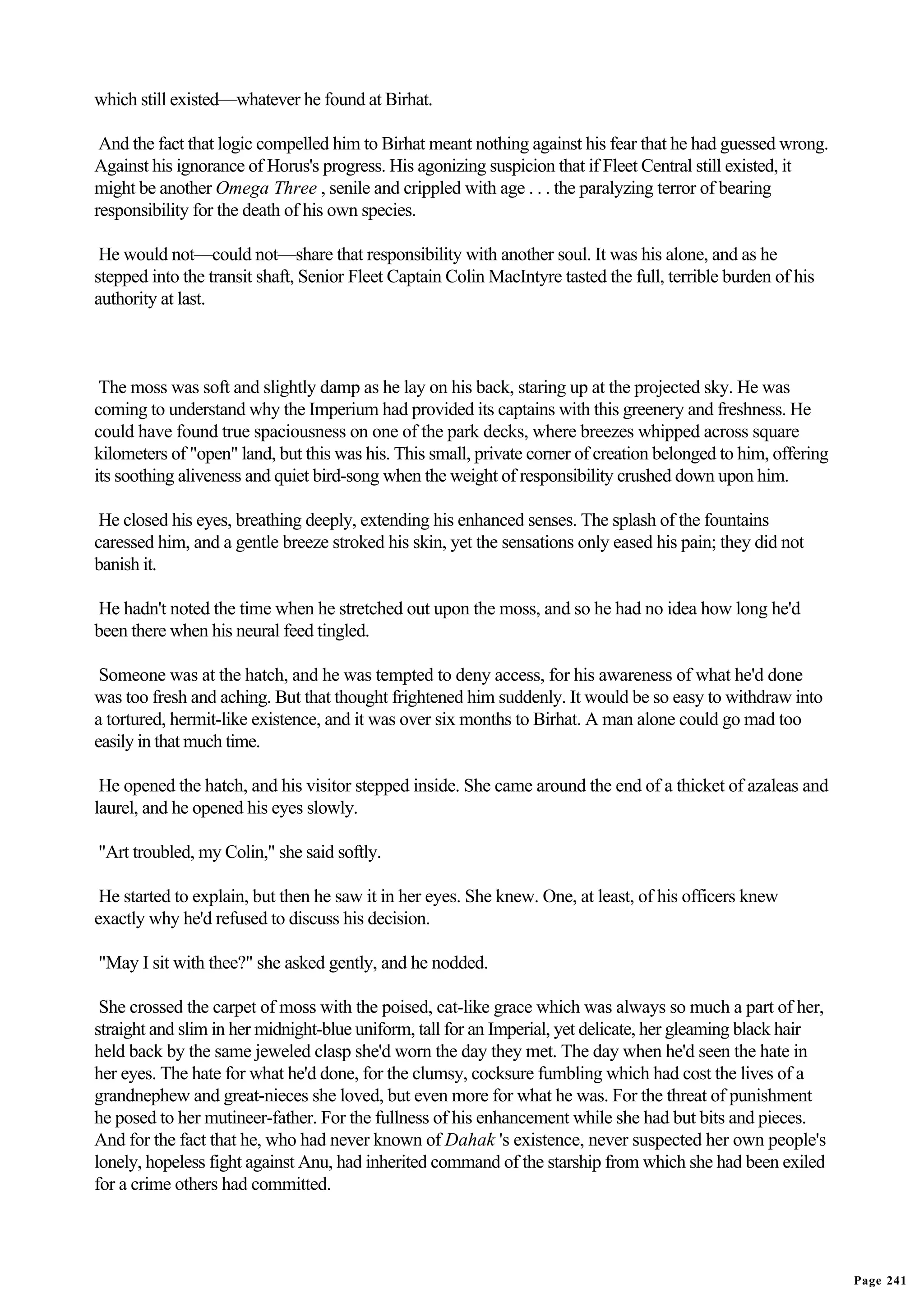 which still existed—whatever he found at Birhat.

 And the fact that logic compelled him to Birhat meant nothing against his fear that he had guessed wrong.
Against his ignorance of Horus's progress. His agonizing suspicion that if Fleet Central still existed, it
might be another Omega Three , senile and crippled with age . . . the paralyzing terror of bearing
responsibility for the death of his own species.

 He would not—could not—share that responsibility with another soul. It was his alone, and as he
stepped into the transit shaft, Senior Fleet Captain Colin MacIntyre tasted the full, terrible burden of his
authority at last.



 The moss was soft and slightly damp as he lay on his back, staring up at the projected sky. He was
coming to understand why the Imperium had provided its captains with this greenery and freshness. He
could have found true spaciousness on one of the park decks, where breezes whipped across square
kilometers of "open" land, but this was his. This small, private corner of creation belonged to him, offering
its soothing aliveness and quiet bird-song when the weight of responsibility crushed down upon him.

 He closed his eyes, breathing deeply, extending his enhanced senses. The splash of the fountains
caressed him, and a gentle breeze stroked his skin, yet the sensations only eased his pain; they did not
banish it.

He hadn't noted the time when he stretched out upon the moss, and so he had no idea how long he'd
been there when his neural feed tingled.

 Someone was at the hatch, and he was tempted to deny access, for his awareness of what he'd done
was too fresh and aching. But that thought frightened him suddenly. It would be so easy to withdraw into
a tortured, hermit-like existence, and it was over six months to Birhat. A man alone could go mad too
easily in that much time.

 He opened the hatch, and his visitor stepped inside. She came around the end of a thicket of azaleas and
laurel, and he opened his eyes slowly.

"Art troubled, my Colin," she said softly.

 He started to explain, but then he saw it in her eyes. She knew. One, at least, of his officers knew
exactly why he'd refused to discuss his decision.

"May I sit with thee?" she asked gently, and he nodded.

 She crossed the carpet of moss with the poised, cat-like grace which was always so much a part of her,
straight and slim in her midnight-blue uniform, tall for an Imperial, yet delicate, her gleaming black hair
held back by the same jeweled clasp she'd worn the day they met. The day when he'd seen the hate in
her eyes. The hate for what he'd done, for the clumsy, cocksure fumbling which had cost the lives of a
grandnephew and great-nieces she loved, but even more for what he was. For the threat of punishment
he posed to her mutineer-father. For the fullness of his enhancement while she had but bits and pieces.
And for the fact that he, who had never known of Dahak 's existence, never suspected her own people's
lonely, hopeless fight against Anu, had inherited command of the starship from which she had been exiled
for a crime others had committed.




                                                                                                                Page 241
 