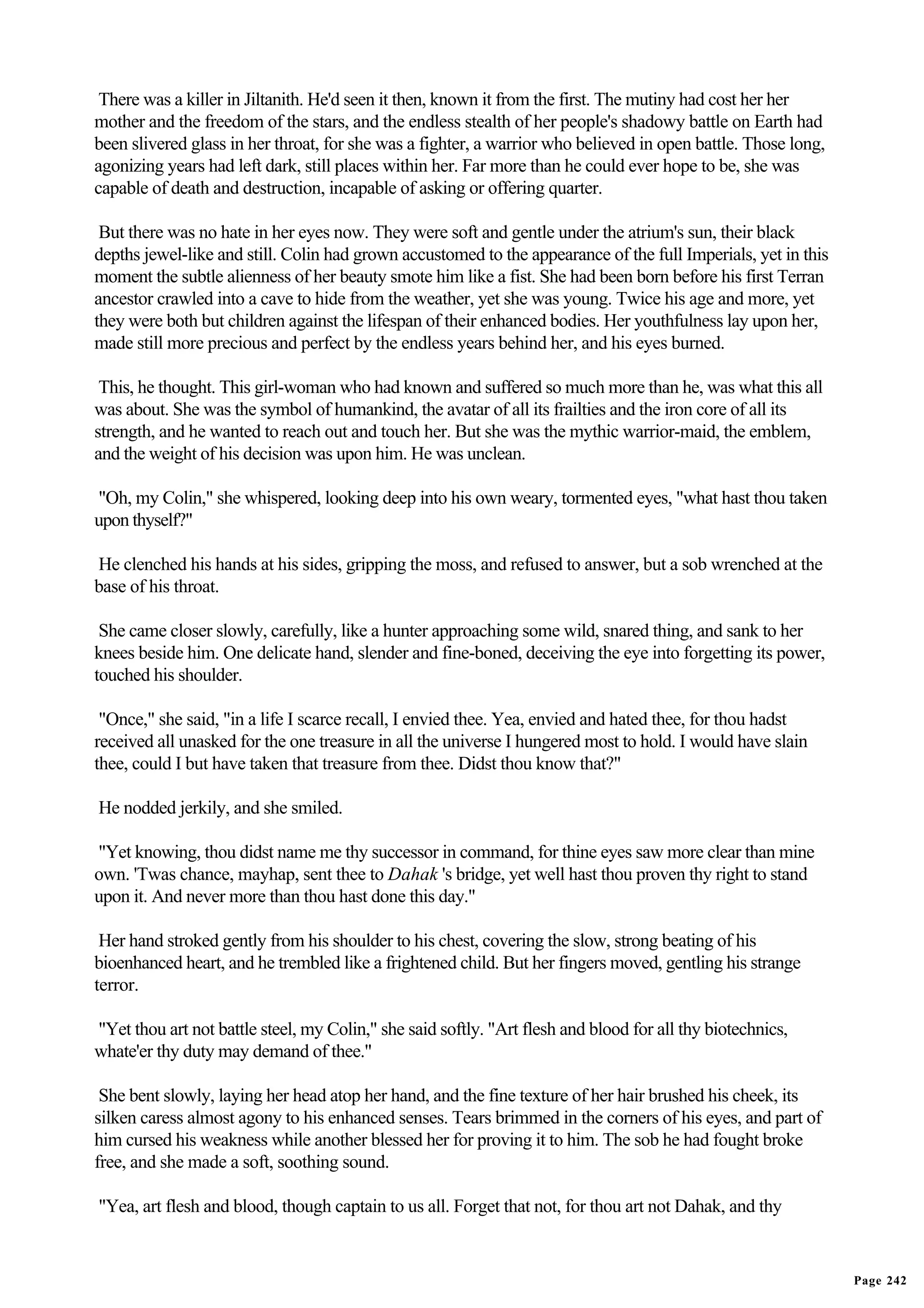 There was a killer in Jiltanith. He'd seen it then, known it from the first. The mutiny had cost her her
mother and the freedom of the stars, and the endless stealth of her people's shadowy battle on Earth had
been slivered glass in her throat, for she was a fighter, a warrior who believed in open battle. Those long,
agonizing years had left dark, still places within her. Far more than he could ever hope to be, she was
capable of death and destruction, incapable of asking or offering quarter.

 But there was no hate in her eyes now. They were soft and gentle under the atrium's sun, their black
depths jewel-like and still. Colin had grown accustomed to the appearance of the full Imperials, yet in this
moment the subtle alienness of her beauty smote him like a fist. She had been born before his first Terran
ancestor crawled into a cave to hide from the weather, yet she was young. Twice his age and more, yet
they were both but children against the lifespan of their enhanced bodies. Her youthfulness lay upon her,
made still more precious and perfect by the endless years behind her, and his eyes burned.

 This, he thought. This girl-woman who had known and suffered so much more than he, was what this all
was about. She was the symbol of humankind, the avatar of all its frailties and the iron core of all its
strength, and he wanted to reach out and touch her. But she was the mythic warrior-maid, the emblem,
and the weight of his decision was upon him. He was unclean.

"Oh, my Colin," she whispered, looking deep into his own weary, tormented eyes, "what hast thou taken
upon thyself?"

He clenched his hands at his sides, gripping the moss, and refused to answer, but a sob wrenched at the
base of his throat.

 She came closer slowly, carefully, like a hunter approaching some wild, snared thing, and sank to her
knees beside him. One delicate hand, slender and fine-boned, deceiving the eye into forgetting its power,
touched his shoulder.

 "Once," she said, "in a life I scarce recall, I envied thee. Yea, envied and hated thee, for thou hadst
received all unasked for the one treasure in all the universe I hungered most to hold. I would have slain
thee, could I but have taken that treasure from thee. Didst thou know that?"

He nodded jerkily, and she smiled.

"Yet knowing, thou didst name me thy successor in command, for thine eyes saw more clear than mine
own. 'Twas chance, mayhap, sent thee to Dahak 's bridge, yet well hast thou proven thy right to stand
upon it. And never more than thou hast done this day."

 Her hand stroked gently from his shoulder to his chest, covering the slow, strong beating of his
bioenhanced heart, and he trembled like a frightened child. But her fingers moved, gentling his strange
terror.

"Yet thou art not battle steel, my Colin," she said softly. "Art flesh and blood for all thy biotechnics,
whate'er thy duty may demand of thee."

 She bent slowly, laying her head atop her hand, and the fine texture of her hair brushed his cheek, its
silken caress almost agony to his enhanced senses. Tears brimmed in the corners of his eyes, and part of
him cursed his weakness while another blessed her for proving it to him. The sob he had fought broke
free, and she made a soft, soothing sound.

"Yea, art flesh and blood, though captain to us all. Forget that not, for thou art not Dahak, and thy


                                                                                                               Page 242
 