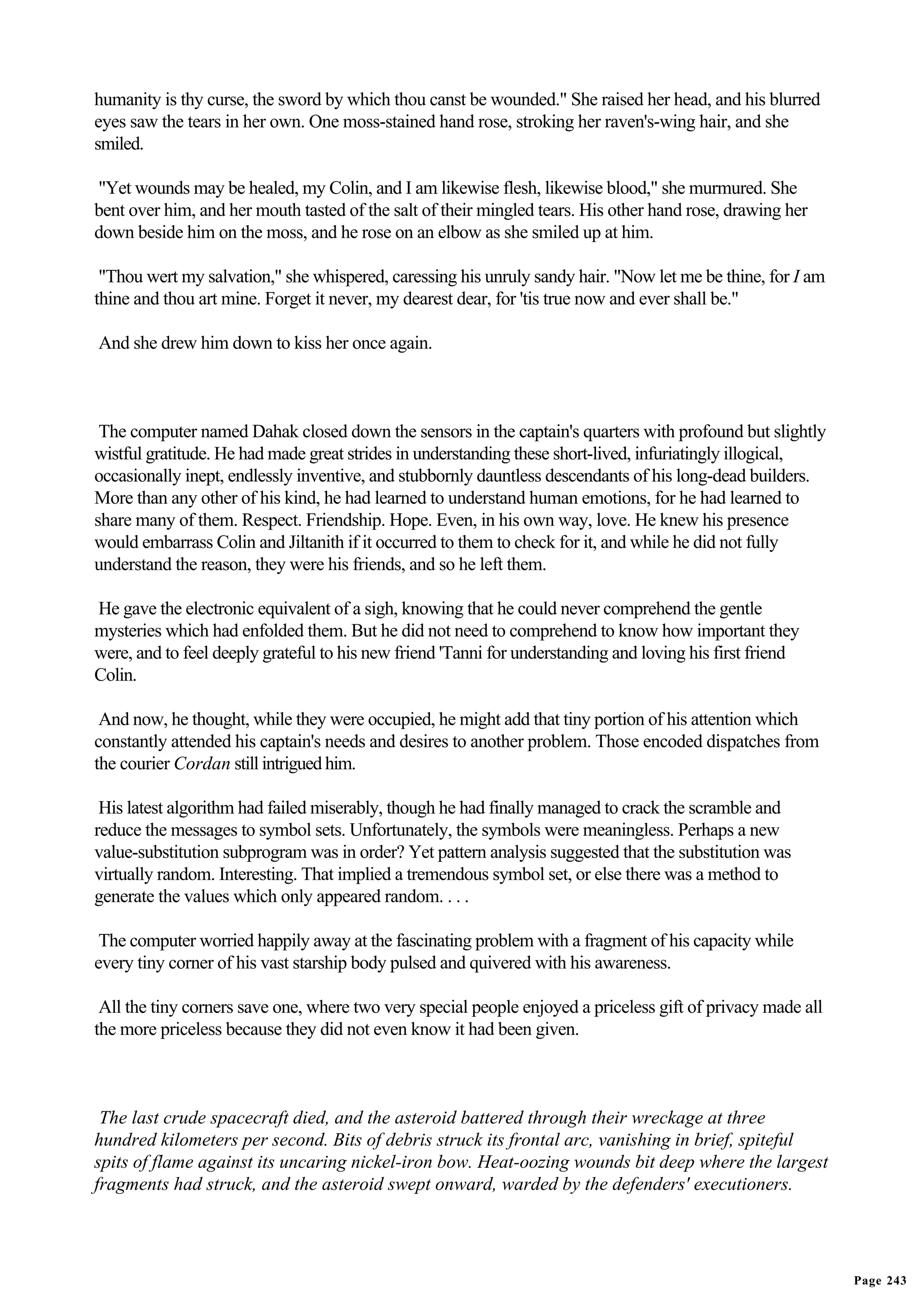 humanity is thy curse, the sword by which thou canst be wounded." She raised her head, and his blurred
eyes saw the tears in her own. One moss-stained hand rose, stroking her raven's-wing hair, and she
smiled.

"Yet wounds may be healed, my Colin, and I am likewise flesh, likewise blood," she murmured. She
bent over him, and her mouth tasted of the salt of their mingled tears. His other hand rose, drawing her
down beside him on the moss, and he rose on an elbow as she smiled up at him.

 "Thou wert my salvation," she whispered, caressing his unruly sandy hair. "Now let me be thine, for I am
thine and thou art mine. Forget it never, my dearest dear, for 'tis true now and ever shall be."

And she drew him down to kiss her once again.



 The computer named Dahak closed down the sensors in the captain's quarters with profound but slightly
wistful gratitude. He had made great strides in understanding these short-lived, infuriatingly illogical,
occasionally inept, endlessly inventive, and stubbornly dauntless descendants of his long-dead builders.
More than any other of his kind, he had learned to understand human emotions, for he had learned to
share many of them. Respect. Friendship. Hope. Even, in his own way, love. He knew his presence
would embarrass Colin and Jiltanith if it occurred to them to check for it, and while he did not fully
understand the reason, they were his friends, and so he left them.

He gave the electronic equivalent of a sigh, knowing that he could never comprehend the gentle
mysteries which had enfolded them. But he did not need to comprehend to know how important they
were, and to feel deeply grateful to his new friend 'Tanni for understanding and loving his first friend
Colin.

 And now, he thought, while they were occupied, he might add that tiny portion of his attention which
constantly attended his captain's needs and desires to another problem. Those encoded dispatches from
the courier Cordan still intrigued him.

 His latest algorithm had failed miserably, though he had finally managed to crack the scramble and
reduce the messages to symbol sets. Unfortunately, the symbols were meaningless. Perhaps a new
value-substitution subprogram was in order? Yet pattern analysis suggested that the substitution was
virtually random. Interesting. That implied a tremendous symbol set, or else there was a method to
generate the values which only appeared random. . . .

 The computer worried happily away at the fascinating problem with a fragment of his capacity while
every tiny corner of his vast starship body pulsed and quivered with his awareness.

 All the tiny corners save one, where two very special people enjoyed a priceless gift of privacy made all
the more priceless because they did not even know it had been given.



 The last crude spacecraft died, and the asteroid battered through their wreckage at three
hundred kilometers per second. Bits of debris struck its frontal arc, vanishing in brief, spiteful
spits of flame against its uncaring nickel-iron bow. Heat-oozing wounds bit deep where the largest
fragments had struck, and the asteroid swept onward, warded by the defenders' executioners.




                                                                                                             Page 243
 