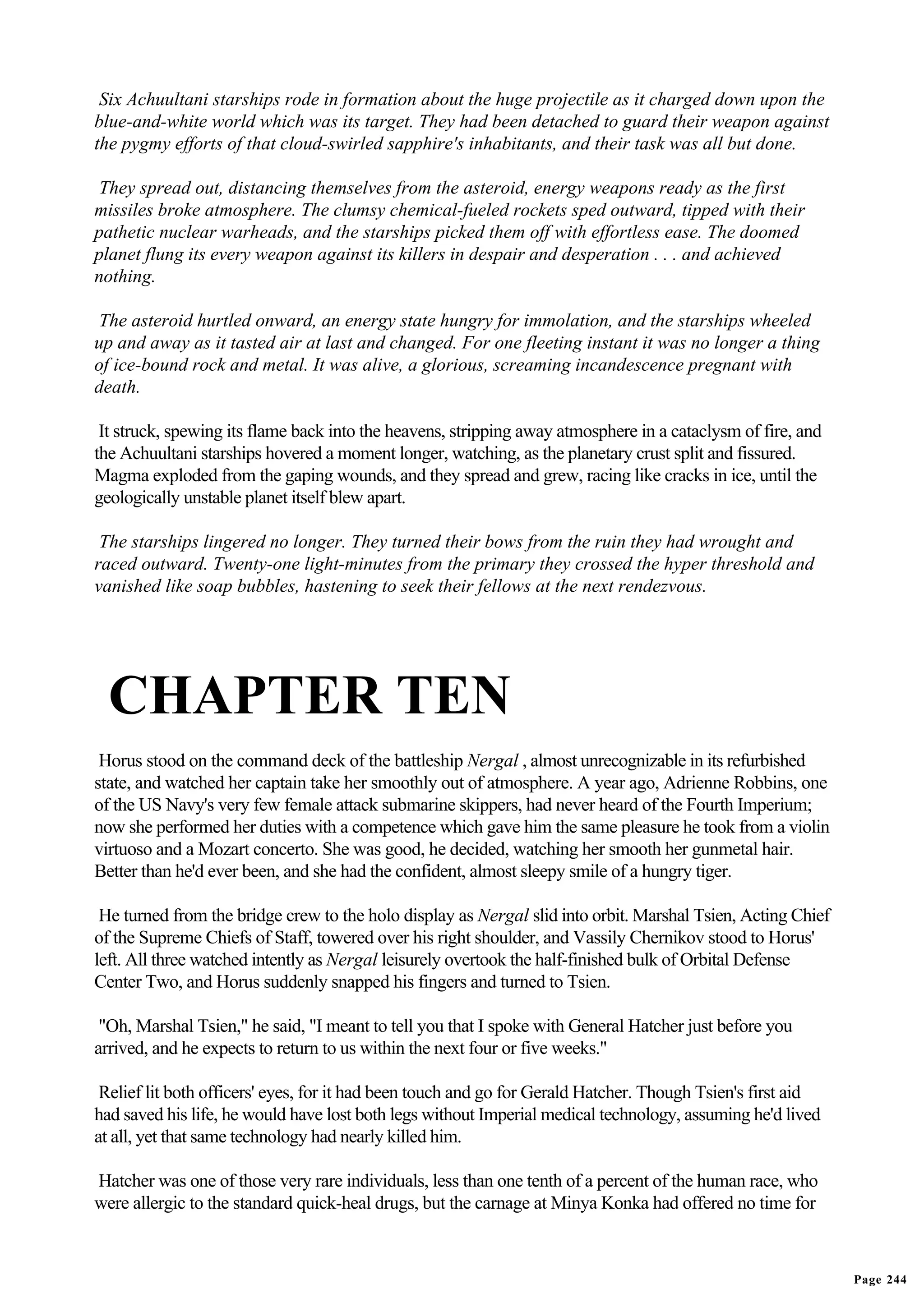 Six Achuultani starships rode in formation about the huge projectile as it charged down upon the
blue-and-white world which was its target. They had been detached to guard their weapon against
the pygmy efforts of that cloud-swirled sapphire's inhabitants, and their task was all but done.

 They spread out, distancing themselves from the asteroid, energy weapons ready as the first
missiles broke atmosphere. The clumsy chemical-fueled rockets sped outward, tipped with their
pathetic nuclear warheads, and the starships picked them off with effortless ease. The doomed
planet flung its every weapon against its killers in despair and desperation . . . and achieved
nothing.

The asteroid hurtled onward, an energy state hungry for immolation, and the starships wheeled
up and away as it tasted air at last and changed. For one fleeting instant it was no longer a thing
of ice-bound rock and metal. It was alive, a glorious, screaming incandescence pregnant with
death.

 It struck, spewing its flame back into the heavens, stripping away atmosphere in a cataclysm of fire, and
the Achuultani starships hovered a moment longer, watching, as the planetary crust split and fissured.
Magma exploded from the gaping wounds, and they spread and grew, racing like cracks in ice, until the
geologically unstable planet itself blew apart.

 The starships lingered no longer. They turned their bows from the ruin they had wrought and
raced outward. Twenty-one light-minutes from the primary they crossed the hyper threshold and
vanished like soap bubbles, hastening to seek their fellows at the next rendezvous.




  CHAPTER TEN
 Horus stood on the command deck of the battleship Nergal , almost unrecognizable in its refurbished
state, and watched her captain take her smoothly out of atmosphere. A year ago, Adrienne Robbins, one
of the US Navy's very few female attack submarine skippers, had never heard of the Fourth Imperium;
now she performed her duties with a competence which gave him the same pleasure he took from a violin
virtuoso and a Mozart concerto. She was good, he decided, watching her smooth her gunmetal hair.
Better than he'd ever been, and she had the confident, almost sleepy smile of a hungry tiger.

 He turned from the bridge crew to the holo display as Nergal slid into orbit. Marshal Tsien, Acting Chief
of the Supreme Chiefs of Staff, towered over his right shoulder, and Vassily Chernikov stood to Horus'
left. All three watched intently as Nergal leisurely overtook the half-finished bulk of Orbital Defense
Center Two, and Horus suddenly snapped his fingers and turned to Tsien.

 "Oh, Marshal Tsien," he said, "I meant to tell you that I spoke with General Hatcher just before you
arrived, and he expects to return to us within the next four or five weeks."

 Relief lit both officers' eyes, for it had been touch and go for Gerald Hatcher. Though Tsien's first aid
had saved his life, he would have lost both legs without Imperial medical technology, assuming he'd lived
at all, yet that same technology had nearly killed him.

Hatcher was one of those very rare individuals, less than one tenth of a percent of the human race, who
were allergic to the standard quick-heal drugs, but the carnage at Minya Konka had offered no time for



                                                                                                             Page 244
 