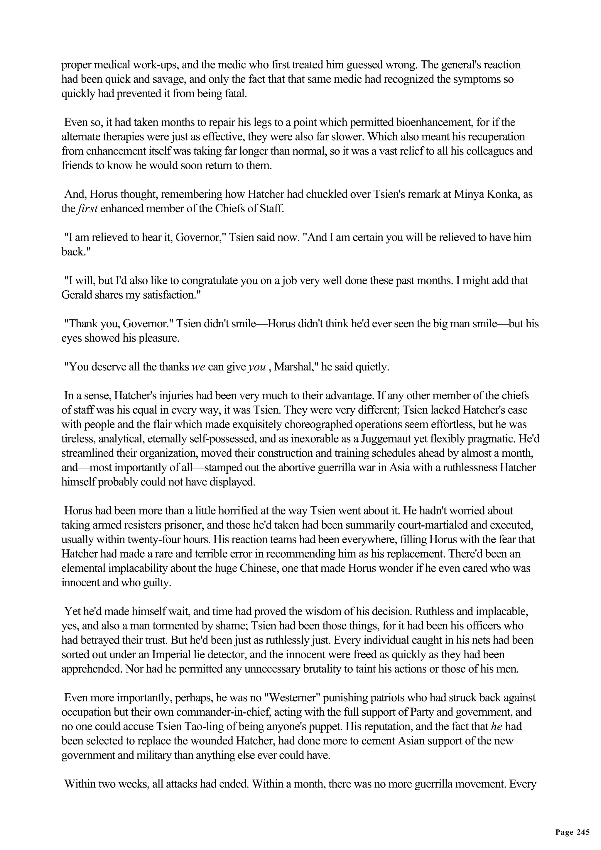 proper medical work-ups, and the medic who first treated him guessed wrong. The general's reaction
had been quick and savage, and only the fact that that same medic had recognized the symptoms so
quickly had prevented it from being fatal.

 Even so, it had taken months to repair his legs to a point which permitted bioenhancement, for if the
alternate therapies were just as effective, they were also far slower. Which also meant his recuperation
from enhancement itself was taking far longer than normal, so it was a vast relief to all his colleagues and
friends to know he would soon return to them.

 And, Horus thought, remembering how Hatcher had chuckled over Tsien's remark at Minya Konka, as
the first enhanced member of the Chiefs of Staff.

"I am relieved to hear it, Governor," Tsien said now. "And I am certain you will be relieved to have him
back."

"I will, but I'd also like to congratulate you on a job very well done these past months. I might add that
Gerald shares my satisfaction."

 "Thank you, Governor." Tsien didn't smile—Horus didn't think he'd ever seen the big man smile—but his
eyes showed his pleasure.

"You deserve all the thanks we can give you , Marshal," he said quietly.

 In a sense, Hatcher's injuries had been very much to their advantage. If any other member of the chiefs
of staff was his equal in every way, it was Tsien. They were very different; Tsien lacked Hatcher's ease
with people and the flair which made exquisitely choreographed operations seem effortless, but he was
tireless, analytical, eternally self-possessed, and as inexorable as a Juggernaut yet flexibly pragmatic. He'd
streamlined their organization, moved their construction and training schedules ahead by almost a month,
and—most importantly of all—stamped out the abortive guerrilla war in Asia with a ruthlessness Hatcher
himself probably could not have displayed.

 Horus had been more than a little horrified at the way Tsien went about it. He hadn't worried about
taking armed resisters prisoner, and those he'd taken had been summarily court-martialed and executed,
usually within twenty-four hours. His reaction teams had been everywhere, filling Horus with the fear that
Hatcher had made a rare and terrible error in recommending him as his replacement. There'd been an
elemental implacability about the huge Chinese, one that made Horus wonder if he even cared who was
innocent and who guilty.

 Yet he'd made himself wait, and time had proved the wisdom of his decision. Ruthless and implacable,
yes, and also a man tormented by shame; Tsien had been those things, for it had been his officers who
had betrayed their trust. But he'd been just as ruthlessly just. Every individual caught in his nets had been
sorted out under an Imperial lie detector, and the innocent were freed as quickly as they had been
apprehended. Nor had he permitted any unnecessary brutality to taint his actions or those of his men.

Even more importantly, perhaps, he was no "Westerner" punishing patriots who had struck back against
occupation but their own commander-in-chief, acting with the full support of Party and government, and
no one could accuse Tsien Tao-ling of being anyone's puppet. His reputation, and the fact that he had
been selected to replace the wounded Hatcher, had done more to cement Asian support of the new
government and military than anything else ever could have.

Within two weeks, all attacks had ended. Within a month, there was no more guerrilla movement. Every


                                                                                                                 Page 245
 
