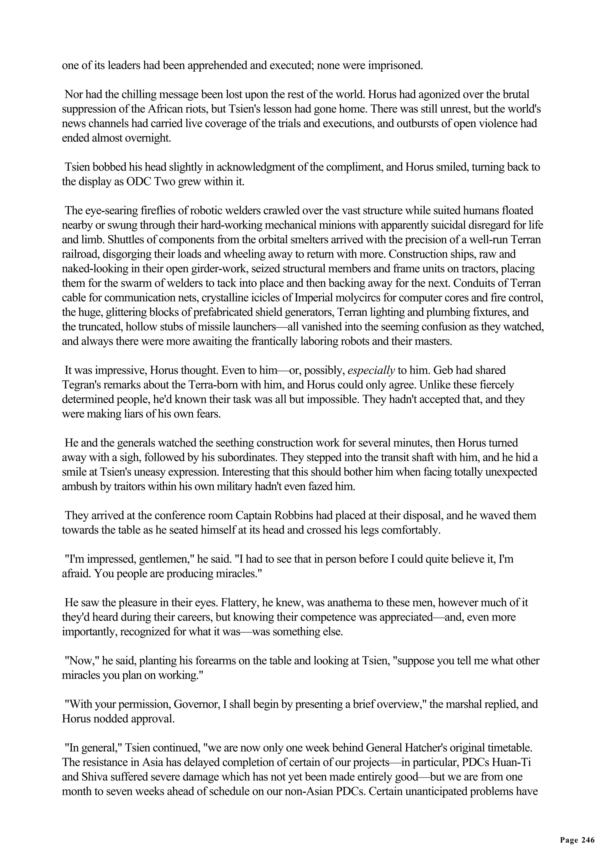 one of its leaders had been apprehended and executed; none were imprisoned.

 Nor had the chilling message been lost upon the rest of the world. Horus had agonized over the brutal
suppression of the African riots, but Tsien's lesson had gone home. There was still unrest, but the world's
news channels had carried live coverage of the trials and executions, and outbursts of open violence had
ended almost overnight.

 Tsien bobbed his head slightly in acknowledgment of the compliment, and Horus smiled, turning back to
the display as ODC Two grew within it.

 The eye-searing fireflies of robotic welders crawled over the vast structure while suited humans floated
nearby or swung through their hard-working mechanical minions with apparently suicidal disregard for life
and limb. Shuttles of components from the orbital smelters arrived with the precision of a well-run Terran
railroad, disgorging their loads and wheeling away to return with more. Construction ships, raw and
naked-looking in their open girder-work, seized structural members and frame units on tractors, placing
them for the swarm of welders to tack into place and then backing away for the next. Conduits of Terran
cable for communication nets, crystalline icicles of Imperial molycircs for computer cores and fire control,
the huge, glittering blocks of prefabricated shield generators, Terran lighting and plumbing fixtures, and
the truncated, hollow stubs of missile launchers—all vanished into the seeming confusion as they watched,
and always there were more awaiting the frantically laboring robots and their masters.

It was impressive, Horus thought. Even to him—or, possibly, especially to him. Geb had shared
Tegran's remarks about the Terra-born with him, and Horus could only agree. Unlike these fiercely
determined people, he'd known their task was all but impossible. They hadn't accepted that, and they
were making liars of his own fears.

 He and the generals watched the seething construction work for several minutes, then Horus turned
away with a sigh, followed by his subordinates. They stepped into the transit shaft with him, and he hid a
smile at Tsien's uneasy expression. Interesting that this should bother him when facing totally unexpected
ambush by traitors within his own military hadn't even fazed him.

 They arrived at the conference room Captain Robbins had placed at their disposal, and he waved them
towards the table as he seated himself at its head and crossed his legs comfortably.

 "I'm impressed, gentlemen," he said. "I had to see that in person before I could quite believe it, I'm
afraid. You people are producing miracles."

 He saw the pleasure in their eyes. Flattery, he knew, was anathema to these men, however much of it
they'd heard during their careers, but knowing their competence was appreciated—and, even more
importantly, recognized for what it was—was something else.

"Now," he said, planting his forearms on the table and looking at Tsien, "suppose you tell me what other
miracles you plan on working."

"With your permission, Governor, I shall begin by presenting a brief overview," the marshal replied, and
Horus nodded approval.

 "In general," Tsien continued, "we are now only one week behind General Hatcher's original timetable.
The resistance in Asia has delayed completion of certain of our projects—in particular, PDCs Huan-Ti
and Shiva suffered severe damage which has not yet been made entirely good—but we are from one
month to seven weeks ahead of schedule on our non-Asian PDCs. Certain unanticipated problems have


                                                                                                               Page 246
 