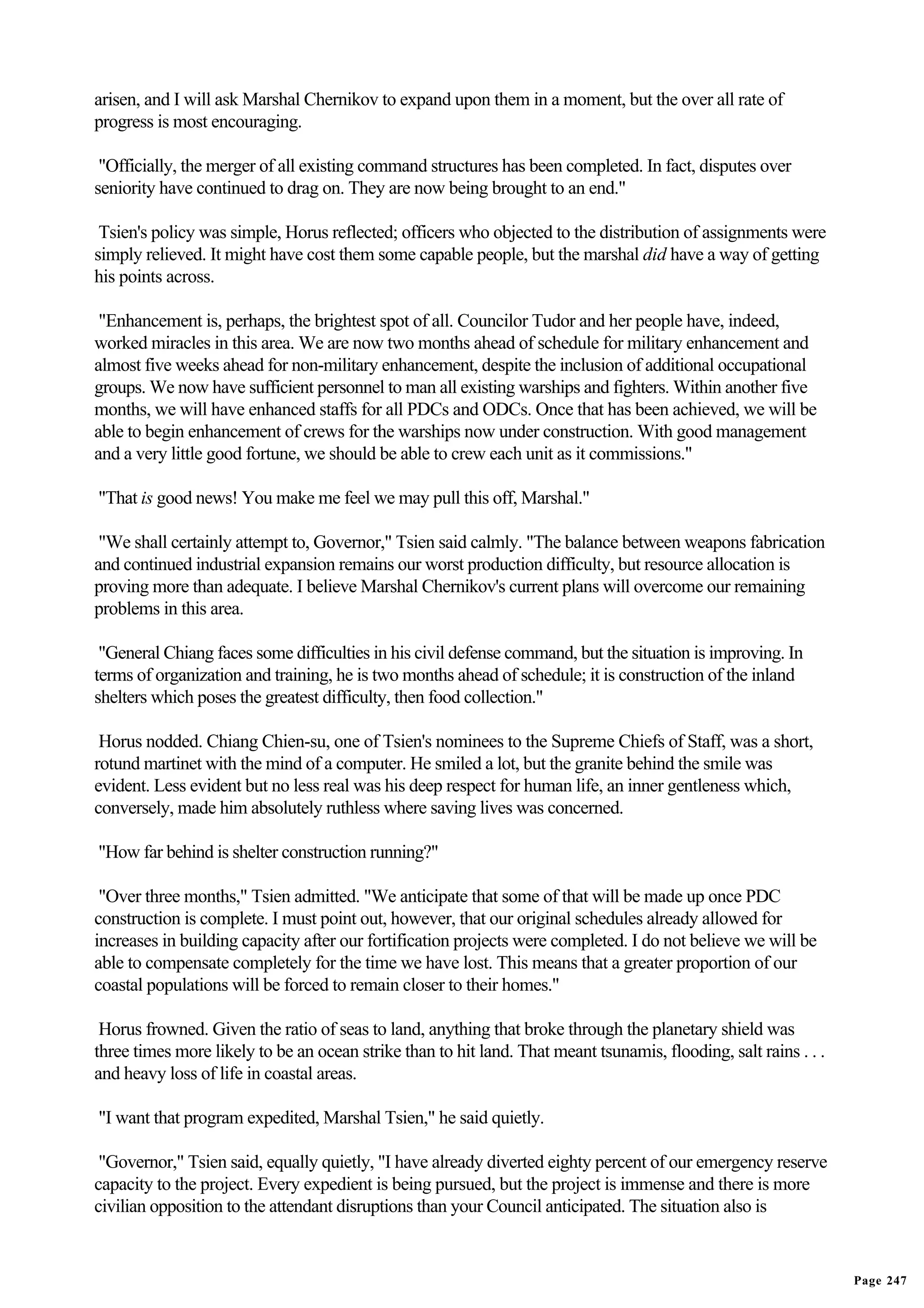 arisen, and I will ask Marshal Chernikov to expand upon them in a moment, but the over all rate of
progress is most encouraging.

 "Officially, the merger of all existing command structures has been completed. In fact, disputes over
seniority have continued to drag on. They are now being brought to an end."

 Tsien's policy was simple, Horus reflected; officers who objected to the distribution of assignments were
simply relieved. It might have cost them some capable people, but the marshal did have a way of getting
his points across.

 "Enhancement is, perhaps, the brightest spot of all. Councilor Tudor and her people have, indeed,
worked miracles in this area. We are now two months ahead of schedule for military enhancement and
almost five weeks ahead for non-military enhancement, despite the inclusion of additional occupational
groups. We now have sufficient personnel to man all existing warships and fighters. Within another five
months, we will have enhanced staffs for all PDCs and ODCs. Once that has been achieved, we will be
able to begin enhancement of crews for the warships now under construction. With good management
and a very little good fortune, we should be able to crew each unit as it commissions."

"That is good news! You make me feel we may pull this off, Marshal."

 "We shall certainly attempt to, Governor," Tsien said calmly. "The balance between weapons fabrication
and continued industrial expansion remains our worst production difficulty, but resource allocation is
proving more than adequate. I believe Marshal Chernikov's current plans will overcome our remaining
problems in this area.

 "General Chiang faces some difficulties in his civil defense command, but the situation is improving. In
terms of organization and training, he is two months ahead of schedule; it is construction of the inland
shelters which poses the greatest difficulty, then food collection."

 Horus nodded. Chiang Chien-su, one of Tsien's nominees to the Supreme Chiefs of Staff, was a short,
rotund martinet with the mind of a computer. He smiled a lot, but the granite behind the smile was
evident. Less evident but no less real was his deep respect for human life, an inner gentleness which,
conversely, made him absolutely ruthless where saving lives was concerned.

"How far behind is shelter construction running?"

 "Over three months," Tsien admitted. "We anticipate that some of that will be made up once PDC
construction is complete. I must point out, however, that our original schedules already allowed for
increases in building capacity after our fortification projects were completed. I do not believe we will be
able to compensate completely for the time we have lost. This means that a greater proportion of our
coastal populations will be forced to remain closer to their homes."

 Horus frowned. Given the ratio of seas to land, anything that broke through the planetary shield was
three times more likely to be an ocean strike than to hit land. That meant tsunamis, flooding, salt rains . . .
and heavy loss of life in coastal areas.

"I want that program expedited, Marshal Tsien," he said quietly.

 "Governor," Tsien said, equally quietly, "I have already diverted eighty percent of our emergency reserve
capacity to the project. Every expedient is being pursued, but the project is immense and there is more
civilian opposition to the attendant disruptions than your Council anticipated. The situation also is


                                                                                                                  Page 247
 