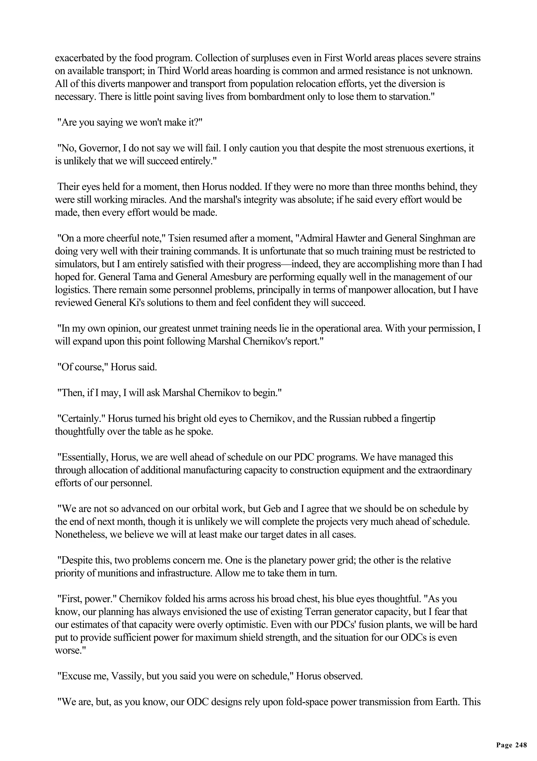 exacerbated by the food program. Collection of surpluses even in First World areas places severe strains
on available transport; in Third World areas hoarding is common and armed resistance is not unknown.
All of this diverts manpower and transport from population relocation efforts, yet the diversion is
necessary. There is little point saving lives from bombardment only to lose them to starvation."

"Are you saying we won't make it?"

 "No, Governor, I do not say we will fail. I only caution you that despite the most strenuous exertions, it
is unlikely that we will succeed entirely."

Their eyes held for a moment, then Horus nodded. If they were no more than three months behind, they
were still working miracles. And the marshal's integrity was absolute; if he said every effort would be
made, then every effort would be made.

 "On a more cheerful note," Tsien resumed after a moment, "Admiral Hawter and General Singhman are
doing very well with their training commands. It is unfortunate that so much training must be restricted to
simulators, but I am entirely satisfied with their progress—indeed, they are accomplishing more than I had
hoped for. General Tama and General Amesbury are performing equally well in the management of our
logistics. There remain some personnel problems, principally in terms of manpower allocation, but I have
reviewed General Ki's solutions to them and feel confident they will succeed.

"In my own opinion, our greatest unmet training needs lie in the operational area. With your permission, I
will expand upon this point following Marshal Chernikov's report."

"Of course," Horus said.

"Then, if I may, I will ask Marshal Chernikov to begin."

 "Certainly." Horus turned his bright old eyes to Chernikov, and the Russian rubbed a fingertip
thoughtfully over the table as he spoke.

 "Essentially, Horus, we are well ahead of schedule on our PDC programs. We have managed this
through allocation of additional manufacturing capacity to construction equipment and the extraordinary
efforts of our personnel.

 "We are not so advanced on our orbital work, but Geb and I agree that we should be on schedule by
the end of next month, though it is unlikely we will complete the projects very much ahead of schedule.
Nonetheless, we believe we will at least make our target dates in all cases.

"Despite this, two problems concern me. One is the planetary power grid; the other is the relative
priority of munitions and infrastructure. Allow me to take them in turn.

"First, power." Chernikov folded his arms across his broad chest, his blue eyes thoughtful. "As you
know, our planning has always envisioned the use of existing Terran generator capacity, but I fear that
our estimates of that capacity were overly optimistic. Even with our PDCs' fusion plants, we will be hard
put to provide sufficient power for maximum shield strength, and the situation for our ODCs is even
worse."

"Excuse me, Vassily, but you said you were on schedule," Horus observed.

"We are, but, as you know, our ODC designs rely upon fold-space power transmission from Earth. This


                                                                                                              Page 248
 
