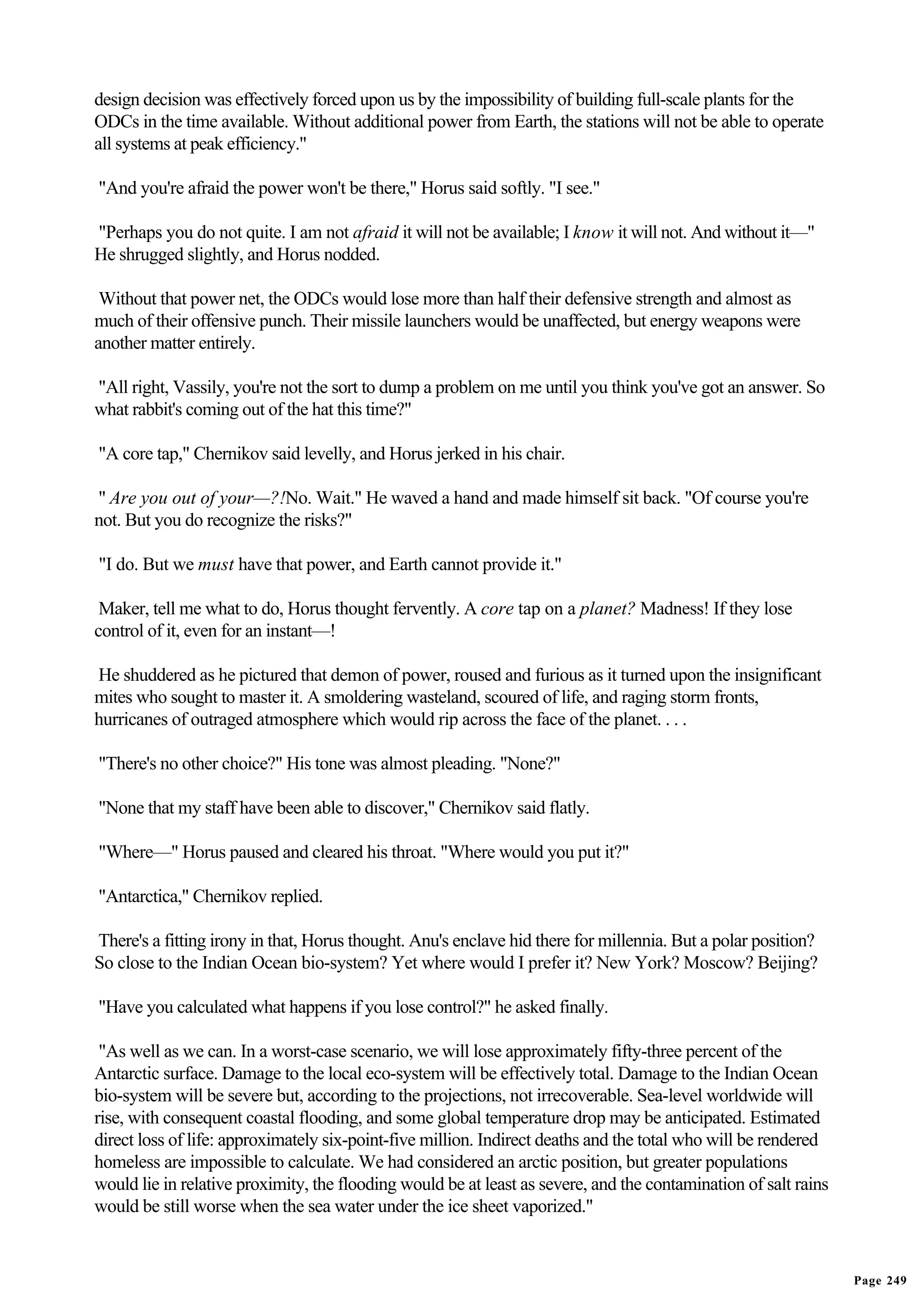 design decision was effectively forced upon us by the impossibility of building full-scale plants for the
ODCs in the time available. Without additional power from Earth, the stations will not be able to operate
all systems at peak efficiency."

"And you're afraid the power won't be there," Horus said softly. "I see."

"Perhaps you do not quite. I am not afraid it will not be available; I know it will not. And without it—"
He shrugged slightly, and Horus nodded.

 Without that power net, the ODCs would lose more than half their defensive strength and almost as
much of their offensive punch. Their missile launchers would be unaffected, but energy weapons were
another matter entirely.

"All right, Vassily, you're not the sort to dump a problem on me until you think you've got an answer. So
what rabbit's coming out of the hat this time?"

"A core tap," Chernikov said levelly, and Horus jerked in his chair.

" Are you out of your—?!No. Wait." He waved a hand and made himself sit back. "Of course you're
not. But you do recognize the risks?"

"I do. But we must have that power, and Earth cannot provide it."

 Maker, tell me what to do, Horus thought fervently. A core tap on a planet? Madness! If they lose
control of it, even for an instant—!

He shuddered as he pictured that demon of power, roused and furious as it turned upon the insignificant
mites who sought to master it. A smoldering wasteland, scoured of life, and raging storm fronts,
hurricanes of outraged atmosphere which would rip across the face of the planet. . . .

"There's no other choice?" His tone was almost pleading. "None?"

"None that my staff have been able to discover," Chernikov said flatly.

"Where—" Horus paused and cleared his throat. "Where would you put it?"

"Antarctica," Chernikov replied.

There's a fitting irony in that, Horus thought. Anu's enclave hid there for millennia. But a polar position?
So close to the Indian Ocean bio-system? Yet where would I prefer it? New York? Moscow? Beijing?

"Have you calculated what happens if you lose control?" he asked finally.

 "As well as we can. In a worst-case scenario, we will lose approximately fifty-three percent of the
Antarctic surface. Damage to the local eco-system will be effectively total. Damage to the Indian Ocean
bio-system will be severe but, according to the projections, not irrecoverable. Sea-level worldwide will
rise, with consequent coastal flooding, and some global temperature drop may be anticipated. Estimated
direct loss of life: approximately six-point-five million. Indirect deaths and the total who will be rendered
homeless are impossible to calculate. We had considered an arctic position, but greater populations
would lie in relative proximity, the flooding would be at least as severe, and the contamination of salt rains
would be still worse when the sea water under the ice sheet vaporized."


                                                                                                                 Page 249
 