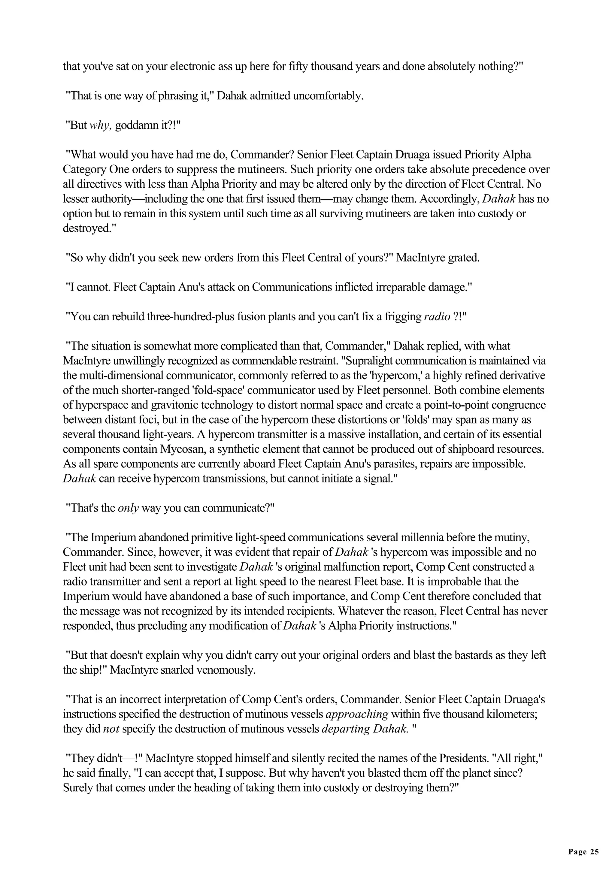 that you've sat on your electronic ass up here for fifty thousand years and done absolutely nothing?"

"That is one way of phrasing it," Dahak admitted uncomfortably.

"But why, goddamn it?!"

 "What would you have had me do, Commander? Senior Fleet Captain Druaga issued Priority Alpha
Category One orders to suppress the mutineers. Such priority one orders take absolute precedence over
all directives with less than Alpha Priority and may be altered only by the direction of Fleet Central. No
lesser authority—including the one that first issued them—may change them. Accordingly, Dahak has no
option but to remain in this system until such time as all surviving mutineers are taken into custody or
destroyed."

"So why didn't you seek new orders from this Fleet Central of yours?" MacIntyre grated.

"I cannot. Fleet Captain Anu's attack on Communications inflicted irreparable damage."

"You can rebuild three-hundred-plus fusion plants and you can't fix a frigging radio ?!"

 "The situation is somewhat more complicated than that, Commander," Dahak replied, with what
MacIntyre unwillingly recognized as commendable restraint. "Supralight communication is maintained via
the multi-dimensional communicator, commonly referred to as the 'hypercom,' a highly refined derivative
of the much shorter-ranged 'fold-space' communicator used by Fleet personnel. Both combine elements
of hyperspace and gravitonic technology to distort normal space and create a point-to-point congruence
between distant foci, but in the case of the hypercom these distortions or 'folds' may span as many as
several thousand light-years. A hypercom transmitter is a massive installation, and certain of its essential
components contain Mycosan, a synthetic element that cannot be produced out of shipboard resources.
As all spare components are currently aboard Fleet Captain Anu's parasites, repairs are impossible.
Dahak can receive hypercom transmissions, but cannot initiate a signal."

"That's the only way you can communicate?"

 "The Imperium abandoned primitive light-speed communications several millennia before the mutiny,
Commander. Since, however, it was evident that repair of Dahak 's hypercom was impossible and no
Fleet unit had been sent to investigate Dahak 's original malfunction report, Comp Cent constructed a
radio transmitter and sent a report at light speed to the nearest Fleet base. It is improbable that the
Imperium would have abandoned a base of such importance, and Comp Cent therefore concluded that
the message was not recognized by its intended recipients. Whatever the reason, Fleet Central has never
responded, thus precluding any modification of Dahak 's Alpha Priority instructions."

 "But that doesn't explain why you didn't carry out your original orders and blast the bastards as they left
the ship!" MacIntyre snarled venomously.

 "That is an incorrect interpretation of Comp Cent's orders, Commander. Senior Fleet Captain Druaga's
instructions specified the destruction of mutinous vessels approaching within five thousand kilometers;
they did not specify the destruction of mutinous vessels departing Dahak. "

"They didn't—!" MacIntyre stopped himself and silently recited the names of the Presidents. "All right,"
he said finally, "I can accept that, I suppose. But why haven't you blasted them off the planet since?
Surely that comes under the heading of taking them into custody or destroying them?"




                                                                                                               Page 25
 