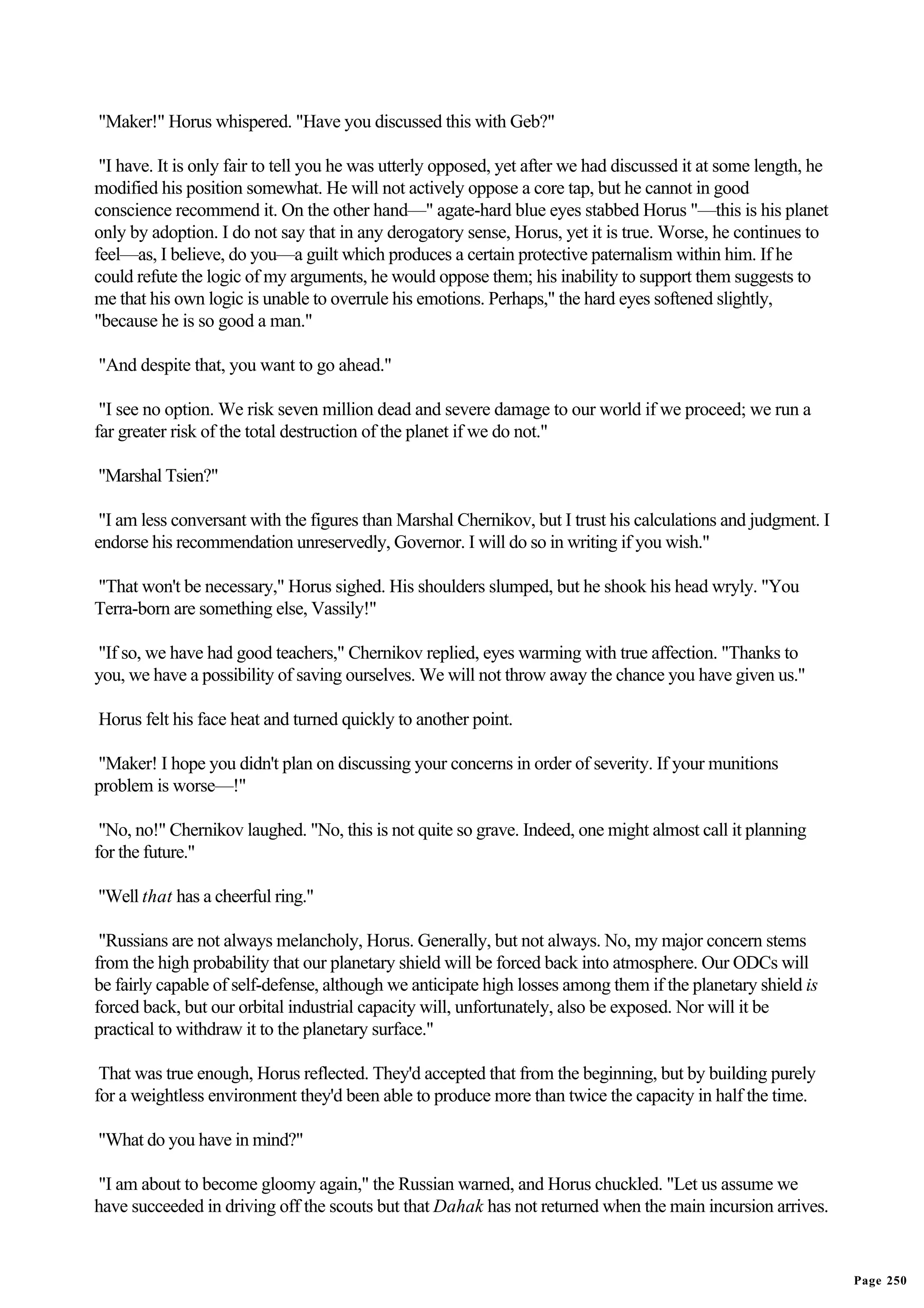 "Maker!" Horus whispered. "Have you discussed this with Geb?"

 "I have. It is only fair to tell you he was utterly opposed, yet after we had discussed it at some length, he
modified his position somewhat. He will not actively oppose a core tap, but he cannot in good
conscience recommend it. On the other hand—" agate-hard blue eyes stabbed Horus "—this is his planet
only by adoption. I do not say that in any derogatory sense, Horus, yet it is true. Worse, he continues to
feel—as, I believe, do you—a guilt which produces a certain protective paternalism within him. If he
could refute the logic of my arguments, he would oppose them; his inability to support them suggests to
me that his own logic is unable to overrule his emotions. Perhaps," the hard eyes softened slightly,
"because he is so good a man."

"And despite that, you want to go ahead."

 "I see no option. We risk seven million dead and severe damage to our world if we proceed; we run a
far greater risk of the total destruction of the planet if we do not."

"Marshal Tsien?"

 "I am less conversant with the figures than Marshal Chernikov, but I trust his calculations and judgment. I
endorse his recommendation unreservedly, Governor. I will do so in writing if you wish."

"That won't be necessary," Horus sighed. His shoulders slumped, but he shook his head wryly. "You
Terra-born are something else, Vassily!"

"If so, we have had good teachers," Chernikov replied, eyes warming with true affection. "Thanks to
you, we have a possibility of saving ourselves. We will not throw away the chance you have given us."

Horus felt his face heat and turned quickly to another point.

"Maker! I hope you didn't plan on discussing your concerns in order of severity. If your munitions
problem is worse—!"

 "No, no!" Chernikov laughed. "No, this is not quite so grave. Indeed, one might almost call it planning
for the future."

"Well that has a cheerful ring."

 "Russians are not always melancholy, Horus. Generally, but not always. No, my major concern stems
from the high probability that our planetary shield will be forced back into atmosphere. Our ODCs will
be fairly capable of self-defense, although we anticipate high losses among them if the planetary shield is
forced back, but our orbital industrial capacity will, unfortunately, also be exposed. Nor will it be
practical to withdraw it to the planetary surface."

 That was true enough, Horus reflected. They'd accepted that from the beginning, but by building purely
for a weightless environment they'd been able to produce more than twice the capacity in half the time.

"What do you have in mind?"

"I am about to become gloomy again," the Russian warned, and Horus chuckled. "Let us assume we
have succeeded in driving off the scouts but that Dahak has not returned when the main incursion arrives.


                                                                                                                 Page 250
 