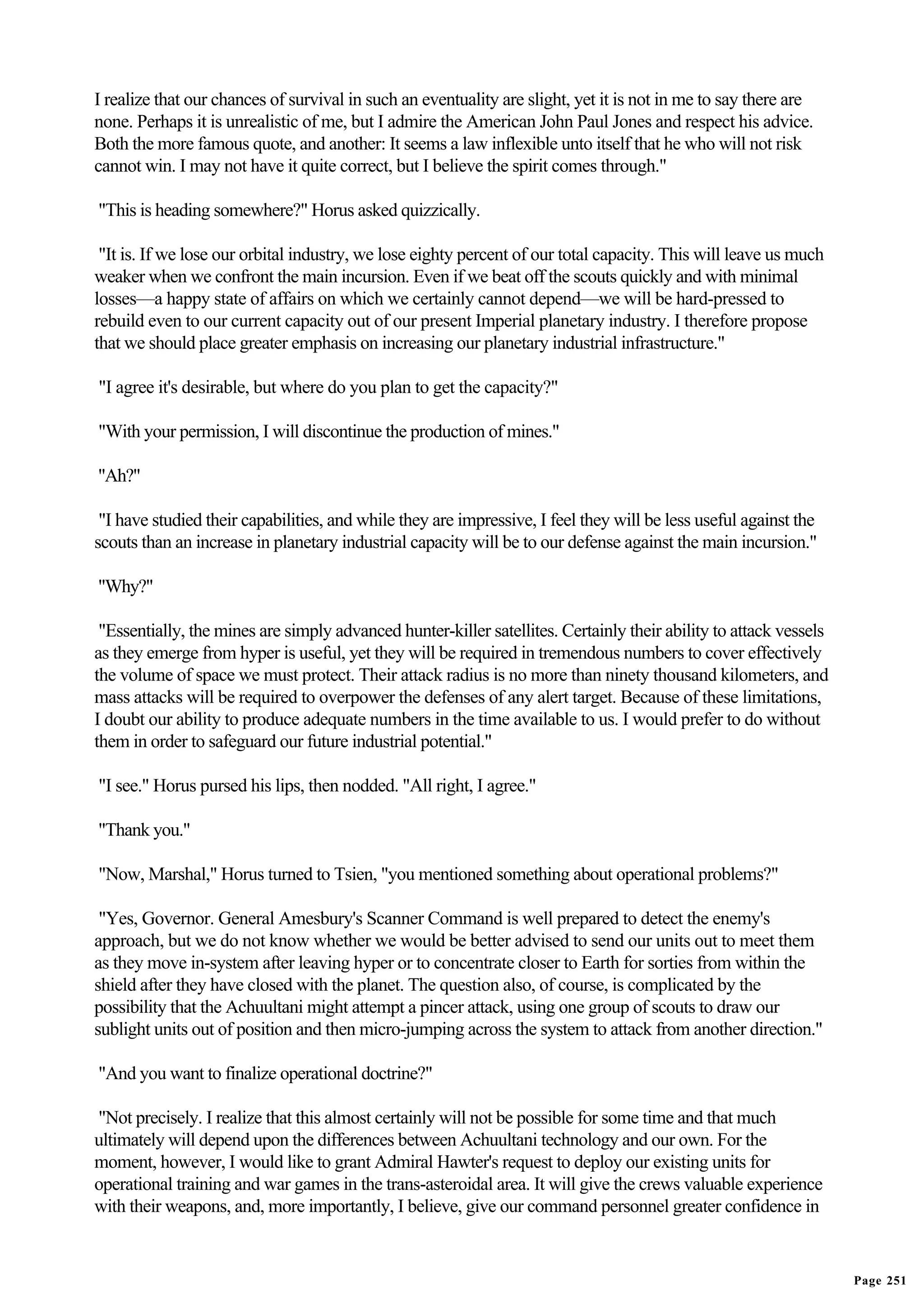 I realize that our chances of survival in such an eventuality are slight, yet it is not in me to say there are
none. Perhaps it is unrealistic of me, but I admire the American John Paul Jones and respect his advice.
Both the more famous quote, and another: It seems a law inflexible unto itself that he who will not risk
cannot win. I may not have it quite correct, but I believe the spirit comes through."

"This is heading somewhere?" Horus asked quizzically.

 "It is. If we lose our orbital industry, we lose eighty percent of our total capacity. This will leave us much
weaker when we confront the main incursion. Even if we beat off the scouts quickly and with minimal
losses—a happy state of affairs on which we certainly cannot depend—we will be hard-pressed to
rebuild even to our current capacity out of our present Imperial planetary industry. I therefore propose
that we should place greater emphasis on increasing our planetary industrial infrastructure."

"I agree it's desirable, but where do you plan to get the capacity?"

"With your permission, I will discontinue the production of mines."

"Ah?"

 "I have studied their capabilities, and while they are impressive, I feel they will be less useful against the
scouts than an increase in planetary industrial capacity will be to our defense against the main incursion."

"Why?"

 "Essentially, the mines are simply advanced hunter-killer satellites. Certainly their ability to attack vessels
as they emerge from hyper is useful, yet they will be required in tremendous numbers to cover effectively
the volume of space we must protect. Their attack radius is no more than ninety thousand kilometers, and
mass attacks will be required to overpower the defenses of any alert target. Because of these limitations,
I doubt our ability to produce adequate numbers in the time available to us. I would prefer to do without
them in order to safeguard our future industrial potential."

"I see." Horus pursed his lips, then nodded. "All right, I agree."

"Thank you."

"Now, Marshal," Horus turned to Tsien, "you mentioned something about operational problems?"

 "Yes, Governor. General Amesbury's Scanner Command is well prepared to detect the enemy's
approach, but we do not know whether we would be better advised to send our units out to meet them
as they move in-system after leaving hyper or to concentrate closer to Earth for sorties from within the
shield after they have closed with the planet. The question also, of course, is complicated by the
possibility that the Achuultani might attempt a pincer attack, using one group of scouts to draw our
sublight units out of position and then micro-jumping across the system to attack from another direction."

"And you want to finalize operational doctrine?"

"Not precisely. I realize that this almost certainly will not be possible for some time and that much
ultimately will depend upon the differences between Achuultani technology and our own. For the
moment, however, I would like to grant Admiral Hawter's request to deploy our existing units for
operational training and war games in the trans-asteroidal area. It will give the crews valuable experience
with their weapons, and, more importantly, I believe, give our command personnel greater confidence in


                                                                                                                   Page 251
 