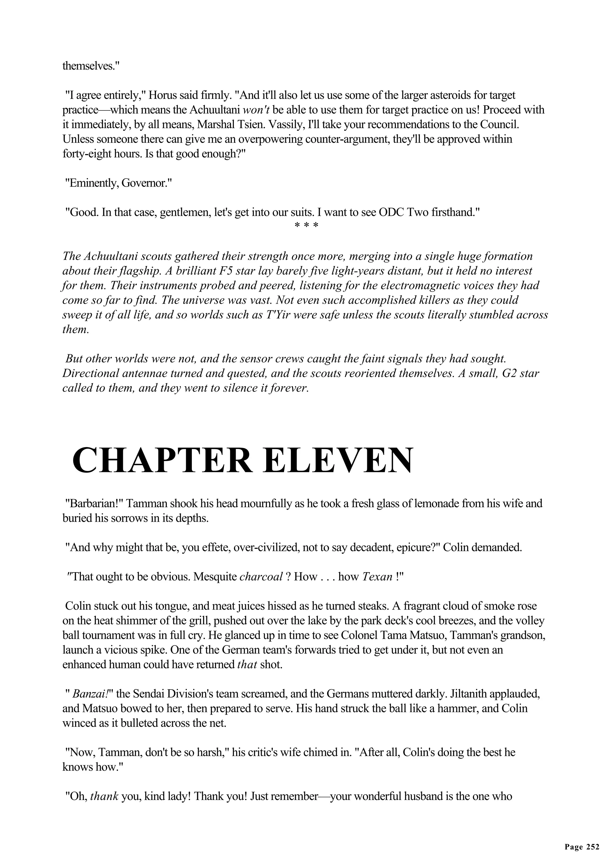 themselves."

 "I agree entirely," Horus said firmly. "And it'll also let us use some of the larger asteroids for target
practice—which means the Achuultani won't be able to use them for target practice on us! Proceed with
it immediately, by all means, Marshal Tsien. Vassily, I'll take your recommendations to the Council.
Unless someone there can give me an overpowering counter-argument, they'll be approved within
forty-eight hours. Is that good enough?"

"Eminently, Governor."

"Good. In that case, gentlemen, let's get into our suits. I want to see ODC Two firsthand."
                                                    ***

The Achuultani scouts gathered their strength once more, merging into a single huge formation
about their flagship. A brilliant F5 star lay barely five light-years distant, but it held no interest
for them. Their instruments probed and peered, listening for the electromagnetic voices they had
come so far to find. The universe was vast. Not even such accomplished killers as they could
sweep it of all life, and so worlds such as T'Yir were safe unless the scouts literally stumbled across
them.

 But other worlds were not, and the sensor crews caught the faint signals they had sought.
Directional antennae turned and quested, and the scouts reoriented themselves. A small, G2 star
called to them, and they went to silence it forever.




  CHAPTER ELEVEN
"Barbarian!" Tamman shook his head mournfully as he took a fresh glass of lemonade from his wife and
buried his sorrows in its depths.

"And why might that be, you effete, over-civilized, not to say decadent, epicure?" Colin demanded.

"That ought to be obvious. Mesquite charcoal ? How . . . how Texan !"

 Colin stuck out his tongue, and meat juices hissed as he turned steaks. A fragrant cloud of smoke rose
on the heat shimmer of the grill, pushed out over the lake by the park deck's cool breezes, and the volley
ball tournament was in full cry. He glanced up in time to see Colonel Tama Matsuo, Tamman's grandson,
launch a vicious spike. One of the German team's forwards tried to get under it, but not even an
enhanced human could have returned that shot.

 " Banzai!" the Sendai Division's team screamed, and the Germans muttered darkly. Jiltanith applauded,
and Matsuo bowed to her, then prepared to serve. His hand struck the ball like a hammer, and Colin
winced as it bulleted across the net.

"Now, Tamman, don't be so harsh," his critic's wife chimed in. "After all, Colin's doing the best he
knows how."

"Oh, thank you, kind lady! Thank you! Just remember—your wonderful husband is the one who



                                                                                                             Page 252
 