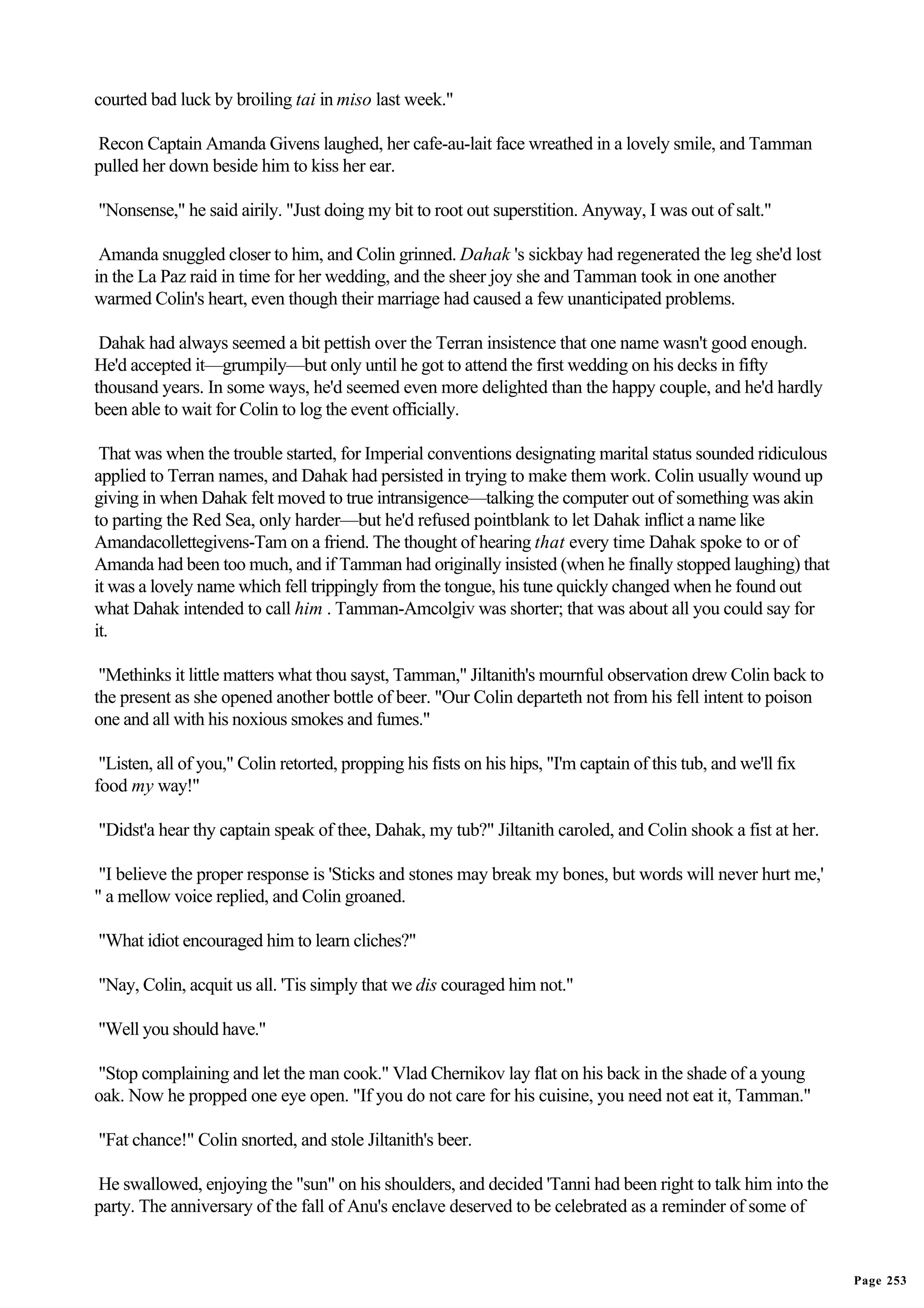 courted bad luck by broiling tai in miso last week."

Recon Captain Amanda Givens laughed, her cafe-au-lait face wreathed in a lovely smile, and Tamman
pulled her down beside him to kiss her ear.

"Nonsense," he said airily. "Just doing my bit to root out superstition. Anyway, I was out of salt."

 Amanda snuggled closer to him, and Colin grinned. Dahak 's sickbay had regenerated the leg she'd lost
in the La Paz raid in time for her wedding, and the sheer joy she and Tamman took in one another
warmed Colin's heart, even though their marriage had caused a few unanticipated problems.

 Dahak had always seemed a bit pettish over the Terran insistence that one name wasn't good enough.
He'd accepted it—grumpily—but only until he got to attend the first wedding on his decks in fifty
thousand years. In some ways, he'd seemed even more delighted than the happy couple, and he'd hardly
been able to wait for Colin to log the event officially.

 That was when the trouble started, for Imperial conventions designating marital status sounded ridiculous
applied to Terran names, and Dahak had persisted in trying to make them work. Colin usually wound up
giving in when Dahak felt moved to true intransigence—talking the computer out of something was akin
to parting the Red Sea, only harder—but he'd refused pointblank to let Dahak inflict a name like
Amandacollettegivens-Tam on a friend. The thought of hearing that every time Dahak spoke to or of
Amanda had been too much, and if Tamman had originally insisted (when he finally stopped laughing) that
it was a lovely name which fell trippingly from the tongue, his tune quickly changed when he found out
what Dahak intended to call him . Tamman-Amcolgiv was shorter; that was about all you could say for
it.

 "Methinks it little matters what thou sayst, Tamman," Jiltanith's mournful observation drew Colin back to
the present as she opened another bottle of beer. "Our Colin departeth not from his fell intent to poison
one and all with his noxious smokes and fumes."

 "Listen, all of you," Colin retorted, propping his fists on his hips, "I'm captain of this tub, and we'll fix
food my way!"

"Didst'a hear thy captain speak of thee, Dahak, my tub?" Jiltanith caroled, and Colin shook a fist at her.

 "I believe the proper response is 'Sticks and stones may break my bones, but words will never hurt me,'
" a mellow voice replied, and Colin groaned.

"What idiot encouraged him to learn cliches?"

"Nay, Colin, acquit us all. 'Tis simply that we dis couraged him not."

"Well you should have."

"Stop complaining and let the man cook." Vlad Chernikov lay flat on his back in the shade of a young
oak. Now he propped one eye open. "If you do not care for his cuisine, you need not eat it, Tamman."

"Fat chance!" Colin snorted, and stole Jiltanith's beer.

He swallowed, enjoying the "sun" on his shoulders, and decided 'Tanni had been right to talk him into the
party. The anniversary of the fall of Anu's enclave deserved to be celebrated as a reminder of some of


                                                                                                                 Page 253
 