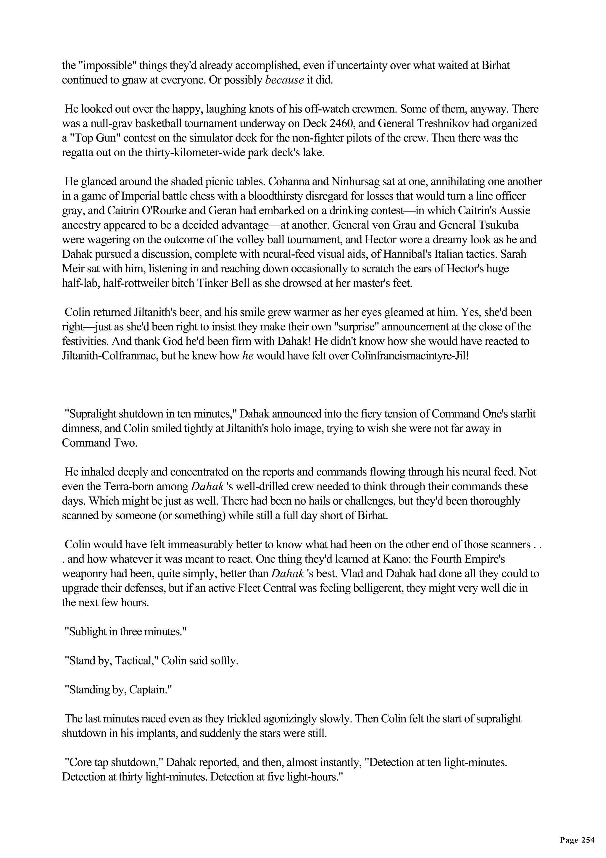 the "impossible" things they'd already accomplished, even if uncertainty over what waited at Birhat
continued to gnaw at everyone. Or possibly because it did.

 He looked out over the happy, laughing knots of his off-watch crewmen. Some of them, anyway. There
was a null-grav basketball tournament underway on Deck 2460, and General Treshnikov had organized
a "Top Gun" contest on the simulator deck for the non-fighter pilots of the crew. Then there was the
regatta out on the thirty-kilometer-wide park deck's lake.

 He glanced around the shaded picnic tables. Cohanna and Ninhursag sat at one, annihilating one another
in a game of Imperial battle chess with a bloodthirsty disregard for losses that would turn a line officer
gray, and Caitrin O'Rourke and Geran had embarked on a drinking contest—in which Caitrin's Aussie
ancestry appeared to be a decided advantage—at another. General von Grau and General Tsukuba
were wagering on the outcome of the volley ball tournament, and Hector wore a dreamy look as he and
Dahak pursued a discussion, complete with neural-feed visual aids, of Hannibal's Italian tactics. Sarah
Meir sat with him, listening in and reaching down occasionally to scratch the ears of Hector's huge
half-lab, half-rottweiler bitch Tinker Bell as she drowsed at her master's feet.

 Colin returned Jiltanith's beer, and his smile grew warmer as her eyes gleamed at him. Yes, she'd been
right—just as she'd been right to insist they make their own "surprise" announcement at the close of the
festivities. And thank God he'd been firm with Dahak! He didn't know how she would have reacted to
Jiltanith-Colfranmac, but he knew how he would have felt over Colinfrancismacintyre-Jil!



"Supralight shutdown in ten minutes," Dahak announced into the fiery tension of Command One's starlit
dimness, and Colin smiled tightly at Jiltanith's holo image, trying to wish she were not far away in
Command Two.

 He inhaled deeply and concentrated on the reports and commands flowing through his neural feed. Not
even the Terra-born among Dahak 's well-drilled crew needed to think through their commands these
days. Which might be just as well. There had been no hails or challenges, but they'd been thoroughly
scanned by someone (or something) while still a full day short of Birhat.

 Colin would have felt immeasurably better to know what had been on the other end of those scanners . .
. and how whatever it was meant to react. One thing they'd learned at Kano: the Fourth Empire's
weaponry had been, quite simply, better than Dahak 's best. Vlad and Dahak had done all they could to
upgrade their defenses, but if an active Fleet Central was feeling belligerent, they might very well die in
the next few hours.

"Sublight in three minutes."

"Stand by, Tactical," Colin said softly.

"Standing by, Captain."

 The last minutes raced even as they trickled agonizingly slowly. Then Colin felt the start of supralight
shutdown in his implants, and suddenly the stars were still.

"Core tap shutdown," Dahak reported, and then, almost instantly, "Detection at ten light-minutes.
Detection at thirty light-minutes. Detection at five light-hours."




                                                                                                              Page 254
 