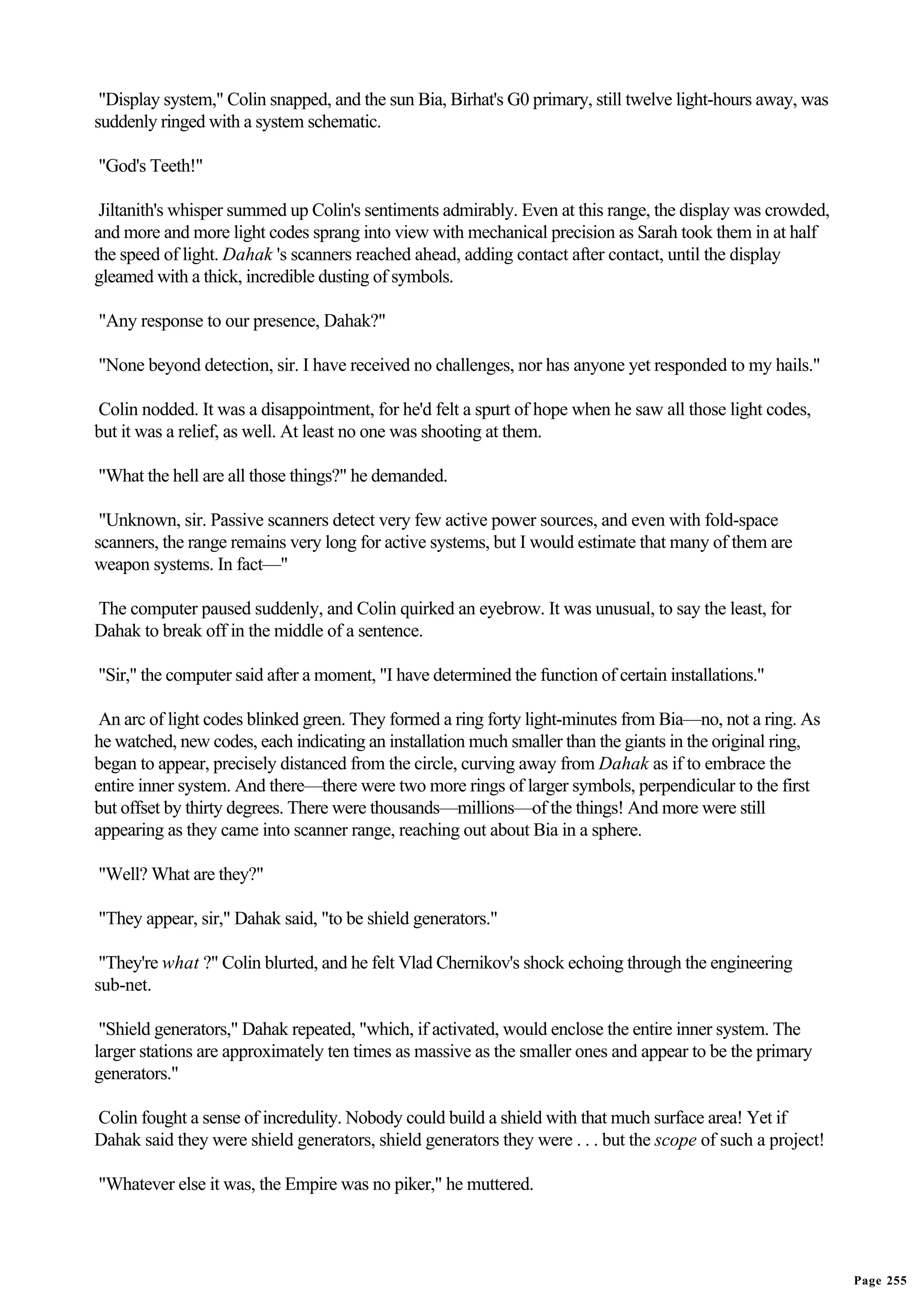 "Display system," Colin snapped, and the sun Bia, Birhat's G0 primary, still twelve light-hours away, was
suddenly ringed with a system schematic.

"God's Teeth!"

 Jiltanith's whisper summed up Colin's sentiments admirably. Even at this range, the display was crowded,
and more and more light codes sprang into view with mechanical precision as Sarah took them in at half
the speed of light. Dahak 's scanners reached ahead, adding contact after contact, until the display
gleamed with a thick, incredible dusting of symbols.

"Any response to our presence, Dahak?"

"None beyond detection, sir. I have received no challenges, nor has anyone yet responded to my hails."

Colin nodded. It was a disappointment, for he'd felt a spurt of hope when he saw all those light codes,
but it was a relief, as well. At least no one was shooting at them.

"What the hell are all those things?" he demanded.

 "Unknown, sir. Passive scanners detect very few active power sources, and even with fold-space
scanners, the range remains very long for active systems, but I would estimate that many of them are
weapon systems. In fact—"

The computer paused suddenly, and Colin quirked an eyebrow. It was unusual, to say the least, for
Dahak to break off in the middle of a sentence.

"Sir," the computer said after a moment, "I have determined the function of certain installations."

 An arc of light codes blinked green. They formed a ring forty light-minutes from Bia—no, not a ring. As
he watched, new codes, each indicating an installation much smaller than the giants in the original ring,
began to appear, precisely distanced from the circle, curving away from Dahak as if to embrace the
entire inner system. And there—there were two more rings of larger symbols, perpendicular to the first
but offset by thirty degrees. There were thousands—millions—of the things! And more were still
appearing as they came into scanner range, reaching out about Bia in a sphere.

"Well? What are they?"

"They appear, sir," Dahak said, "to be shield generators."

 "They're what ?" Colin blurted, and he felt Vlad Chernikov's shock echoing through the engineering
sub-net.

 "Shield generators," Dahak repeated, "which, if activated, would enclose the entire inner system. The
larger stations are approximately ten times as massive as the smaller ones and appear to be the primary
generators."

Colin fought a sense of incredulity. Nobody could build a shield with that much surface area! Yet if
Dahak said they were shield generators, shield generators they were . . . but the scope of such a project!

"Whatever else it was, the Empire was no piker," he muttered.




                                                                                                             Page 255
 