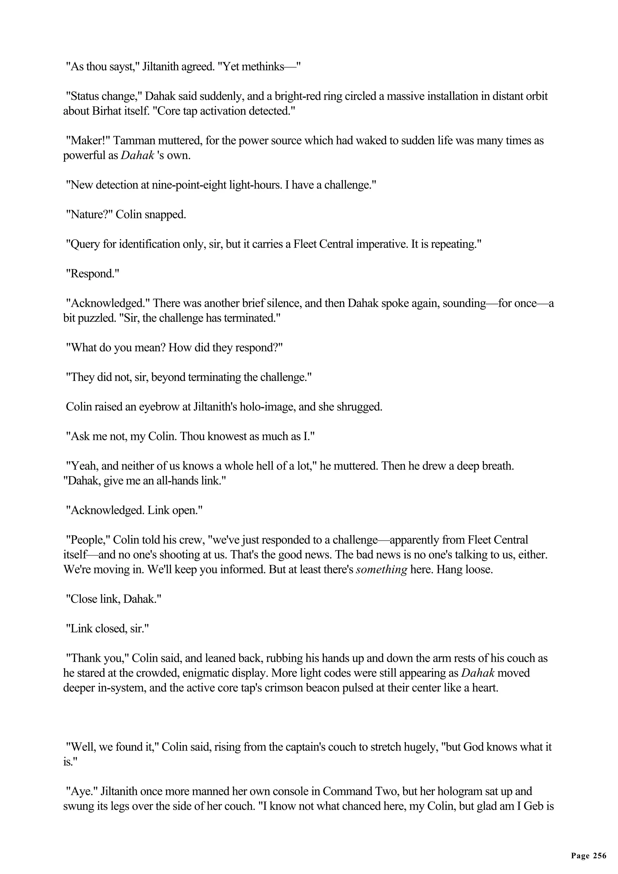 "As thou sayst," Jiltanith agreed. "Yet methinks—"

 "Status change," Dahak said suddenly, and a bright-red ring circled a massive installation in distant orbit
about Birhat itself. "Core tap activation detected."

"Maker!" Tamman muttered, for the power source which had waked to sudden life was many times as
powerful as Dahak 's own.

"New detection at nine-point-eight light-hours. I have a challenge."

"Nature?" Colin snapped.

"Query for identification only, sir, but it carries a Fleet Central imperative. It is repeating."

"Respond."

"Acknowledged." There was another brief silence, and then Dahak spoke again, sounding—for once—a
bit puzzled. "Sir, the challenge has terminated."

"What do you mean? How did they respond?"

"They did not, sir, beyond terminating the challenge."

Colin raised an eyebrow at Jiltanith's holo-image, and she shrugged.

"Ask me not, my Colin. Thou knowest as much as I."

 "Yeah, and neither of us knows a whole hell of a lot," he muttered. Then he drew a deep breath.
"Dahak, give me an all-hands link."

"Acknowledged. Link open."

 "People," Colin told his crew, "we've just responded to a challenge—apparently from Fleet Central
itself—and no one's shooting at us. That's the good news. The bad news is no one's talking to us, either.
We're moving in. We'll keep you informed. But at least there's something here. Hang loose.

"Close link, Dahak."

"Link closed, sir."

"Thank you," Colin said, and leaned back, rubbing his hands up and down the arm rests of his couch as
he stared at the crowded, enigmatic display. More light codes were still appearing as Dahak moved
deeper in-system, and the active core tap's crimson beacon pulsed at their center like a heart.



 "Well, we found it," Colin said, rising from the captain's couch to stretch hugely, "but God knows what it
is."

 "Aye." Jiltanith once more manned her own console in Command Two, but her hologram sat up and
swung its legs over the side of her couch. "I know not what chanced here, my Colin, but glad am I Geb is


                                                                                                               Page 256
 