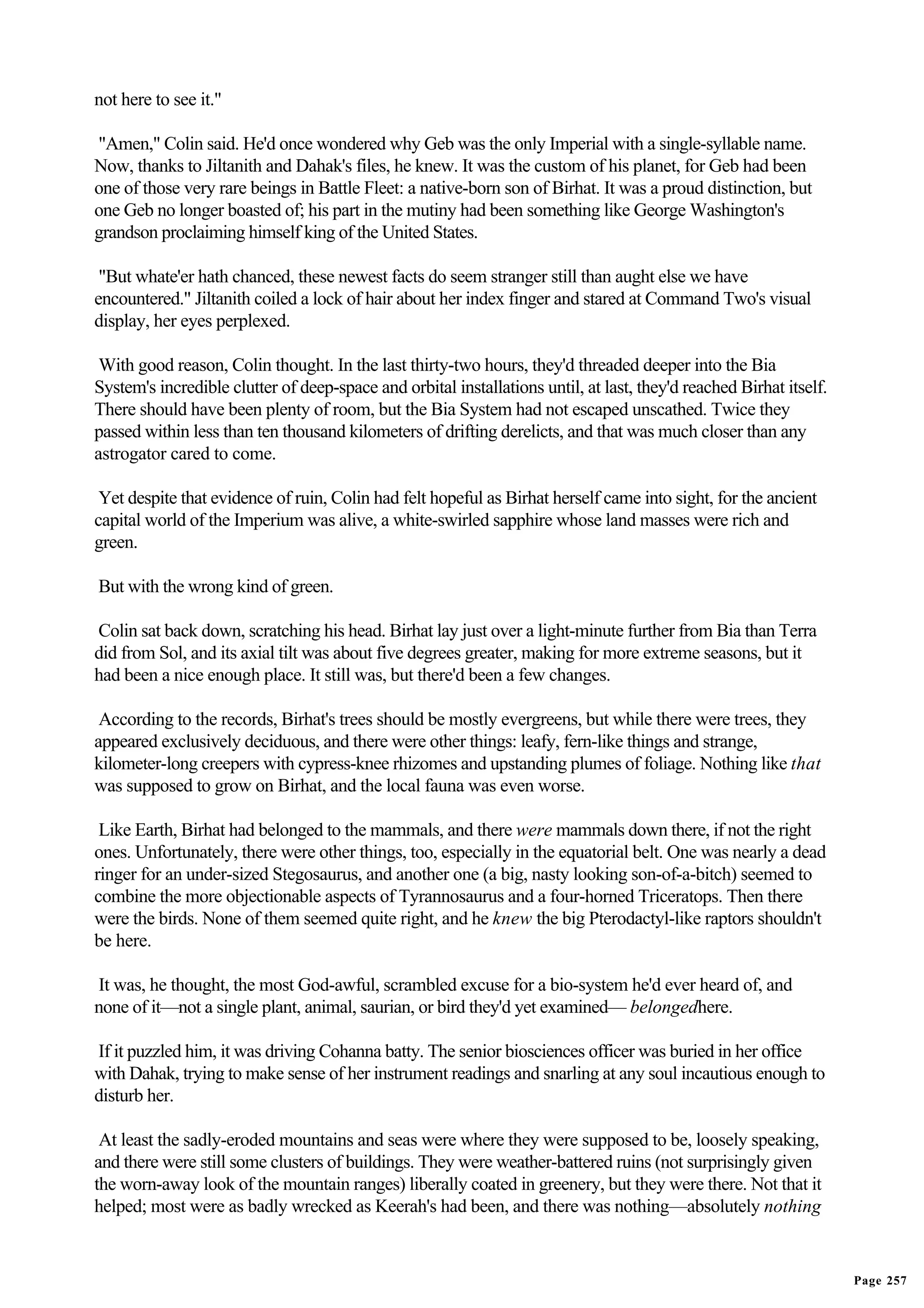 not here to see it."

"Amen," Colin said. He'd once wondered why Geb was the only Imperial with a single-syllable name.
Now, thanks to Jiltanith and Dahak's files, he knew. It was the custom of his planet, for Geb had been
one of those very rare beings in Battle Fleet: a native-born son of Birhat. It was a proud distinction, but
one Geb no longer boasted of; his part in the mutiny had been something like George Washington's
grandson proclaiming himself king of the United States.

 "But whate'er hath chanced, these newest facts do seem stranger still than aught else we have
encountered." Jiltanith coiled a lock of hair about her index finger and stared at Command Two's visual
display, her eyes perplexed.

 With good reason, Colin thought. In the last thirty-two hours, they'd threaded deeper into the Bia
System's incredible clutter of deep-space and orbital installations until, at last, they'd reached Birhat itself.
There should have been plenty of room, but the Bia System had not escaped unscathed. Twice they
passed within less than ten thousand kilometers of drifting derelicts, and that was much closer than any
astrogator cared to come.

 Yet despite that evidence of ruin, Colin had felt hopeful as Birhat herself came into sight, for the ancient
capital world of the Imperium was alive, a white-swirled sapphire whose land masses were rich and
green.

But with the wrong kind of green.

Colin sat back down, scratching his head. Birhat lay just over a light-minute further from Bia than Terra
did from Sol, and its axial tilt was about five degrees greater, making for more extreme seasons, but it
had been a nice enough place. It still was, but there'd been a few changes.

 According to the records, Birhat's trees should be mostly evergreens, but while there were trees, they
appeared exclusively deciduous, and there were other things: leafy, fern-like things and strange,
kilometer-long creepers with cypress-knee rhizomes and upstanding plumes of foliage. Nothing like that
was supposed to grow on Birhat, and the local fauna was even worse.

 Like Earth, Birhat had belonged to the mammals, and there were mammals down there, if not the right
ones. Unfortunately, there were other things, too, especially in the equatorial belt. One was nearly a dead
ringer for an under-sized Stegosaurus, and another one (a big, nasty looking son-of-a-bitch) seemed to
combine the more objectionable aspects of Tyrannosaurus and a four-horned Triceratops. Then there
were the birds. None of them seemed quite right, and he knew the big Pterodactyl-like raptors shouldn't
be here.

It was, he thought, the most God-awful, scrambled excuse for a bio-system he'd ever heard of, and
none of it—not a single plant, animal, saurian, or bird they'd yet examined— belongedhere.

If it puzzled him, it was driving Cohanna batty. The senior biosciences officer was buried in her office
with Dahak, trying to make sense of her instrument readings and snarling at any soul incautious enough to
disturb her.

 At least the sadly-eroded mountains and seas were where they were supposed to be, loosely speaking,
and there were still some clusters of buildings. They were weather-battered ruins (not surprisingly given
the worn-away look of the mountain ranges) liberally coated in greenery, but they were there. Not that it
helped; most were as badly wrecked as Keerah's had been, and there was nothing—absolutely nothing


                                                                                                                    Page 257
 