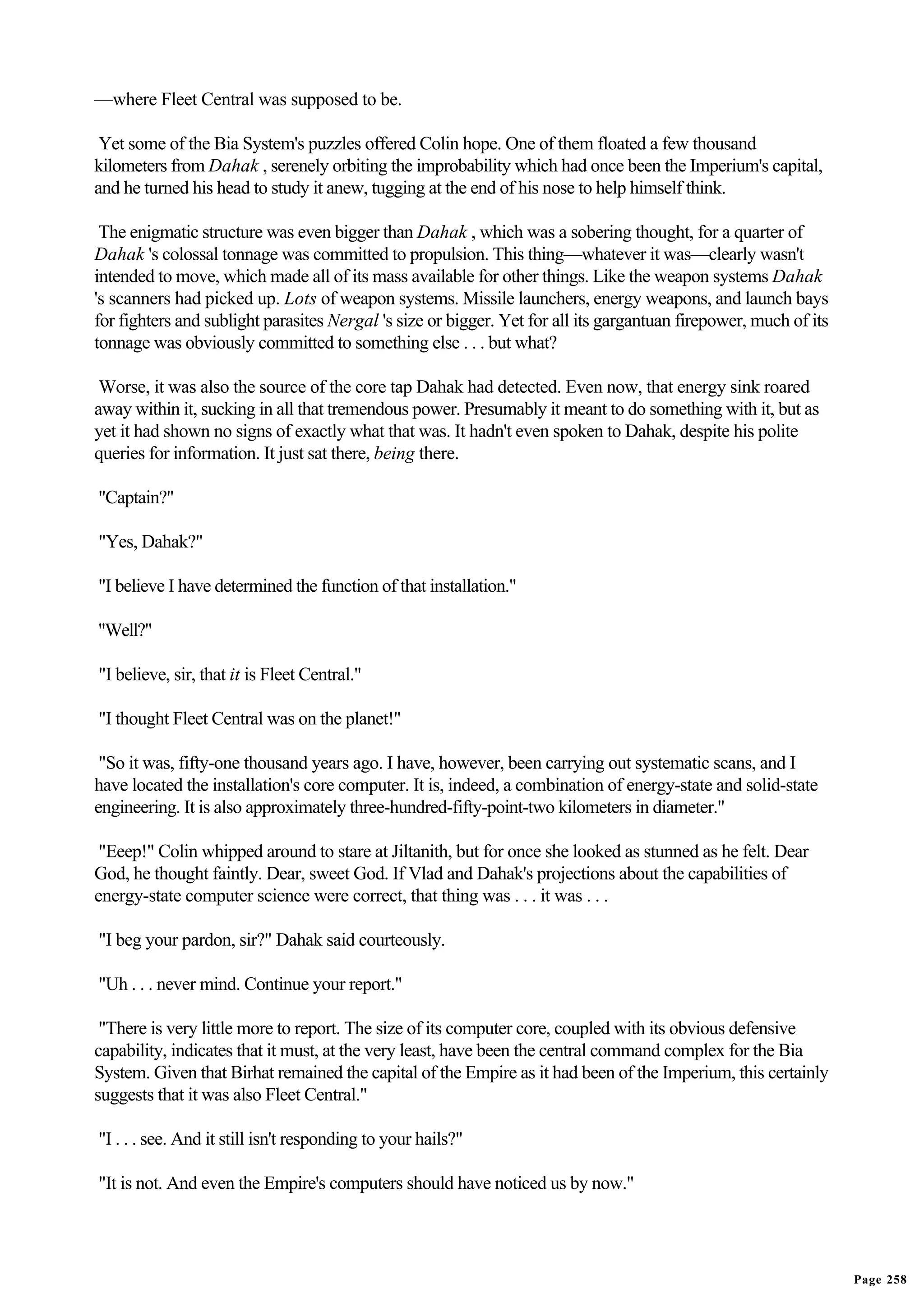 —where Fleet Central was supposed to be.

 Yet some of the Bia System's puzzles offered Colin hope. One of them floated a few thousand
kilometers from Dahak , serenely orbiting the improbability which had once been the Imperium's capital,
and he turned his head to study it anew, tugging at the end of his nose to help himself think.

 The enigmatic structure was even bigger than Dahak , which was a sobering thought, for a quarter of
Dahak 's colossal tonnage was committed to propulsion. This thing—whatever it was—clearly wasn't
intended to move, which made all of its mass available for other things. Like the weapon systems Dahak
's scanners had picked up. Lots of weapon systems. Missile launchers, energy weapons, and launch bays
for fighters and sublight parasites Nergal 's size or bigger. Yet for all its gargantuan firepower, much of its
tonnage was obviously committed to something else . . . but what?

 Worse, it was also the source of the core tap Dahak had detected. Even now, that energy sink roared
away within it, sucking in all that tremendous power. Presumably it meant to do something with it, but as
yet it had shown no signs of exactly what that was. It hadn't even spoken to Dahak, despite his polite
queries for information. It just sat there, being there.

"Captain?"

"Yes, Dahak?"

"I believe I have determined the function of that installation."

"Well?"

"I believe, sir, that it is Fleet Central."

"I thought Fleet Central was on the planet!"

 "So it was, fifty-one thousand years ago. I have, however, been carrying out systematic scans, and I
have located the installation's core computer. It is, indeed, a combination of energy-state and solid-state
engineering. It is also approximately three-hundred-fifty-point-two kilometers in diameter."

 "Eeep!" Colin whipped around to stare at Jiltanith, but for once she looked as stunned as he felt. Dear
God, he thought faintly. Dear, sweet God. If Vlad and Dahak's projections about the capabilities of
energy-state computer science were correct, that thing was . . . it was . . .

"I beg your pardon, sir?" Dahak said courteously.

"Uh . . . never mind. Continue your report."

 "There is very little more to report. The size of its computer core, coupled with its obvious defensive
capability, indicates that it must, at the very least, have been the central command complex for the Bia
System. Given that Birhat remained the capital of the Empire as it had been of the Imperium, this certainly
suggests that it was also Fleet Central."

"I . . . see. And it still isn't responding to your hails?"

"It is not. And even the Empire's computers should have noticed us by now."




                                                                                                                  Page 258
 