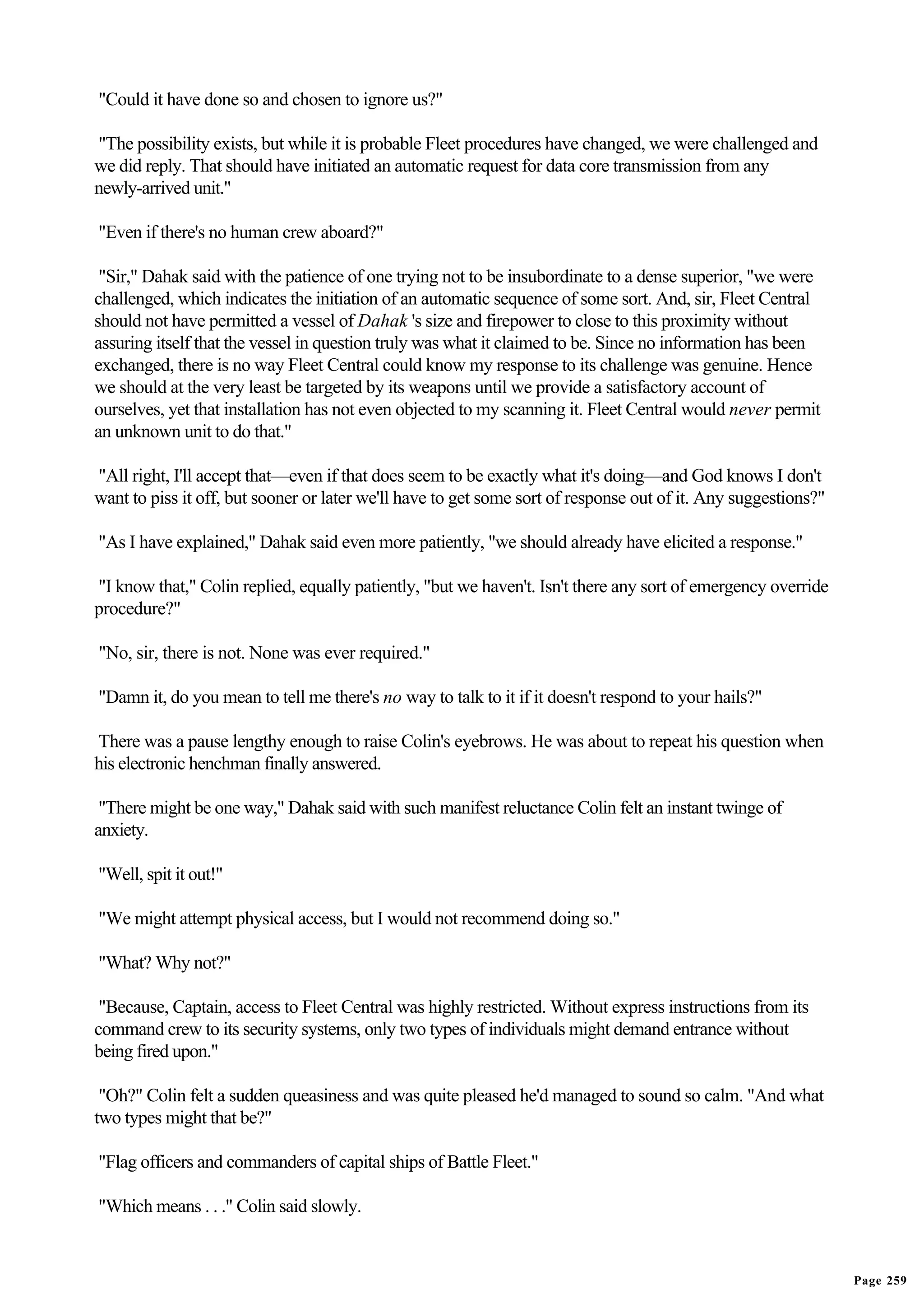 "Could it have done so and chosen to ignore us?"

"The possibility exists, but while it is probable Fleet procedures have changed, we were challenged and
we did reply. That should have initiated an automatic request for data core transmission from any
newly-arrived unit."

"Even if there's no human crew aboard?"

 "Sir," Dahak said with the patience of one trying not to be insubordinate to a dense superior, "we were
challenged, which indicates the initiation of an automatic sequence of some sort. And, sir, Fleet Central
should not have permitted a vessel of Dahak 's size and firepower to close to this proximity without
assuring itself that the vessel in question truly was what it claimed to be. Since no information has been
exchanged, there is no way Fleet Central could know my response to its challenge was genuine. Hence
we should at the very least be targeted by its weapons until we provide a satisfactory account of
ourselves, yet that installation has not even objected to my scanning it. Fleet Central would never permit
an unknown unit to do that."

"All right, I'll accept that—even if that does seem to be exactly what it's doing—and God knows I don't
want to piss it off, but sooner or later we'll have to get some sort of response out of it. Any suggestions?"

"As I have explained," Dahak said even more patiently, "we should already have elicited a response."

"I know that," Colin replied, equally patiently, "but we haven't. Isn't there any sort of emergency override
procedure?"

"No, sir, there is not. None was ever required."

"Damn it, do you mean to tell me there's no way to talk to it if it doesn't respond to your hails?"

There was a pause lengthy enough to raise Colin's eyebrows. He was about to repeat his question when
his electronic henchman finally answered.

 "There might be one way," Dahak said with such manifest reluctance Colin felt an instant twinge of
anxiety.

"Well, spit it out!"

"We might attempt physical access, but I would not recommend doing so."

"What? Why not?"

 "Because, Captain, access to Fleet Central was highly restricted. Without express instructions from its
command crew to its security systems, only two types of individuals might demand entrance without
being fired upon."

 "Oh?" Colin felt a sudden queasiness and was quite pleased he'd managed to sound so calm. "And what
two types might that be?"

"Flag officers and commanders of capital ships of Battle Fleet."

"Which means . . ." Colin said slowly.


                                                                                                                Page 259
 