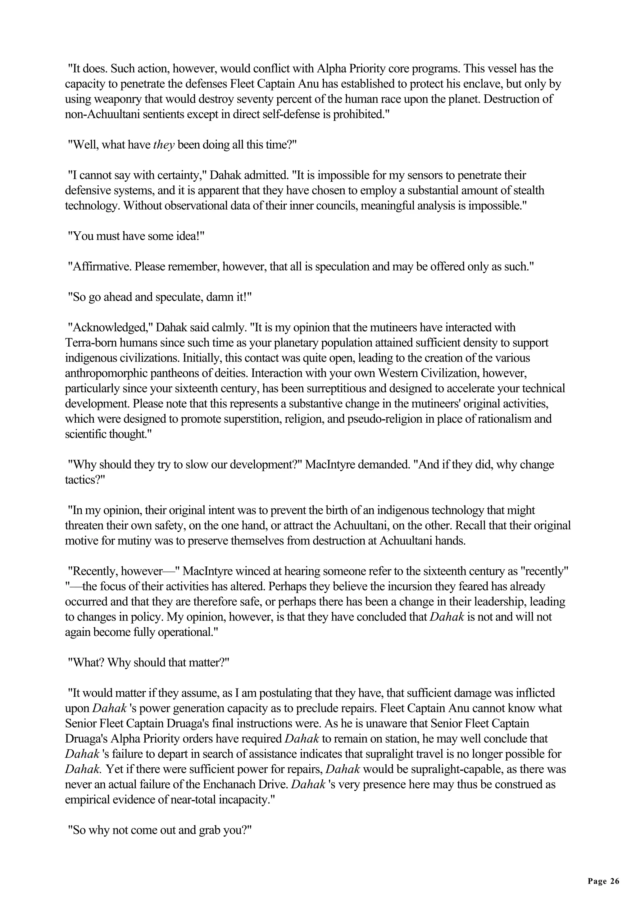 "It does. Such action, however, would conflict with Alpha Priority core programs. This vessel has the
capacity to penetrate the defenses Fleet Captain Anu has established to protect his enclave, but only by
using weaponry that would destroy seventy percent of the human race upon the planet. Destruction of
non-Achuultani sentients except in direct self-defense is prohibited."

"Well, what have they been doing all this time?"

 "I cannot say with certainty," Dahak admitted. "It is impossible for my sensors to penetrate their
defensive systems, and it is apparent that they have chosen to employ a substantial amount of stealth
technology. Without observational data of their inner councils, meaningful analysis is impossible."

"You must have some idea!"

"Affirmative. Please remember, however, that all is speculation and may be offered only as such."

"So go ahead and speculate, damn it!"

 "Acknowledged," Dahak said calmly. "It is my opinion that the mutineers have interacted with
Terra-born humans since such time as your planetary population attained sufficient density to support
indigenous civilizations. Initially, this contact was quite open, leading to the creation of the various
anthropomorphic pantheons of deities. Interaction with your own Western Civilization, however,
particularly since your sixteenth century, has been surreptitious and designed to accelerate your technical
development. Please note that this represents a substantive change in the mutineers' original activities,
which were designed to promote superstition, religion, and pseudo-religion in place of rationalism and
scientific thought."

 "Why should they try to slow our development?" MacIntyre demanded. "And if they did, why change
tactics?"

 "In my opinion, their original intent was to prevent the birth of an indigenous technology that might
threaten their own safety, on the one hand, or attract the Achuultani, on the other. Recall that their original
motive for mutiny was to preserve themselves from destruction at Achuultani hands.

 "Recently, however—" MacIntyre winced at hearing someone refer to the sixteenth century as "recently"
"—the focus of their activities has altered. Perhaps they believe the incursion they feared has already
occurred and that they are therefore safe, or perhaps there has been a change in their leadership, leading
to changes in policy. My opinion, however, is that they have concluded that Dahak is not and will not
again become fully operational."

"What? Why should that matter?"

 "It would matter if they assume, as I am postulating that they have, that sufficient damage was inflicted
upon Dahak 's power generation capacity as to preclude repairs. Fleet Captain Anu cannot know what
Senior Fleet Captain Druaga's final instructions were. As he is unaware that Senior Fleet Captain
Druaga's Alpha Priority orders have required Dahak to remain on station, he may well conclude that
Dahak 's failure to depart in search of assistance indicates that supralight travel is no longer possible for
Dahak. Yet if there were sufficient power for repairs, Dahak would be supralight-capable, as there was
never an actual failure of the Enchanach Drive. Dahak 's very presence here may thus be construed as
empirical evidence of near-total incapacity."

"So why not come out and grab you?"


                                                                                                                  Page 26
 