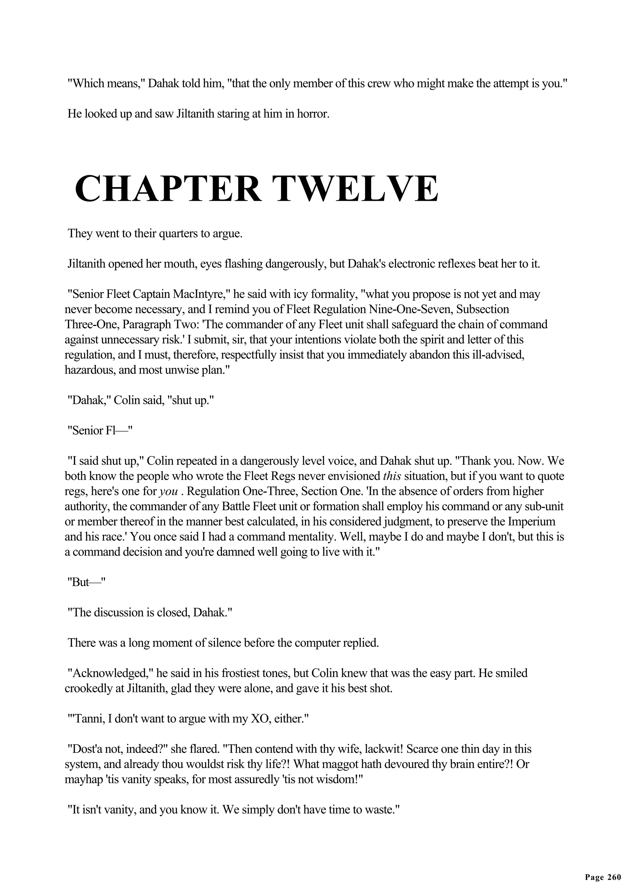 "Which means," Dahak told him, "that the only member of this crew who might make the attempt is you."

He looked up and saw Jiltanith staring at him in horror.




  CHAPTER TWELVE
They went to their quarters to argue.

Jiltanith opened her mouth, eyes flashing dangerously, but Dahak's electronic reflexes beat her to it.

 "Senior Fleet Captain MacIntyre," he said with icy formality, "what you propose is not yet and may
never become necessary, and I remind you of Fleet Regulation Nine-One-Seven, Subsection
Three-One, Paragraph Two: 'The commander of any Fleet unit shall safeguard the chain of command
against unnecessary risk.' I submit, sir, that your intentions violate both the spirit and letter of this
regulation, and I must, therefore, respectfully insist that you immediately abandon this ill-advised,
hazardous, and most unwise plan."

"Dahak," Colin said, "shut up."

"Senior Fl—"

 "I said shut up," Colin repeated in a dangerously level voice, and Dahak shut up. "Thank you. Now. We
both know the people who wrote the Fleet Regs never envisioned this situation, but if you want to quote
regs, here's one for you . Regulation One-Three, Section One. 'In the absence of orders from higher
authority, the commander of any Battle Fleet unit or formation shall employ his command or any sub-unit
or member thereof in the manner best calculated, in his considered judgment, to preserve the Imperium
and his race.' You once said I had a command mentality. Well, maybe I do and maybe I don't, but this is
a command decision and you're damned well going to live with it."

"But—"

"The discussion is closed, Dahak."

There was a long moment of silence before the computer replied.

 "Acknowledged," he said in his frostiest tones, but Colin knew that was the easy part. He smiled
crookedly at Jiltanith, glad they were alone, and gave it his best shot.

"'Tanni, I don't want to argue with my XO, either."

 "Dost'a not, indeed?" she flared. "Then contend with thy wife, lackwit! Scarce one thin day in this
system, and already thou wouldst risk thy life?! What maggot hath devoured thy brain entire?! Or
mayhap 'tis vanity speaks, for most assuredly 'tis not wisdom!"

"It isn't vanity, and you know it. We simply don't have time to waste."




                                                                                                            Page 260
 