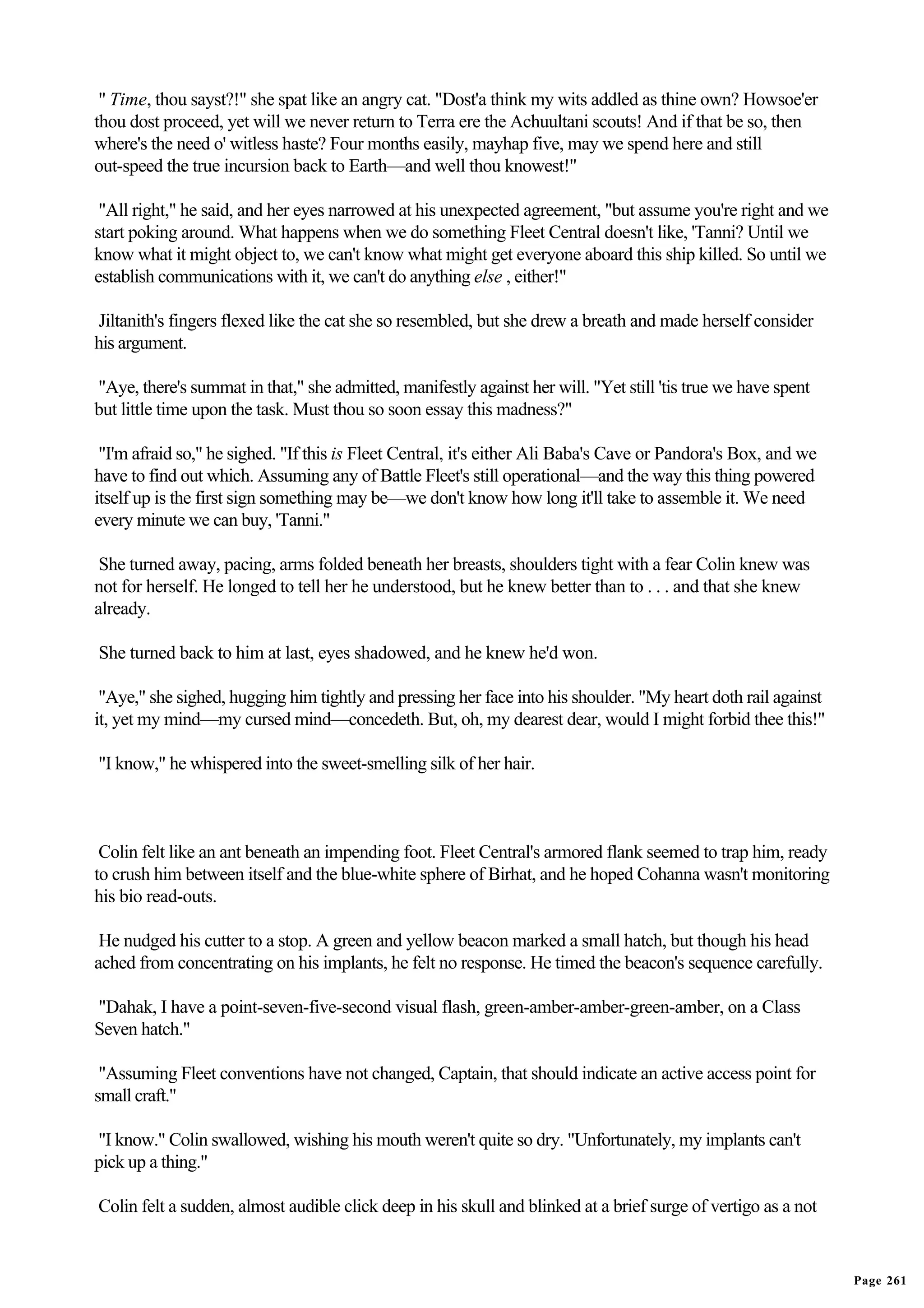 " Time, thou sayst?!" she spat like an angry cat. "Dost'a think my wits addled as thine own? Howsoe'er
thou dost proceed, yet will we never return to Terra ere the Achuultani scouts! And if that be so, then
where's the need o' witless haste? Four months easily, mayhap five, may we spend here and still
out-speed the true incursion back to Earth—and well thou knowest!"

 "All right," he said, and her eyes narrowed at his unexpected agreement, "but assume you're right and we
start poking around. What happens when we do something Fleet Central doesn't like, 'Tanni? Until we
know what it might object to, we can't know what might get everyone aboard this ship killed. So until we
establish communications with it, we can't do anything else , either!"

Jiltanith's fingers flexed like the cat she so resembled, but she drew a breath and made herself consider
his argument.

"Aye, there's summat in that," she admitted, manifestly against her will. "Yet still 'tis true we have spent
but little time upon the task. Must thou so soon essay this madness?"

 "I'm afraid so," he sighed. "If this is Fleet Central, it's either Ali Baba's Cave or Pandora's Box, and we
have to find out which. Assuming any of Battle Fleet's still operational—and the way this thing powered
itself up is the first sign something may be—we don't know how long it'll take to assemble it. We need
every minute we can buy, 'Tanni."

 She turned away, pacing, arms folded beneath her breasts, shoulders tight with a fear Colin knew was
not for herself. He longed to tell her he understood, but he knew better than to . . . and that she knew
already.

She turned back to him at last, eyes shadowed, and he knew he'd won.

 "Aye," she sighed, hugging him tightly and pressing her face into his shoulder. "My heart doth rail against
it, yet my mind—my cursed mind—concedeth. But, oh, my dearest dear, would I might forbid thee this!"

"I know," he whispered into the sweet-smelling silk of her hair.



 Colin felt like an ant beneath an impending foot. Fleet Central's armored flank seemed to trap him, ready
to crush him between itself and the blue-white sphere of Birhat, and he hoped Cohanna wasn't monitoring
his bio read-outs.

 He nudged his cutter to a stop. A green and yellow beacon marked a small hatch, but though his head
ached from concentrating on his implants, he felt no response. He timed the beacon's sequence carefully.

"Dahak, I have a point-seven-five-second visual flash, green-amber-amber-green-amber, on a Class
Seven hatch."

 "Assuming Fleet conventions have not changed, Captain, that should indicate an active access point for
small craft."

"I know." Colin swallowed, wishing his mouth weren't quite so dry. "Unfortunately, my implants can't
pick up a thing."

Colin felt a sudden, almost audible click deep in his skull and blinked at a brief surge of vertigo as a not


                                                                                                               Page 261
 