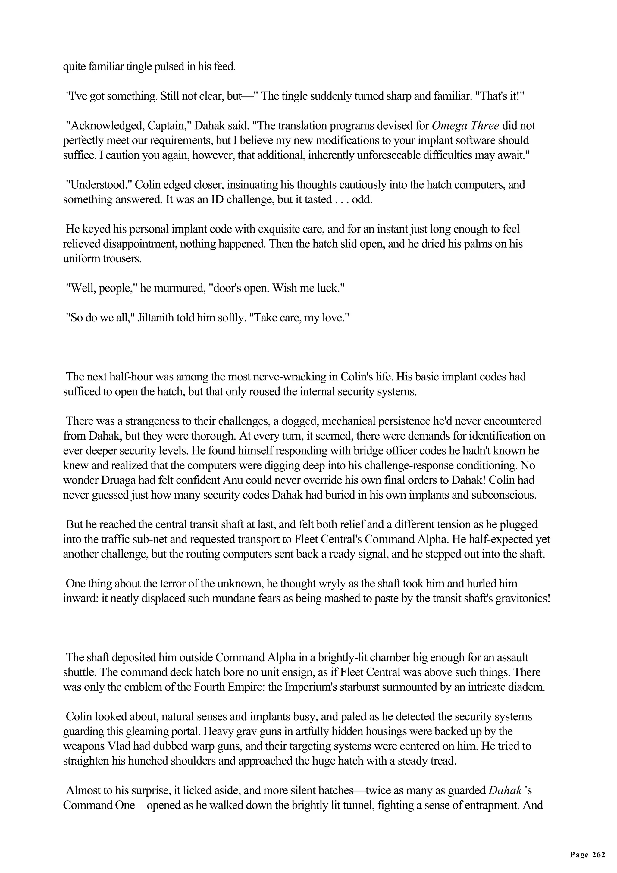 quite familiar tingle pulsed in his feed.

"I've got something. Still not clear, but—" The tingle suddenly turned sharp and familiar. "That's it!"

 "Acknowledged, Captain," Dahak said. "The translation programs devised for Omega Three did not
perfectly meet our requirements, but I believe my new modifications to your implant software should
suffice. I caution you again, however, that additional, inherently unforeseeable difficulties may await."

 "Understood." Colin edged closer, insinuating his thoughts cautiously into the hatch computers, and
something answered. It was an ID challenge, but it tasted . . . odd.

 He keyed his personal implant code with exquisite care, and for an instant just long enough to feel
relieved disappointment, nothing happened. Then the hatch slid open, and he dried his palms on his
uniform trousers.

"Well, people," he murmured, "door's open. Wish me luck."

"So do we all," Jiltanith told him softly. "Take care, my love."



 The next half-hour was among the most nerve-wracking in Colin's life. His basic implant codes had
sufficed to open the hatch, but that only roused the internal security systems.

 There was a strangeness to their challenges, a dogged, mechanical persistence he'd never encountered
from Dahak, but they were thorough. At every turn, it seemed, there were demands for identification on
ever deeper security levels. He found himself responding with bridge officer codes he hadn't known he
knew and realized that the computers were digging deep into his challenge-response conditioning. No
wonder Druaga had felt confident Anu could never override his own final orders to Dahak! Colin had
never guessed just how many security codes Dahak had buried in his own implants and subconscious.

 But he reached the central transit shaft at last, and felt both relief and a different tension as he plugged
into the traffic sub-net and requested transport to Fleet Central's Command Alpha. He half-expected yet
another challenge, but the routing computers sent back a ready signal, and he stepped out into the shaft.

 One thing about the terror of the unknown, he thought wryly as the shaft took him and hurled him
inward: it neatly displaced such mundane fears as being mashed to paste by the transit shaft's gravitonics!



 The shaft deposited him outside Command Alpha in a brightly-lit chamber big enough for an assault
shuttle. The command deck hatch bore no unit ensign, as if Fleet Central was above such things. There
was only the emblem of the Fourth Empire: the Imperium's starburst surmounted by an intricate diadem.

 Colin looked about, natural senses and implants busy, and paled as he detected the security systems
guarding this gleaming portal. Heavy grav guns in artfully hidden housings were backed up by the
weapons Vlad had dubbed warp guns, and their targeting systems were centered on him. He tried to
straighten his hunched shoulders and approached the huge hatch with a steady tread.

Almost to his surprise, it licked aside, and more silent hatches—twice as many as guarded Dahak 's
Command One—opened as he walked down the brightly lit tunnel, fighting a sense of entrapment. And


                                                                                                                Page 262
 