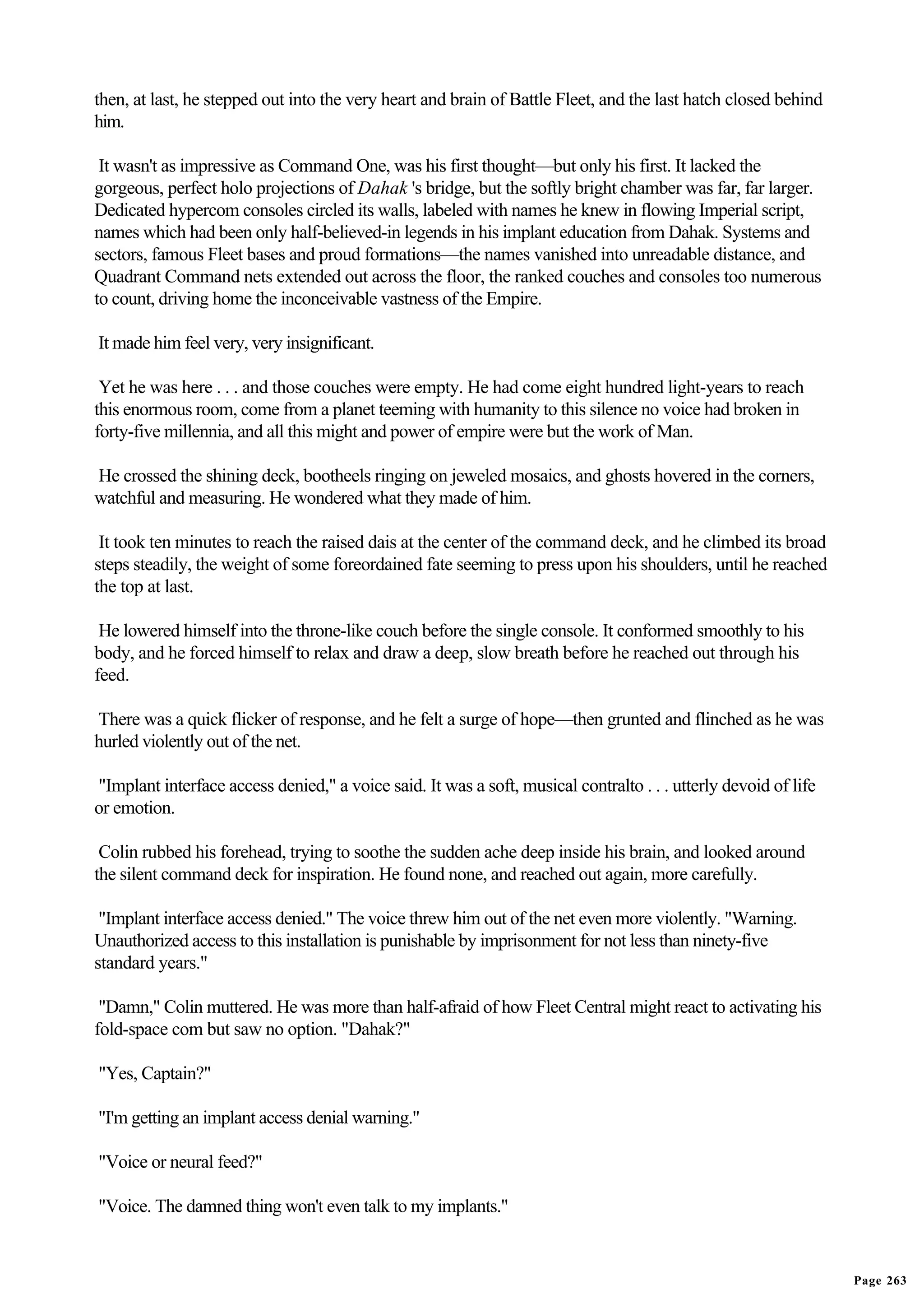 then, at last, he stepped out into the very heart and brain of Battle Fleet, and the last hatch closed behind
him.

 It wasn't as impressive as Command One, was his first thought—but only his first. It lacked the
gorgeous, perfect holo projections of Dahak 's bridge, but the softly bright chamber was far, far larger.
Dedicated hypercom consoles circled its walls, labeled with names he knew in flowing Imperial script,
names which had been only half-believed-in legends in his implant education from Dahak. Systems and
sectors, famous Fleet bases and proud formations—the names vanished into unreadable distance, and
Quadrant Command nets extended out across the floor, the ranked couches and consoles too numerous
to count, driving home the inconceivable vastness of the Empire.

It made him feel very, very insignificant.

 Yet he was here . . . and those couches were empty. He had come eight hundred light-years to reach
this enormous room, come from a planet teeming with humanity to this silence no voice had broken in
forty-five millennia, and all this might and power of empire were but the work of Man.

He crossed the shining deck, bootheels ringing on jeweled mosaics, and ghosts hovered in the corners,
watchful and measuring. He wondered what they made of him.

 It took ten minutes to reach the raised dais at the center of the command deck, and he climbed its broad
steps steadily, the weight of some foreordained fate seeming to press upon his shoulders, until he reached
the top at last.

 He lowered himself into the throne-like couch before the single console. It conformed smoothly to his
body, and he forced himself to relax and draw a deep, slow breath before he reached out through his
feed.

There was a quick flicker of response, and he felt a surge of hope—then grunted and flinched as he was
hurled violently out of the net.

"Implant interface access denied," a voice said. It was a soft, musical contralto . . . utterly devoid of life
or emotion.

 Colin rubbed his forehead, trying to soothe the sudden ache deep inside his brain, and looked around
the silent command deck for inspiration. He found none, and reached out again, more carefully.

 "Implant interface access denied." The voice threw him out of the net even more violently. "Warning.
Unauthorized access to this installation is punishable by imprisonment for not less than ninety-five
standard years."

 "Damn," Colin muttered. He was more than half-afraid of how Fleet Central might react to activating his
fold-space com but saw no option. "Dahak?"

"Yes, Captain?"

"I'm getting an implant access denial warning."

"Voice or neural feed?"

"Voice. The damned thing won't even talk to my implants."


                                                                                                                 Page 263
 