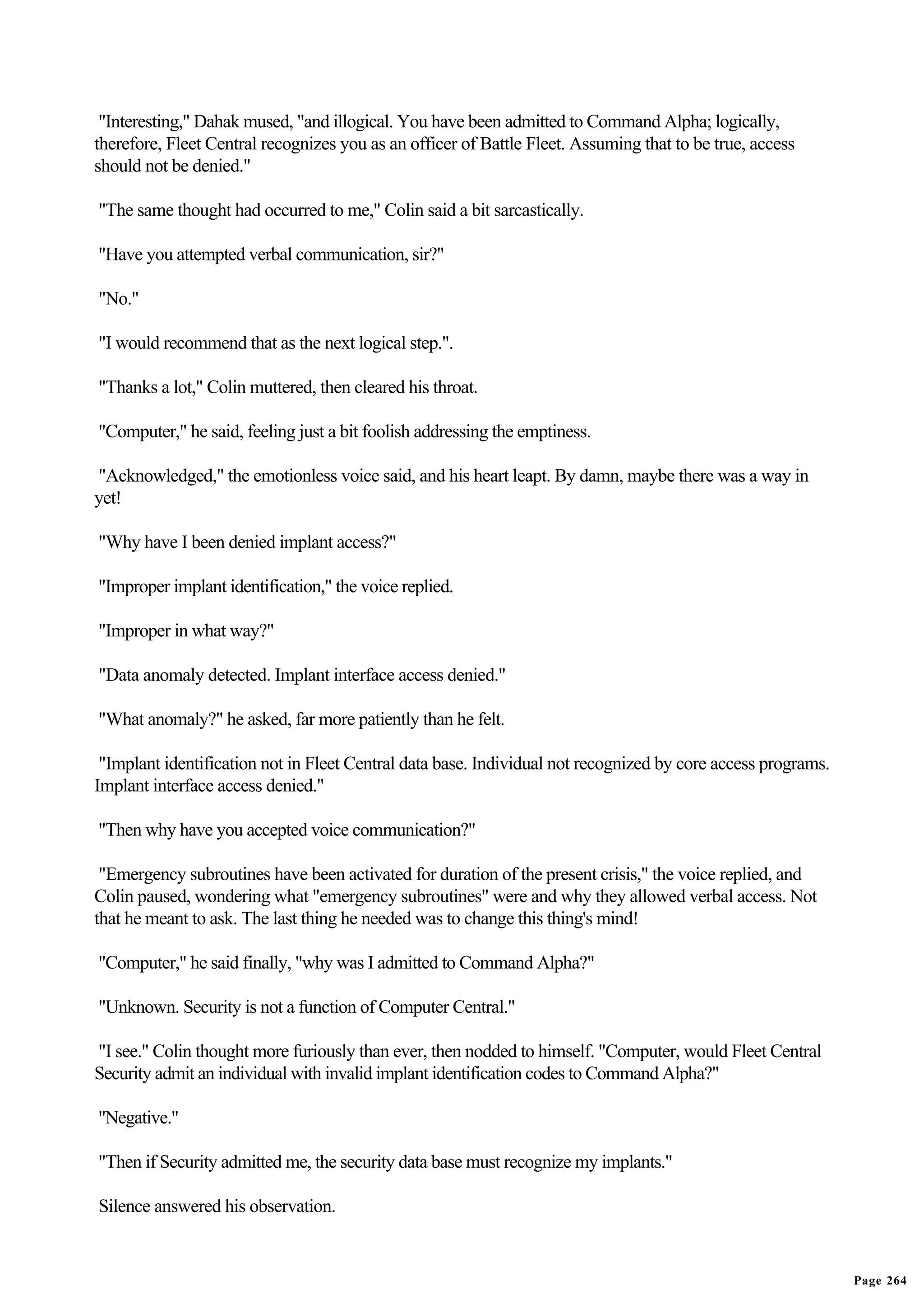 "Interesting," Dahak mused, "and illogical. You have been admitted to Command Alpha; logically,
therefore, Fleet Central recognizes you as an officer of Battle Fleet. Assuming that to be true, access
should not be denied."

"The same thought had occurred to me," Colin said a bit sarcastically.

"Have you attempted verbal communication, sir?"

"No."

"I would recommend that as the next logical step.".

"Thanks a lot," Colin muttered, then cleared his throat.

"Computer," he said, feeling just a bit foolish addressing the emptiness.

"Acknowledged," the emotionless voice said, and his heart leapt. By damn, maybe there was a way in
yet!

"Why have I been denied implant access?"

"Improper implant identification," the voice replied.

"Improper in what way?"

"Data anomaly detected. Implant interface access denied."

"What anomaly?" he asked, far more patiently than he felt.

 "Implant identification not in Fleet Central data base. Individual not recognized by core access programs.
Implant interface access denied."

"Then why have you accepted voice communication?"

 "Emergency subroutines have been activated for duration of the present crisis," the voice replied, and
Colin paused, wondering what "emergency subroutines" were and why they allowed verbal access. Not
that he meant to ask. The last thing he needed was to change this thing's mind!

"Computer," he said finally, "why was I admitted to Command Alpha?"

"Unknown. Security is not a function of Computer Central."

"I see." Colin thought more furiously than ever, then nodded to himself. "Computer, would Fleet Central
Security admit an individual with invalid implant identification codes to Command Alpha?"

"Negative."

"Then if Security admitted me, the security data base must recognize my implants."

Silence answered his observation.


                                                                                                              Page 264
 
