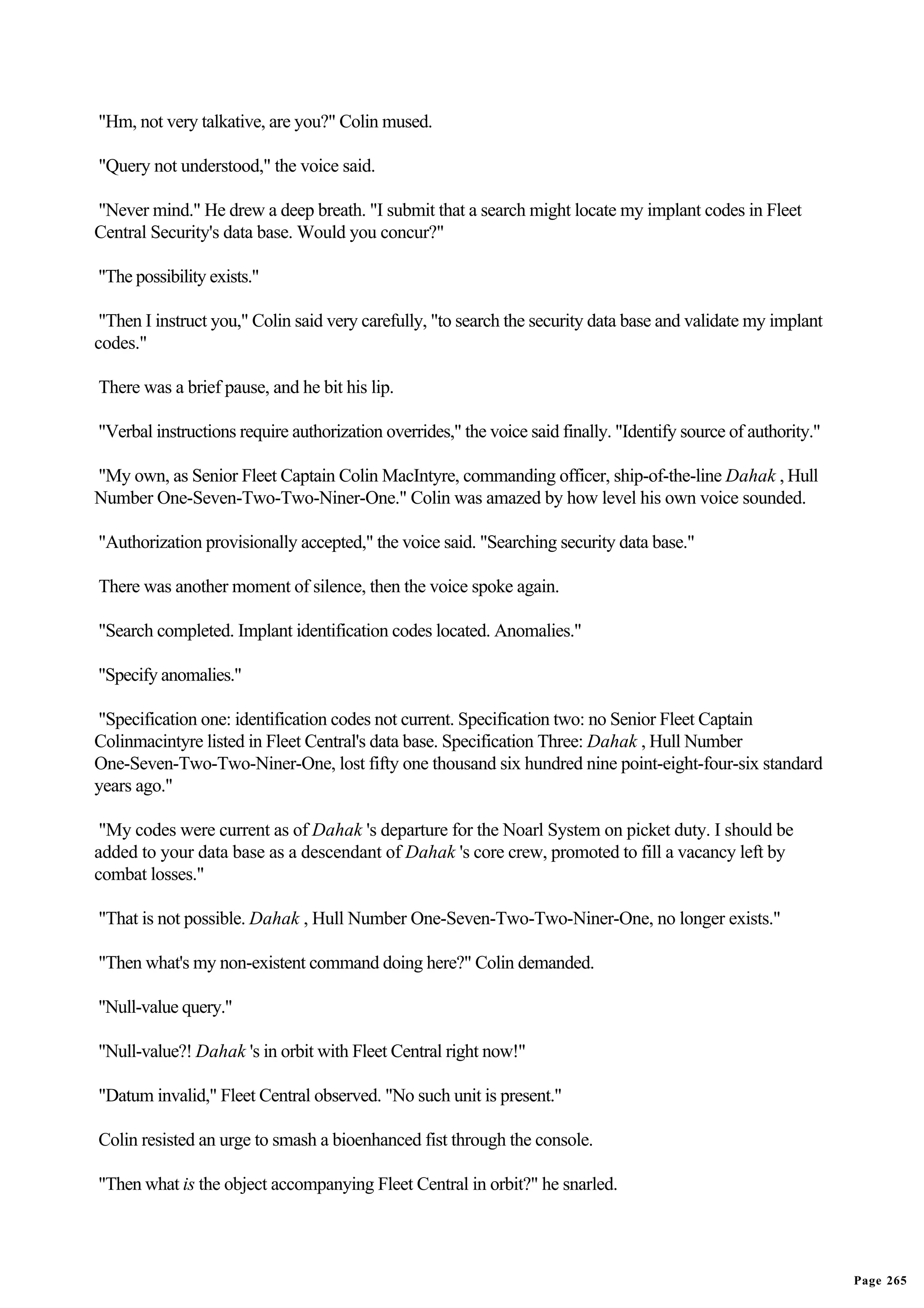 "Hm, not very talkative, are you?" Colin mused.

"Query not understood," the voice said.

"Never mind." He drew a deep breath. "I submit that a search might locate my implant codes in Fleet
Central Security's data base. Would you concur?"

"The possibility exists."

 "Then I instruct you," Colin said very carefully, "to search the security data base and validate my implant
codes."

There was a brief pause, and he bit his lip.

"Verbal instructions require authorization overrides," the voice said finally. "Identify source of authority."

"My own, as Senior Fleet Captain Colin MacIntyre, commanding officer, ship-of-the-line Dahak , Hull
Number One-Seven-Two-Two-Niner-One." Colin was amazed by how level his own voice sounded.

"Authorization provisionally accepted," the voice said. "Searching security data base."

There was another moment of silence, then the voice spoke again.

"Search completed. Implant identification codes located. Anomalies."

"Specify anomalies."

"Specification one: identification codes not current. Specification two: no Senior Fleet Captain
Colinmacintyre listed in Fleet Central's data base. Specification Three: Dahak , Hull Number
One-Seven-Two-Two-Niner-One, lost fifty one thousand six hundred nine point-eight-four-six standard
years ago."

 "My codes were current as of Dahak 's departure for the Noarl System on picket duty. I should be
added to your data base as a descendant of Dahak 's core crew, promoted to fill a vacancy left by
combat losses."

"That is not possible. Dahak , Hull Number One-Seven-Two-Two-Niner-One, no longer exists."

"Then what's my non-existent command doing here?" Colin demanded.

"Null-value query."

"Null-value?! Dahak 's in orbit with Fleet Central right now!"

"Datum invalid," Fleet Central observed. "No such unit is present."

Colin resisted an urge to smash a bioenhanced fist through the console.

"Then what is the object accompanying Fleet Central in orbit?" he snarled.




                                                                                                                 Page 265
 