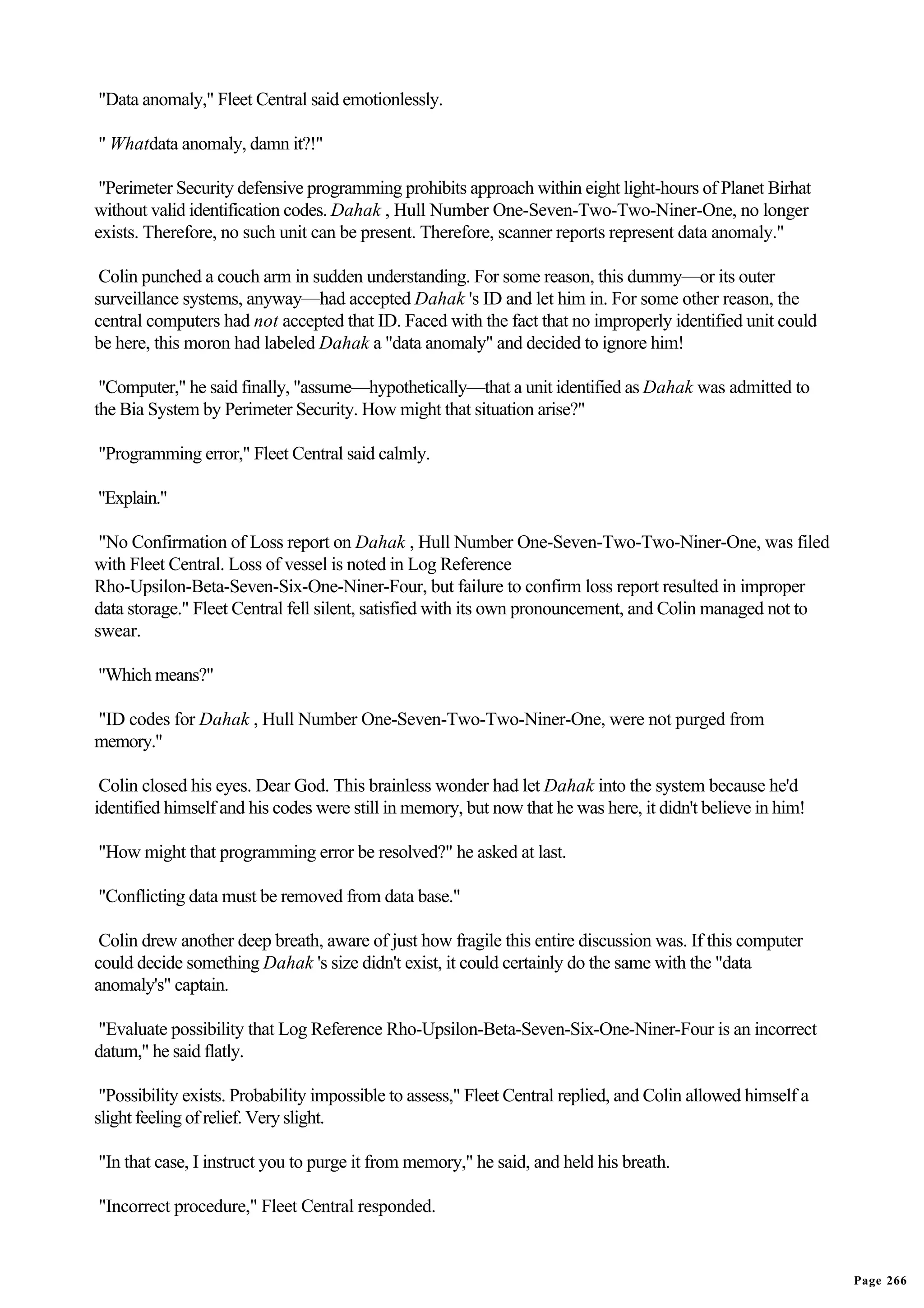 "Data anomaly," Fleet Central said emotionlessly.

" Whatdata anomaly, damn it?!"

 "Perimeter Security defensive programming prohibits approach within eight light-hours of Planet Birhat
without valid identification codes. Dahak , Hull Number One-Seven-Two-Two-Niner-One, no longer
exists. Therefore, no such unit can be present. Therefore, scanner reports represent data anomaly."

 Colin punched a couch arm in sudden understanding. For some reason, this dummy—or its outer
surveillance systems, anyway—had accepted Dahak 's ID and let him in. For some other reason, the
central computers had not accepted that ID. Faced with the fact that no improperly identified unit could
be here, this moron had labeled Dahak a "data anomaly" and decided to ignore him!

 "Computer," he said finally, "assume—hypothetically—that a unit identified as Dahak was admitted to
the Bia System by Perimeter Security. How might that situation arise?"

"Programming error," Fleet Central said calmly.

"Explain."

 "No Confirmation of Loss report on Dahak , Hull Number One-Seven-Two-Two-Niner-One, was filed
with Fleet Central. Loss of vessel is noted in Log Reference
Rho-Upsilon-Beta-Seven-Six-One-Niner-Four, but failure to confirm loss report resulted in improper
data storage." Fleet Central fell silent, satisfied with its own pronouncement, and Colin managed not to
swear.

"Which means?"

"ID codes for Dahak , Hull Number One-Seven-Two-Two-Niner-One, were not purged from
memory."

 Colin closed his eyes. Dear God. This brainless wonder had let Dahak into the system because he'd
identified himself and his codes were still in memory, but now that he was here, it didn't believe in him!

"How might that programming error be resolved?" he asked at last.

"Conflicting data must be removed from data base."

 Colin drew another deep breath, aware of just how fragile this entire discussion was. If this computer
could decide something Dahak 's size didn't exist, it could certainly do the same with the "data
anomaly's" captain.

"Evaluate possibility that Log Reference Rho-Upsilon-Beta-Seven-Six-One-Niner-Four is an incorrect
datum," he said flatly.

 "Possibility exists. Probability impossible to assess," Fleet Central replied, and Colin allowed himself a
slight feeling of relief. Very slight.

"In that case, I instruct you to purge it from memory," he said, and held his breath.

"Incorrect procedure," Fleet Central responded.


                                                                                                              Page 266
 