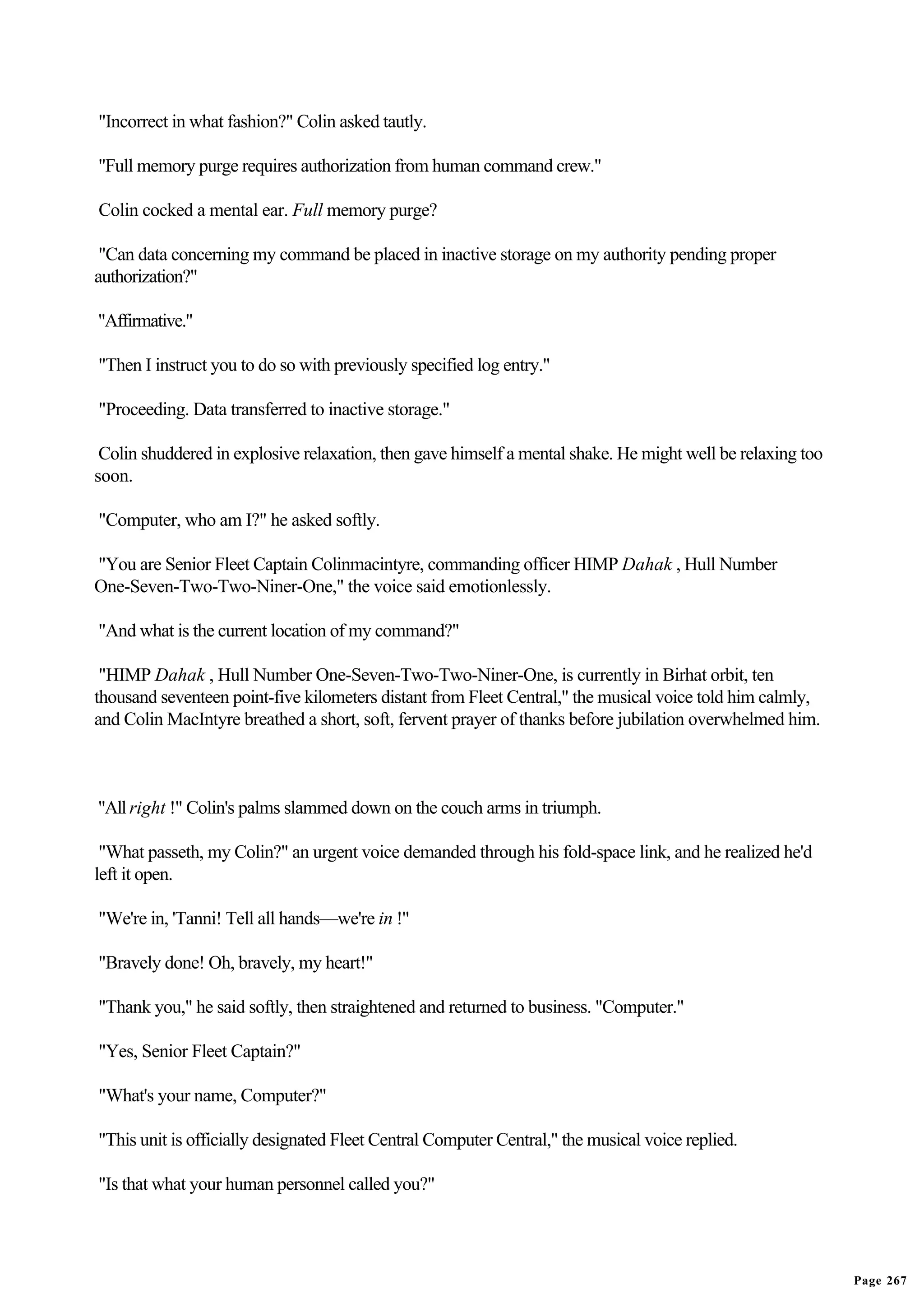 "Incorrect in what fashion?" Colin asked tautly.

"Full memory purge requires authorization from human command crew."

Colin cocked a mental ear. Full memory purge?

 "Can data concerning my command be placed in inactive storage on my authority pending proper
authorization?"

"Affirmative."

"Then I instruct you to do so with previously specified log entry."

"Proceeding. Data transferred to inactive storage."

 Colin shuddered in explosive relaxation, then gave himself a mental shake. He might well be relaxing too
soon.

"Computer, who am I?" he asked softly.

"You are Senior Fleet Captain Colinmacintyre, commanding officer HIMP Dahak , Hull Number
One-Seven-Two-Two-Niner-One," the voice said emotionlessly.

"And what is the current location of my command?"

 "HIMP Dahak , Hull Number One-Seven-Two-Two-Niner-One, is currently in Birhat orbit, ten
thousand seventeen point-five kilometers distant from Fleet Central," the musical voice told him calmly,
and Colin MacIntyre breathed a short, soft, fervent prayer of thanks before jubilation overwhelmed him.



"All right !" Colin's palms slammed down on the couch arms in triumph.

 "What passeth, my Colin?" an urgent voice demanded through his fold-space link, and he realized he'd
left it open.

"We're in, 'Tanni! Tell all hands—we're in !"

"Bravely done! Oh, bravely, my heart!"

"Thank you," he said softly, then straightened and returned to business. "Computer."

"Yes, Senior Fleet Captain?"

"What's your name, Computer?"

"This unit is officially designated Fleet Central Computer Central," the musical voice replied.

"Is that what your human personnel called you?"




                                                                                                            Page 267
 