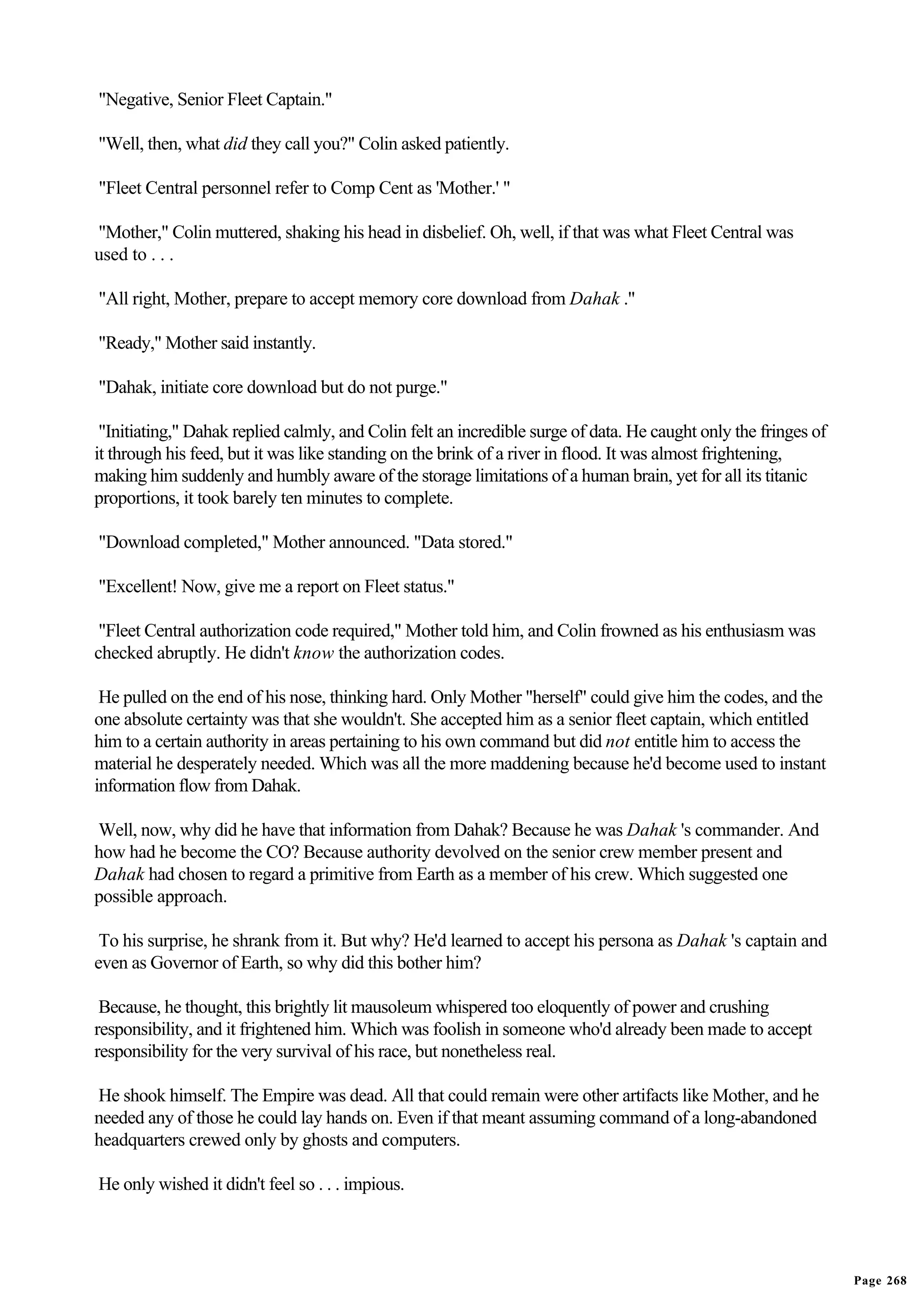 "Negative, Senior Fleet Captain."

"Well, then, what did they call you?" Colin asked patiently.

"Fleet Central personnel refer to Comp Cent as 'Mother.' "

"Mother," Colin muttered, shaking his head in disbelief. Oh, well, if that was what Fleet Central was
used to . . .

"All right, Mother, prepare to accept memory core download from Dahak ."

"Ready," Mother said instantly.

"Dahak, initiate core download but do not purge."

 "Initiating," Dahak replied calmly, and Colin felt an incredible surge of data. He caught only the fringes of
it through his feed, but it was like standing on the brink of a river in flood. It was almost frightening,
making him suddenly and humbly aware of the storage limitations of a human brain, yet for all its titanic
proportions, it took barely ten minutes to complete.

"Download completed," Mother announced. "Data stored."

"Excellent! Now, give me a report on Fleet status."

 "Fleet Central authorization code required," Mother told him, and Colin frowned as his enthusiasm was
checked abruptly. He didn't know the authorization codes.

 He pulled on the end of his nose, thinking hard. Only Mother "herself" could give him the codes, and the
one absolute certainty was that she wouldn't. She accepted him as a senior fleet captain, which entitled
him to a certain authority in areas pertaining to his own command but did not entitle him to access the
material he desperately needed. Which was all the more maddening because he'd become used to instant
information flow from Dahak.

Well, now, why did he have that information from Dahak? Because he was Dahak 's commander. And
how had he become the CO? Because authority devolved on the senior crew member present and
Dahak had chosen to regard a primitive from Earth as a member of his crew. Which suggested one
possible approach.

 To his surprise, he shrank from it. But why? He'd learned to accept his persona as Dahak 's captain and
even as Governor of Earth, so why did this bother him?

 Because, he thought, this brightly lit mausoleum whispered too eloquently of power and crushing
responsibility, and it frightened him. Which was foolish in someone who'd already been made to accept
responsibility for the very survival of his race, but nonetheless real.

He shook himself. The Empire was dead. All that could remain were other artifacts like Mother, and he
needed any of those he could lay hands on. Even if that meant assuming command of a long-abandoned
headquarters crewed only by ghosts and computers.

He only wished it didn't feel so . . . impious.




                                                                                                                 Page 268
 