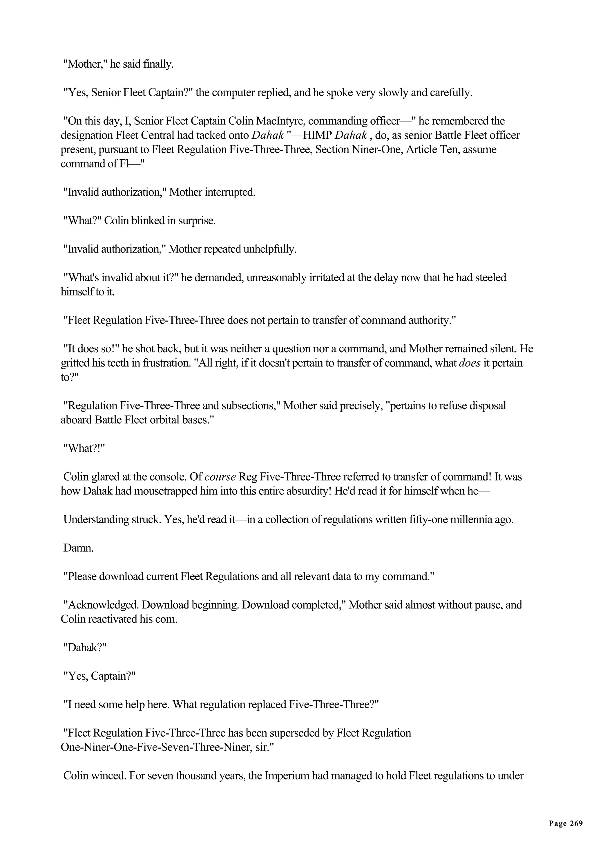 "Mother," he said finally.

"Yes, Senior Fleet Captain?" the computer replied, and he spoke very slowly and carefully.

 "On this day, I, Senior Fleet Captain Colin MacIntyre, commanding officer—" he remembered the
designation Fleet Central had tacked onto Dahak "—HIMP Dahak , do, as senior Battle Fleet officer
present, pursuant to Fleet Regulation Five-Three-Three, Section Niner-One, Article Ten, assume
command of Fl—"

"Invalid authorization," Mother interrupted.

"What?" Colin blinked in surprise.

"Invalid authorization," Mother repeated unhelpfully.

"What's invalid about it?" he demanded, unreasonably irritated at the delay now that he had steeled
himself to it.

"Fleet Regulation Five-Three-Three does not pertain to transfer of command authority."

 "It does so!" he shot back, but it was neither a question nor a command, and Mother remained silent. He
gritted his teeth in frustration. "All right, if it doesn't pertain to transfer of command, what does it pertain
to?"

 "Regulation Five-Three-Three and subsections," Mother said precisely, "pertains to refuse disposal
aboard Battle Fleet orbital bases."

"What?!"

Colin glared at the console. Of course Reg Five-Three-Three referred to transfer of command! It was
how Dahak had mousetrapped him into this entire absurdity! He'd read it for himself when he—

Understanding struck. Yes, he'd read it—in a collection of regulations written fifty-one millennia ago.

Damn.

"Please download current Fleet Regulations and all relevant data to my command."

"Acknowledged. Download beginning. Download completed," Mother said almost without pause, and
Colin reactivated his com.

"Dahak?"

"Yes, Captain?"

"I need some help here. What regulation replaced Five-Three-Three?"

"Fleet Regulation Five-Three-Three has been superseded by Fleet Regulation
One-Niner-One-Five-Seven-Three-Niner, sir."

Colin winced. For seven thousand years, the Imperium had managed to hold Fleet regulations to under


                                                                                                                   Page 269
 