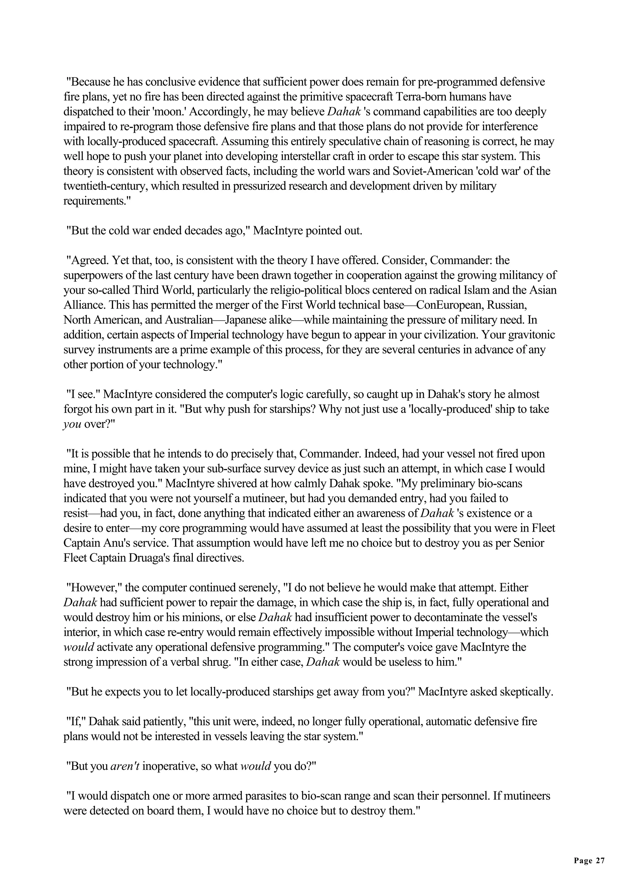 "Because he has conclusive evidence that sufficient power does remain for pre-programmed defensive
fire plans, yet no fire has been directed against the primitive spacecraft Terra-born humans have
dispatched to their 'moon.' Accordingly, he may believe Dahak 's command capabilities are too deeply
impaired to re-program those defensive fire plans and that those plans do not provide for interference
with locally-produced spacecraft. Assuming this entirely speculative chain of reasoning is correct, he may
well hope to push your planet into developing interstellar craft in order to escape this star system. This
theory is consistent with observed facts, including the world wars and Soviet-American 'cold war' of the
twentieth-century, which resulted in pressurized research and development driven by military
requirements."

"But the cold war ended decades ago," MacIntyre pointed out.

 "Agreed. Yet that, too, is consistent with the theory I have offered. Consider, Commander: the
superpowers of the last century have been drawn together in cooperation against the growing militancy of
your so-called Third World, particularly the religio-political blocs centered on radical Islam and the Asian
Alliance. This has permitted the merger of the First World technical base—ConEuropean, Russian,
North American, and Australian—Japanese alike—while maintaining the pressure of military need. In
addition, certain aspects of Imperial technology have begun to appear in your civilization. Your gravitonic
survey instruments are a prime example of this process, for they are several centuries in advance of any
other portion of your technology."

 "I see." MacIntyre considered the computer's logic carefully, so caught up in Dahak's story he almost
forgot his own part in it. "But why push for starships? Why not just use a 'locally-produced' ship to take
you over?"

 "It is possible that he intends to do precisely that, Commander. Indeed, had your vessel not fired upon
mine, I might have taken your sub-surface survey device as just such an attempt, in which case I would
have destroyed you." MacIntyre shivered at how calmly Dahak spoke. "My preliminary bio-scans
indicated that you were not yourself a mutineer, but had you demanded entry, had you failed to
resist—had you, in fact, done anything that indicated either an awareness of Dahak 's existence or a
desire to enter—my core programming would have assumed at least the possibility that you were in Fleet
Captain Anu's service. That assumption would have left me no choice but to destroy you as per Senior
Fleet Captain Druaga's final directives.

 "However," the computer continued serenely, "I do not believe he would make that attempt. Either
Dahak had sufficient power to repair the damage, in which case the ship is, in fact, fully operational and
would destroy him or his minions, or else Dahak had insufficient power to decontaminate the vessel's
interior, in which case re-entry would remain effectively impossible without Imperial technology—which
would activate any operational defensive programming." The computer's voice gave MacIntyre the
strong impression of a verbal shrug. "In either case, Dahak would be useless to him."

"But he expects you to let locally-produced starships get away from you?" MacIntyre asked skeptically.

"If," Dahak said patiently, "this unit were, indeed, no longer fully operational, automatic defensive fire
plans would not be interested in vessels leaving the star system."

"But you aren't inoperative, so what would you do?"

"I would dispatch one or more armed parasites to bio-scan range and scan their personnel. If mutineers
were detected on board them, I would have no choice but to destroy them."


                                                                                                               Page 27
 