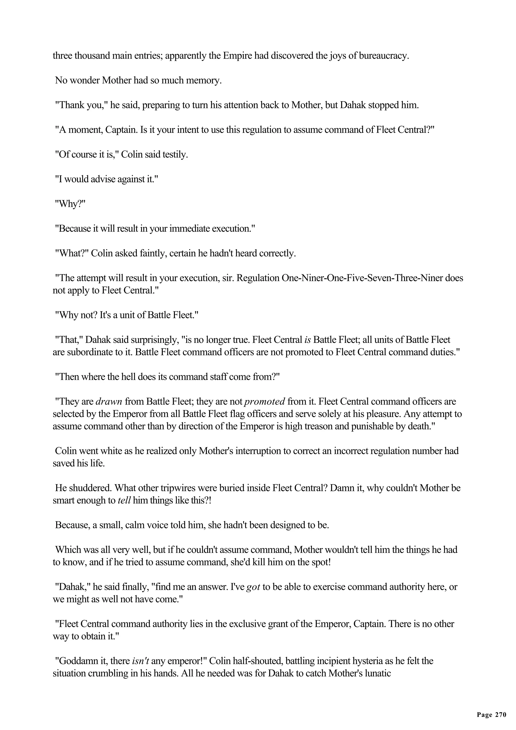 three thousand main entries; apparently the Empire had discovered the joys of bureaucracy.

No wonder Mother had so much memory.

"Thank you," he said, preparing to turn his attention back to Mother, but Dahak stopped him.

"A moment, Captain. Is it your intent to use this regulation to assume command of Fleet Central?"

"Of course it is," Colin said testily.

"I would advise against it."

"Why?"

"Because it will result in your immediate execution."

"What?" Colin asked faintly, certain he hadn't heard correctly.

"The attempt will result in your execution, sir. Regulation One-Niner-One-Five-Seven-Three-Niner does
not apply to Fleet Central."

"Why not? It's a unit of Battle Fleet."

 "That," Dahak said surprisingly, "is no longer true. Fleet Central is Battle Fleet; all units of Battle Fleet
are subordinate to it. Battle Fleet command officers are not promoted to Fleet Central command duties."

"Then where the hell does its command staff come from?"

 "They are drawn from Battle Fleet; they are not promoted from it. Fleet Central command officers are
selected by the Emperor from all Battle Fleet flag officers and serve solely at his pleasure. Any attempt to
assume command other than by direction of the Emperor is high treason and punishable by death."

 Colin went white as he realized only Mother's interruption to correct an incorrect regulation number had
saved his life.

 He shuddered. What other tripwires were buried inside Fleet Central? Damn it, why couldn't Mother be
smart enough to tell him things like this?!

Because, a small, calm voice told him, she hadn't been designed to be.

 Which was all very well, but if he couldn't assume command, Mother wouldn't tell him the things he had
to know, and if he tried to assume command, she'd kill him on the spot!

"Dahak," he said finally, "find me an answer. I've got to be able to exercise command authority here, or
we might as well not have come."

"Fleet Central command authority lies in the exclusive grant of the Emperor, Captain. There is no other
way to obtain it."

 "Goddamn it, there isn't any emperor!" Colin half-shouted, battling incipient hysteria as he felt the
situation crumbling in his hands. All he needed was for Dahak to catch Mother's lunatic


                                                                                                                 Page 270
 