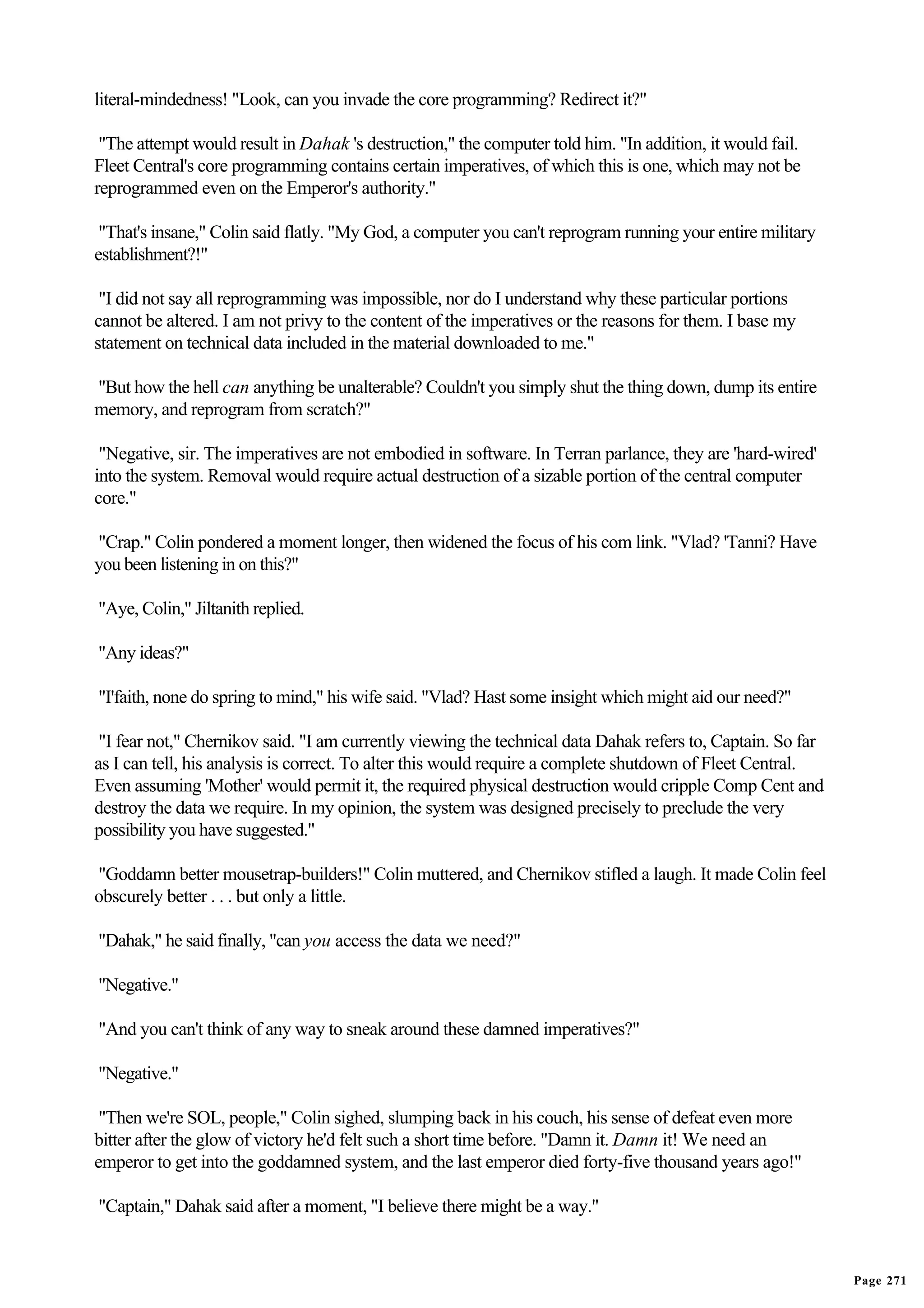 literal-mindedness! "Look, can you invade the core programming? Redirect it?"

 "The attempt would result in Dahak 's destruction," the computer told him. "In addition, it would fail.
Fleet Central's core programming contains certain imperatives, of which this is one, which may not be
reprogrammed even on the Emperor's authority."

 "That's insane," Colin said flatly. "My God, a computer you can't reprogram running your entire military
establishment?!"

 "I did not say all reprogramming was impossible, nor do I understand why these particular portions
cannot be altered. I am not privy to the content of the imperatives or the reasons for them. I base my
statement on technical data included in the material downloaded to me."

"But how the hell can anything be unalterable? Couldn't you simply shut the thing down, dump its entire
memory, and reprogram from scratch?"

 "Negative, sir. The imperatives are not embodied in software. In Terran parlance, they are 'hard-wired'
into the system. Removal would require actual destruction of a sizable portion of the central computer
core."

"Crap." Colin pondered a moment longer, then widened the focus of his com link. "Vlad? 'Tanni? Have
you been listening in on this?"

"Aye, Colin," Jiltanith replied.

"Any ideas?"

"I'faith, none do spring to mind," his wife said. "Vlad? Hast some insight which might aid our need?"

 "I fear not," Chernikov said. "I am currently viewing the technical data Dahak refers to, Captain. So far
as I can tell, his analysis is correct. To alter this would require a complete shutdown of Fleet Central.
Even assuming 'Mother' would permit it, the required physical destruction would cripple Comp Cent and
destroy the data we require. In my opinion, the system was designed precisely to preclude the very
possibility you have suggested."

"Goddamn better mousetrap-builders!" Colin muttered, and Chernikov stifled a laugh. It made Colin feel
obscurely better . . . but only a little.

"Dahak," he said finally, "can you access the data we need?"

"Negative."

"And you can't think of any way to sneak around these damned imperatives?"

"Negative."

 "Then we're SOL, people," Colin sighed, slumping back in his couch, his sense of defeat even more
bitter after the glow of victory he'd felt such a short time before. "Damn it. Damn it! We need an
emperor to get into the goddamned system, and the last emperor died forty-five thousand years ago!"

"Captain," Dahak said after a moment, "I believe there might be a way."


                                                                                                             Page 271
 