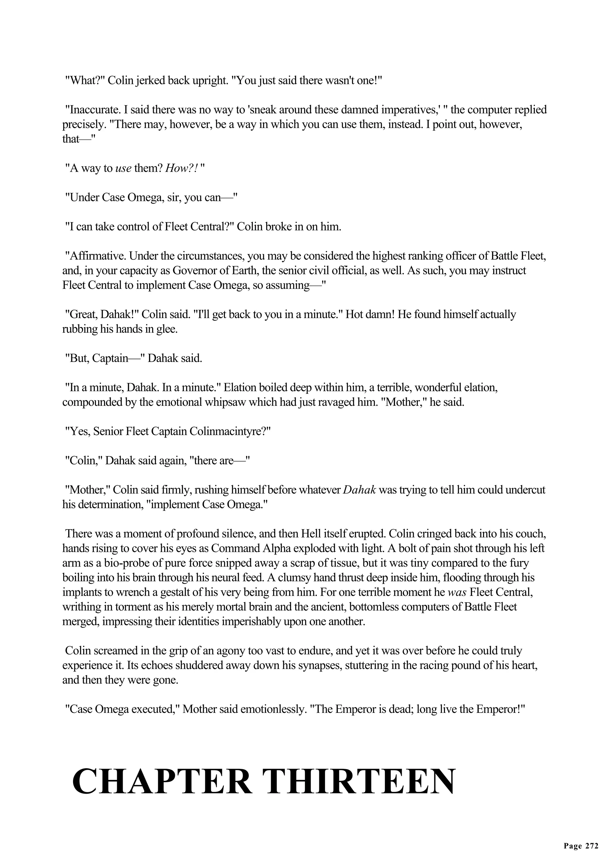 "What?" Colin jerked back upright. "You just said there wasn't one!"

 "Inaccurate. I said there was no way to 'sneak around these damned imperatives,' " the computer replied
precisely. "There may, however, be a way in which you can use them, instead. I point out, however,
that—"

"A way to use them? How?! "

"Under Case Omega, sir, you can—"

"I can take control of Fleet Central?" Colin broke in on him.

 "Affirmative. Under the circumstances, you may be considered the highest ranking officer of Battle Fleet,
and, in your capacity as Governor of Earth, the senior civil official, as well. As such, you may instruct
Fleet Central to implement Case Omega, so assuming—"

 "Great, Dahak!" Colin said. "I'll get back to you in a minute." Hot damn! He found himself actually
rubbing his hands in glee.

"But, Captain—" Dahak said.

 "In a minute, Dahak. In a minute." Elation boiled deep within him, a terrible, wonderful elation,
compounded by the emotional whipsaw which had just ravaged him. "Mother," he said.

"Yes, Senior Fleet Captain Colinmacintyre?"

"Colin," Dahak said again, "there are—"

"Mother," Colin said firmly, rushing himself before whatever Dahak was trying to tell him could undercut
his determination, "implement Case Omega."

 There was a moment of profound silence, and then Hell itself erupted. Colin cringed back into his couch,
hands rising to cover his eyes as Command Alpha exploded with light. A bolt of pain shot through his left
arm as a bio-probe of pure force snipped away a scrap of tissue, but it was tiny compared to the fury
boiling into his brain through his neural feed. A clumsy hand thrust deep inside him, flooding through his
implants to wrench a gestalt of his very being from him. For one terrible moment he was Fleet Central,
writhing in torment as his merely mortal brain and the ancient, bottomless computers of Battle Fleet
merged, impressing their identities imperishably upon one another.

 Colin screamed in the grip of an agony too vast to endure, and yet it was over before he could truly
experience it. Its echoes shuddered away down his synapses, stuttering in the racing pound of his heart,
and then they were gone.

"Case Omega executed," Mother said emotionlessly. "The Emperor is dead; long live the Emperor!"




  CHAPTER THIRTEEN
                                                                                                             Page 272
 