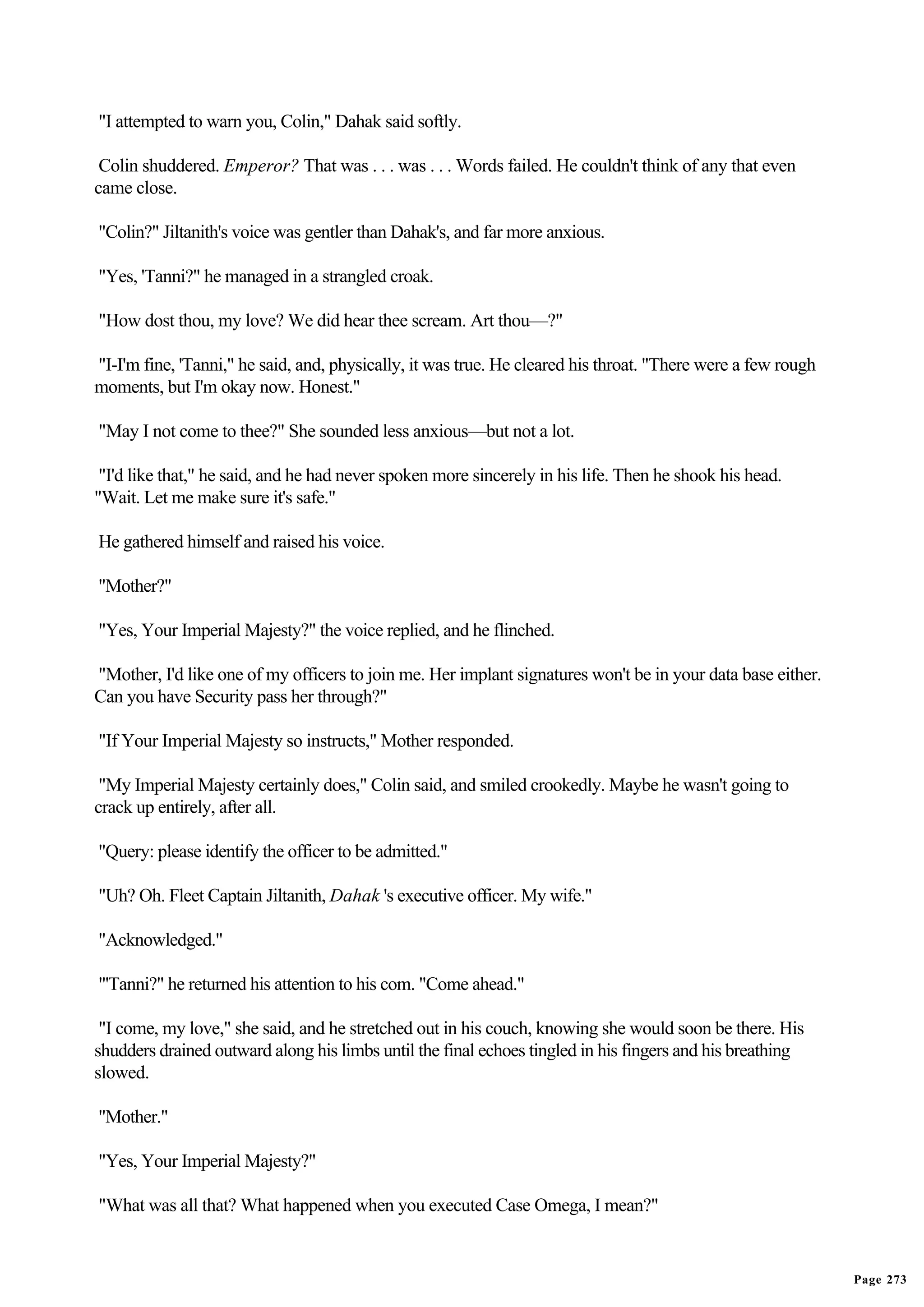 "I attempted to warn you, Colin," Dahak said softly.

 Colin shuddered. Emperor? That was . . . was . . . Words failed. He couldn't think of any that even
came close.

"Colin?" Jiltanith's voice was gentler than Dahak's, and far more anxious.

"Yes, 'Tanni?" he managed in a strangled croak.

"How dost thou, my love? We did hear thee scream. Art thou—?"

"I-I'm fine, 'Tanni," he said, and, physically, it was true. He cleared his throat. "There were a few rough
moments, but I'm okay now. Honest."

"May I not come to thee?" She sounded less anxious—but not a lot.

 "I'd like that," he said, and he had never spoken more sincerely in his life. Then he shook his head.
"Wait. Let me make sure it's safe."

He gathered himself and raised his voice.

"Mother?"

"Yes, Your Imperial Majesty?" the voice replied, and he flinched.

"Mother, I'd like one of my officers to join me. Her implant signatures won't be in your data base either.
Can you have Security pass her through?"

"If Your Imperial Majesty so instructs," Mother responded.

 "My Imperial Majesty certainly does," Colin said, and smiled crookedly. Maybe he wasn't going to
crack up entirely, after all.

"Query: please identify the officer to be admitted."

"Uh? Oh. Fleet Captain Jiltanith, Dahak 's executive officer. My wife."

"Acknowledged."

"'Tanni?" he returned his attention to his com. "Come ahead."

 "I come, my love," she said, and he stretched out in his couch, knowing she would soon be there. His
shudders drained outward along his limbs until the final echoes tingled in his fingers and his breathing
slowed.

"Mother."

"Yes, Your Imperial Majesty?"

"What was all that? What happened when you executed Case Omega, I mean?"


                                                                                                              Page 273
 