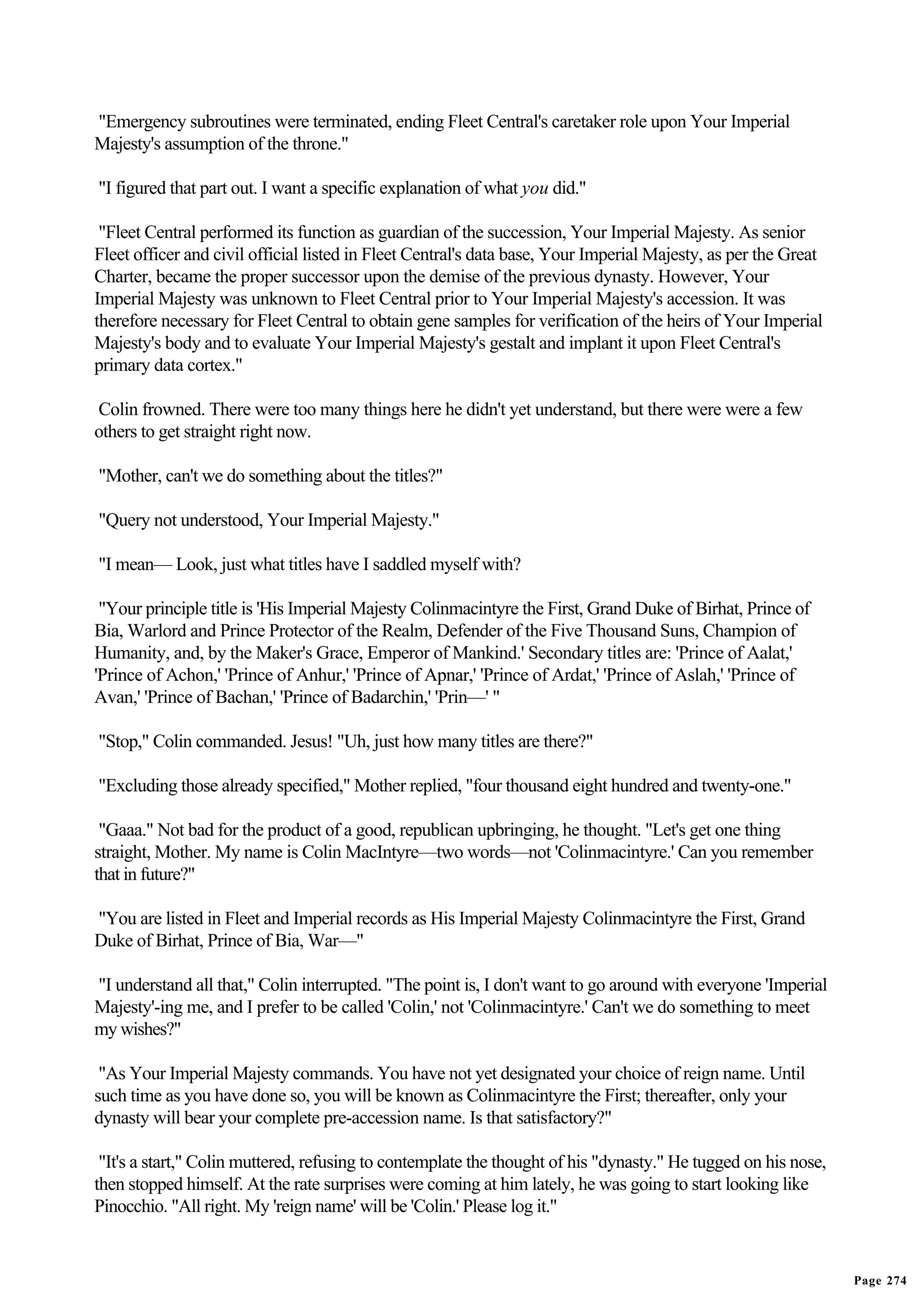 "Emergency subroutines were terminated, ending Fleet Central's caretaker role upon Your Imperial
Majesty's assumption of the throne."

"I figured that part out. I want a specific explanation of what you did."

 "Fleet Central performed its function as guardian of the succession, Your Imperial Majesty. As senior
Fleet officer and civil official listed in Fleet Central's data base, Your Imperial Majesty, as per the Great
Charter, became the proper successor upon the demise of the previous dynasty. However, Your
Imperial Majesty was unknown to Fleet Central prior to Your Imperial Majesty's accession. It was
therefore necessary for Fleet Central to obtain gene samples for verification of the heirs of Your Imperial
Majesty's body and to evaluate Your Imperial Majesty's gestalt and implant it upon Fleet Central's
primary data cortex."

Colin frowned. There were too many things here he didn't yet understand, but there were were a few
others to get straight right now.

"Mother, can't we do something about the titles?"

"Query not understood, Your Imperial Majesty."

"I mean— Look, just what titles have I saddled myself with?

 "Your principle title is 'His Imperial Majesty Colinmacintyre the First, Grand Duke of Birhat, Prince of
Bia, Warlord and Prince Protector of the Realm, Defender of the Five Thousand Suns, Champion of
Humanity, and, by the Maker's Grace, Emperor of Mankind.' Secondary titles are: 'Prince of Aalat,'
'Prince of Achon,' 'Prince of Anhur,' 'Prince of Apnar,' 'Prince of Ardat,' 'Prince of Aslah,' 'Prince of
Avan,' 'Prince of Bachan,' 'Prince of Badarchin,' 'Prin—' "

"Stop," Colin commanded. Jesus! "Uh, just how many titles are there?"

"Excluding those already specified," Mother replied, "four thousand eight hundred and twenty-one."

 "Gaaa." Not bad for the product of a good, republican upbringing, he thought. "Let's get one thing
straight, Mother. My name is Colin MacIntyre—two words—not 'Colinmacintyre.' Can you remember
that in future?"

"You are listed in Fleet and Imperial records as His Imperial Majesty Colinmacintyre the First, Grand
Duke of Birhat, Prince of Bia, War—"

"I understand all that," Colin interrupted. "The point is, I don't want to go around with everyone 'Imperial
Majesty'-ing me, and I prefer to be called 'Colin,' not 'Colinmacintyre.' Can't we do something to meet
my wishes?"

 "As Your Imperial Majesty commands. You have not yet designated your choice of reign name. Until
such time as you have done so, you will be known as Colinmacintyre the First; thereafter, only your
dynasty will bear your complete pre-accession name. Is that satisfactory?"

 "It's a start," Colin muttered, refusing to contemplate the thought of his "dynasty." He tugged on his nose,
then stopped himself. At the rate surprises were coming at him lately, he was going to start looking like
Pinocchio. "All right. My 'reign name' will be 'Colin.' Please log it."


                                                                                                                Page 274
 