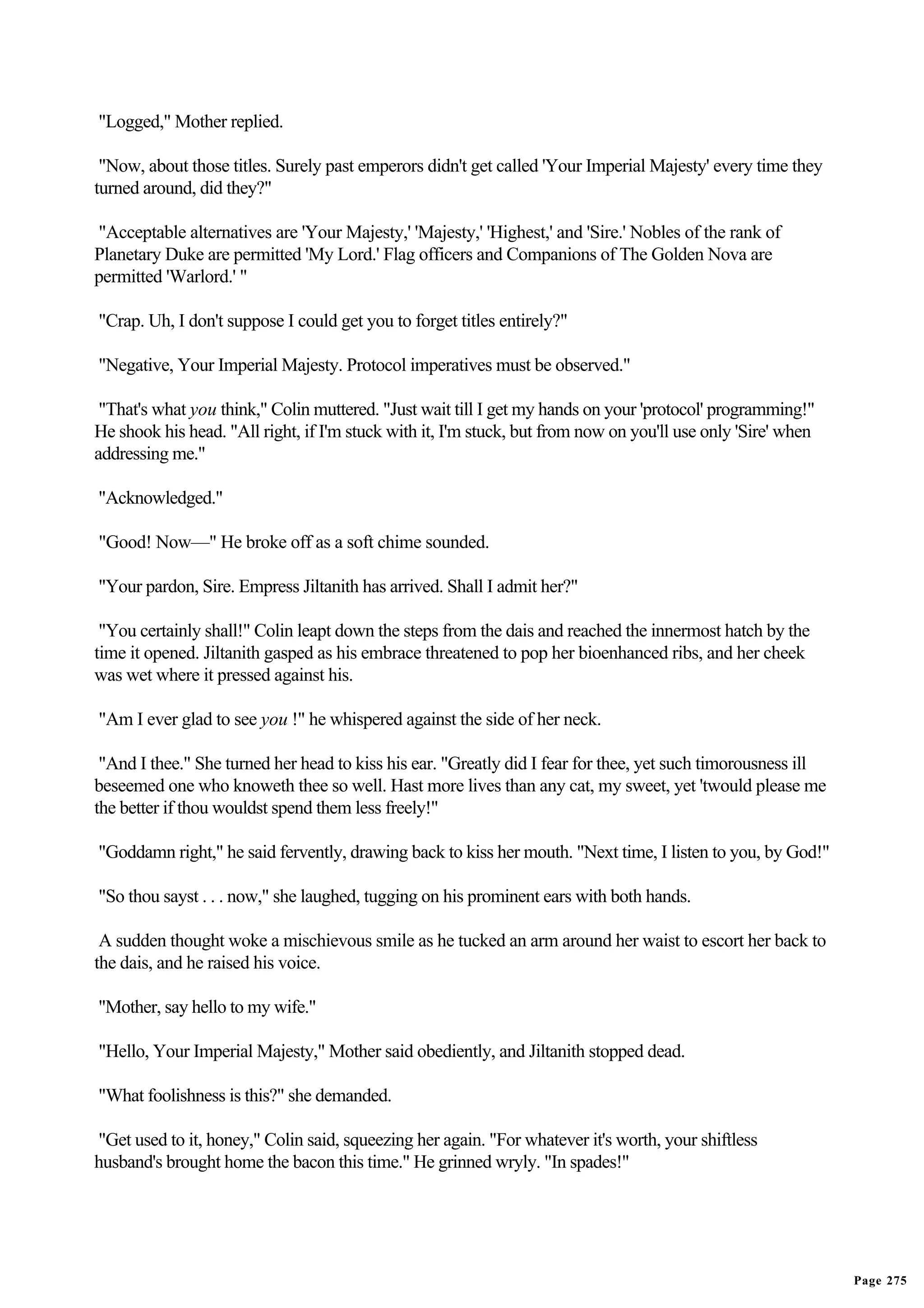"Logged," Mother replied.

 "Now, about those titles. Surely past emperors didn't get called 'Your Imperial Majesty' every time they
turned around, did they?"

"Acceptable alternatives are 'Your Majesty,' 'Majesty,' 'Highest,' and 'Sire.' Nobles of the rank of
Planetary Duke are permitted 'My Lord.' Flag officers and Companions of The Golden Nova are
permitted 'Warlord.' "

"Crap. Uh, I don't suppose I could get you to forget titles entirely?"

"Negative, Your Imperial Majesty. Protocol imperatives must be observed."

 "That's what you think," Colin muttered. "Just wait till I get my hands on your 'protocol' programming!"
He shook his head. "All right, if I'm stuck with it, I'm stuck, but from now on you'll use only 'Sire' when
addressing me."

"Acknowledged."

"Good! Now—" He broke off as a soft chime sounded.

"Your pardon, Sire. Empress Jiltanith has arrived. Shall I admit her?"

 "You certainly shall!" Colin leapt down the steps from the dais and reached the innermost hatch by the
time it opened. Jiltanith gasped as his embrace threatened to pop her bioenhanced ribs, and her cheek
was wet where it pressed against his.

"Am I ever glad to see you !" he whispered against the side of her neck.

 "And I thee." She turned her head to kiss his ear. "Greatly did I fear for thee, yet such timorousness ill
beseemed one who knoweth thee so well. Hast more lives than any cat, my sweet, yet 'twould please me
the better if thou wouldst spend them less freely!"

"Goddamn right," he said fervently, drawing back to kiss her mouth. "Next time, I listen to you, by God!"

"So thou sayst . . . now," she laughed, tugging on his prominent ears with both hands.

 A sudden thought woke a mischievous smile as he tucked an arm around her waist to escort her back to
the dais, and he raised his voice.

"Mother, say hello to my wife."

"Hello, Your Imperial Majesty," Mother said obediently, and Jiltanith stopped dead.

"What foolishness is this?" she demanded.

"Get used to it, honey," Colin said, squeezing her again. "For whatever it's worth, your shiftless
husband's brought home the bacon this time." He grinned wryly. "In spades!"




                                                                                                              Page 275
 