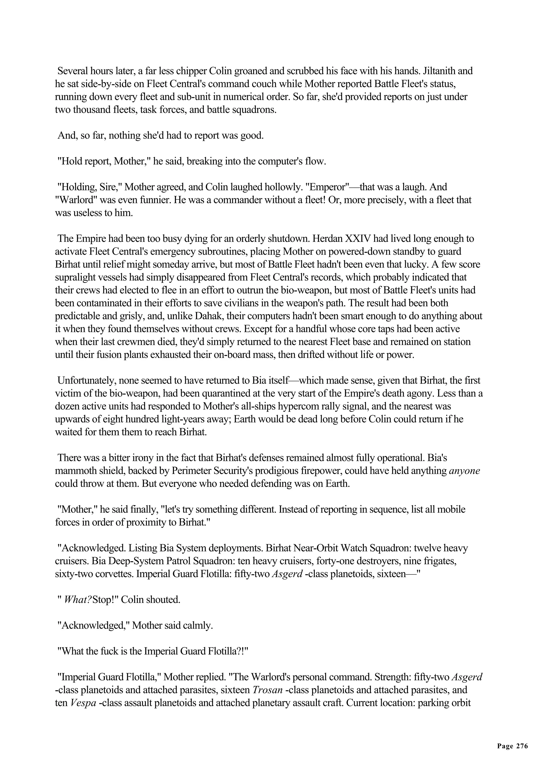 Several hours later, a far less chipper Colin groaned and scrubbed his face with his hands. Jiltanith and
he sat side-by-side on Fleet Central's command couch while Mother reported Battle Fleet's status,
running down every fleet and sub-unit in numerical order. So far, she'd provided reports on just under
two thousand fleets, task forces, and battle squadrons.

And, so far, nothing she'd had to report was good.

"Hold report, Mother," he said, breaking into the computer's flow.

 "Holding, Sire," Mother agreed, and Colin laughed hollowly. "Emperor"—that was a laugh. And
"Warlord" was even funnier. He was a commander without a fleet! Or, more precisely, with a fleet that
was useless to him.

 The Empire had been too busy dying for an orderly shutdown. Herdan XXIV had lived long enough to
activate Fleet Central's emergency subroutines, placing Mother on powered-down standby to guard
Birhat until relief might someday arrive, but most of Battle Fleet hadn't been even that lucky. A few score
supralight vessels had simply disappeared from Fleet Central's records, which probably indicated that
their crews had elected to flee in an effort to outrun the bio-weapon, but most of Battle Fleet's units had
been contaminated in their efforts to save civilians in the weapon's path. The result had been both
predictable and grisly, and, unlike Dahak, their computers hadn't been smart enough to do anything about
it when they found themselves without crews. Except for a handful whose core taps had been active
when their last crewmen died, they'd simply returned to the nearest Fleet base and remained on station
until their fusion plants exhausted their on-board mass, then drifted without life or power.

Unfortunately, none seemed to have returned to Bia itself—which made sense, given that Birhat, the first
victim of the bio-weapon, had been quarantined at the very start of the Empire's death agony. Less than a
dozen active units had responded to Mother's all-ships hypercom rally signal, and the nearest was
upwards of eight hundred light-years away; Earth would be dead long before Colin could return if he
waited for them them to reach Birhat.

 There was a bitter irony in the fact that Birhat's defenses remained almost fully operational. Bia's
mammoth shield, backed by Perimeter Security's prodigious firepower, could have held anything anyone
could throw at them. But everyone who needed defending was on Earth.

 "Mother," he said finally, "let's try something different. Instead of reporting in sequence, list all mobile
forces in order of proximity to Birhat."

 "Acknowledged. Listing Bia System deployments. Birhat Near-Orbit Watch Squadron: twelve heavy
cruisers. Bia Deep-System Patrol Squadron: ten heavy cruisers, forty-one destroyers, nine frigates,
sixty-two corvettes. Imperial Guard Flotilla: fifty-two Asgerd -class planetoids, sixteen—"

" What?Stop!" Colin shouted.

"Acknowledged," Mother said calmly.

"What the fuck is the Imperial Guard Flotilla?!"

 "Imperial Guard Flotilla," Mother replied. "The Warlord's personal command. Strength: fifty-two Asgerd
-class planetoids and attached parasites, sixteen Trosan -class planetoids and attached parasites, and
ten Vespa -class assault planetoids and attached planetary assault craft. Current location: parking orbit


                                                                                                                Page 276
 