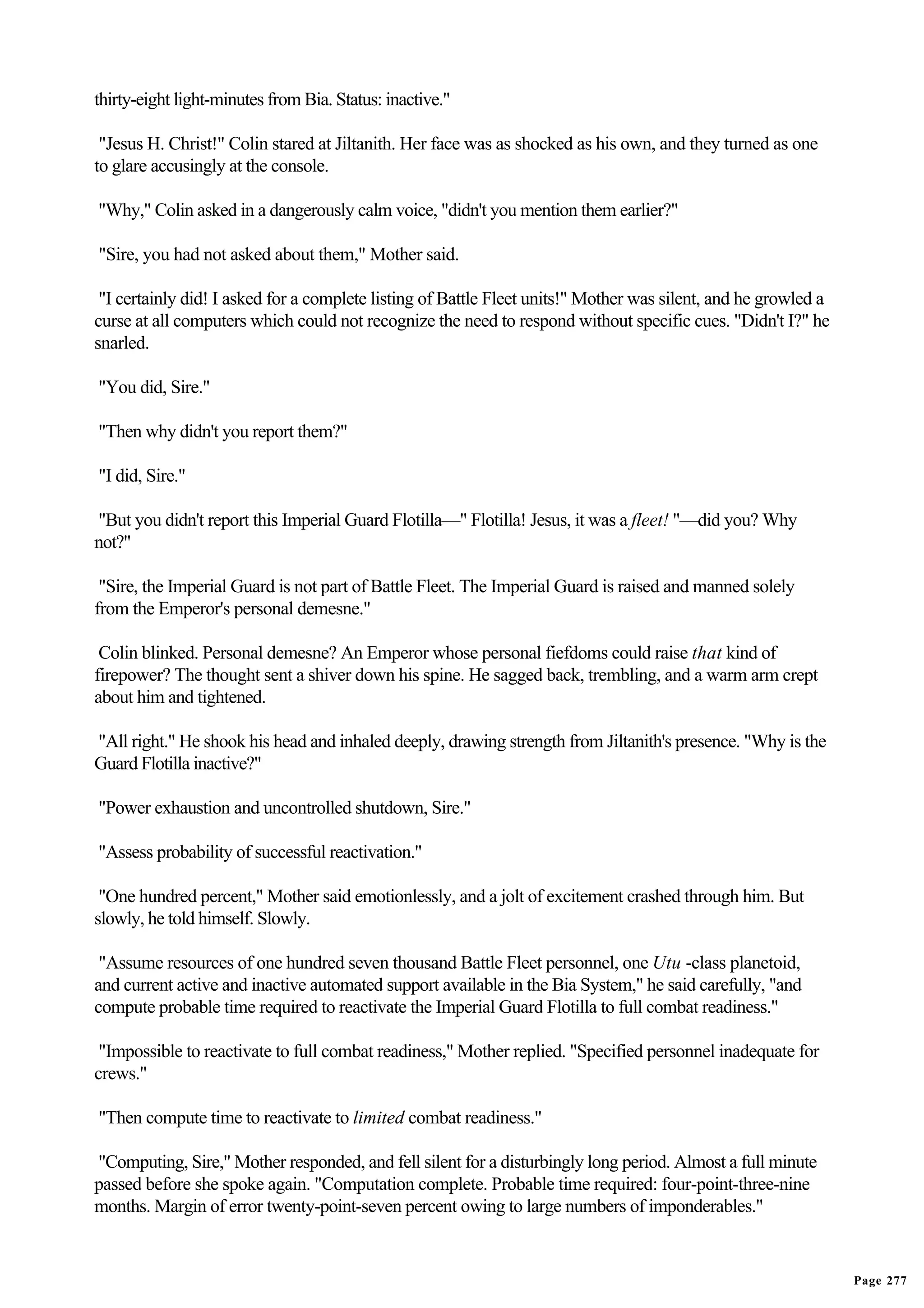 thirty-eight light-minutes from Bia. Status: inactive."

 "Jesus H. Christ!" Colin stared at Jiltanith. Her face was as shocked as his own, and they turned as one
to glare accusingly at the console.

"Why," Colin asked in a dangerously calm voice, "didn't you mention them earlier?"

"Sire, you had not asked about them," Mother said.

 "I certainly did! I asked for a complete listing of Battle Fleet units!" Mother was silent, and he growled a
curse at all computers which could not recognize the need to respond without specific cues. "Didn't I?" he
snarled.

"You did, Sire."

"Then why didn't you report them?"

"I did, Sire."

"But you didn't report this Imperial Guard Flotilla—" Flotilla! Jesus, it was a fleet! "—did you? Why
not?"

 "Sire, the Imperial Guard is not part of Battle Fleet. The Imperial Guard is raised and manned solely
from the Emperor's personal demesne."

 Colin blinked. Personal demesne? An Emperor whose personal fiefdoms could raise that kind of
firepower? The thought sent a shiver down his spine. He sagged back, trembling, and a warm arm crept
about him and tightened.

"All right." He shook his head and inhaled deeply, drawing strength from Jiltanith's presence. "Why is the
Guard Flotilla inactive?"

"Power exhaustion and uncontrolled shutdown, Sire."

"Assess probability of successful reactivation."

 "One hundred percent," Mother said emotionlessly, and a jolt of excitement crashed through him. But
slowly, he told himself. Slowly.

 "Assume resources of one hundred seven thousand Battle Fleet personnel, one Utu -class planetoid,
and current active and inactive automated support available in the Bia System," he said carefully, "and
compute probable time required to reactivate the Imperial Guard Flotilla to full combat readiness."

 "Impossible to reactivate to full combat readiness," Mother replied. "Specified personnel inadequate for
crews."

"Then compute time to reactivate to limited combat readiness."

"Computing, Sire," Mother responded, and fell silent for a disturbingly long period. Almost a full minute
passed before she spoke again. "Computation complete. Probable time required: four-point-three-nine
months. Margin of error twenty-point-seven percent owing to large numbers of imponderables."


                                                                                                                Page 277
 