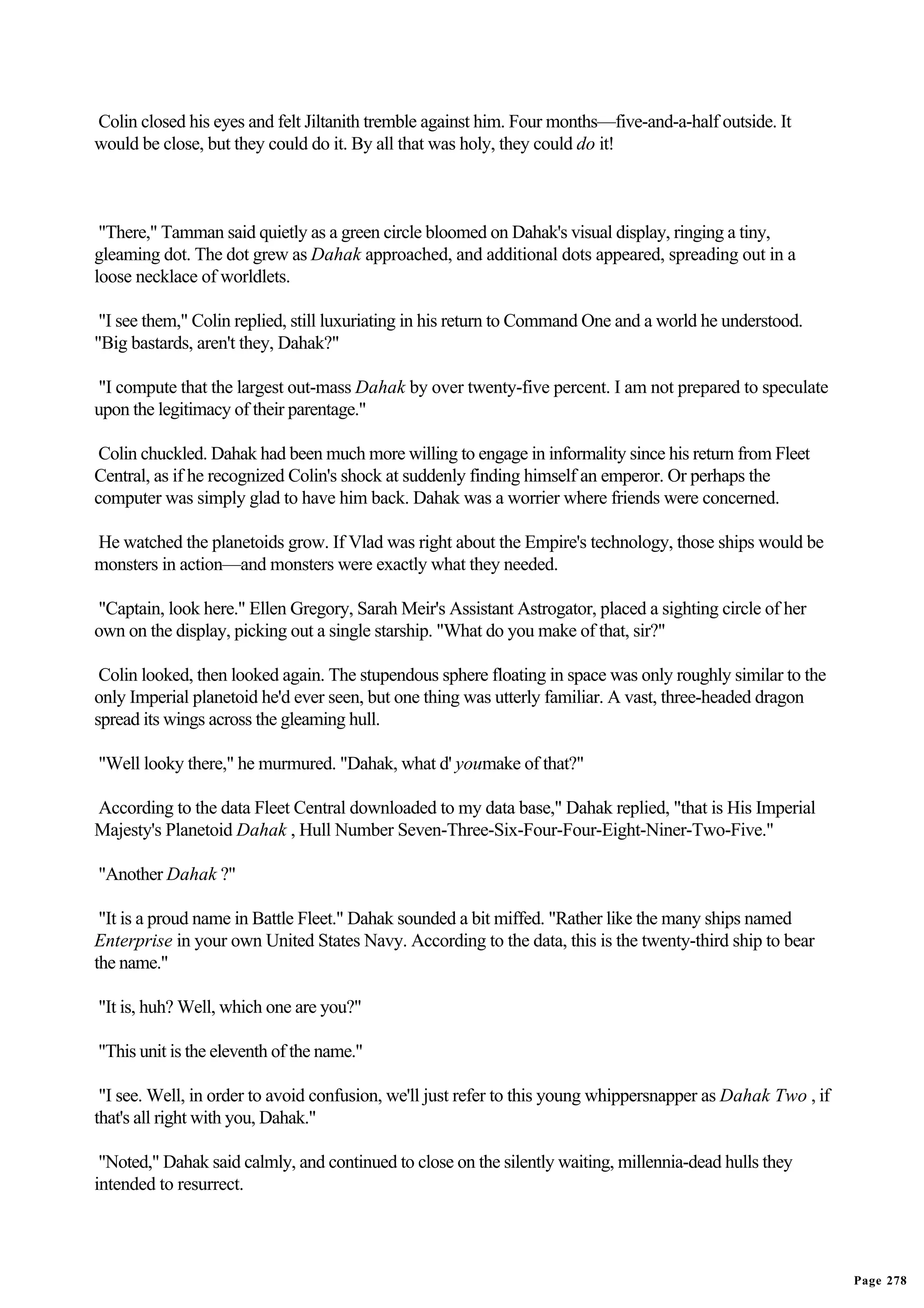 Colin closed his eyes and felt Jiltanith tremble against him. Four months—five-and-a-half outside. It
would be close, but they could do it. By all that was holy, they could do it!



 "There," Tamman said quietly as a green circle bloomed on Dahak's visual display, ringing a tiny,
gleaming dot. The dot grew as Dahak approached, and additional dots appeared, spreading out in a
loose necklace of worldlets.

 "I see them," Colin replied, still luxuriating in his return to Command One and a world he understood.
"Big bastards, aren't they, Dahak?"

"I compute that the largest out-mass Dahak by over twenty-five percent. I am not prepared to speculate
upon the legitimacy of their parentage."

 Colin chuckled. Dahak had been much more willing to engage in informality since his return from Fleet
Central, as if he recognized Colin's shock at suddenly finding himself an emperor. Or perhaps the
computer was simply glad to have him back. Dahak was a worrier where friends were concerned.

He watched the planetoids grow. If Vlad was right about the Empire's technology, those ships would be
monsters in action—and monsters were exactly what they needed.

"Captain, look here." Ellen Gregory, Sarah Meir's Assistant Astrogator, placed a sighting circle of her
own on the display, picking out a single starship. "What do you make of that, sir?"

 Colin looked, then looked again. The stupendous sphere floating in space was only roughly similar to the
only Imperial planetoid he'd ever seen, but one thing was utterly familiar. A vast, three-headed dragon
spread its wings across the gleaming hull.

"Well looky there," he murmured. "Dahak, what d' youmake of that?"

According to the data Fleet Central downloaded to my data base," Dahak replied, "that is His Imperial
Majesty's Planetoid Dahak , Hull Number Seven-Three-Six-Four-Four-Eight-Niner-Two-Five."

"Another Dahak ?"

 "It is a proud name in Battle Fleet." Dahak sounded a bit miffed. "Rather like the many ships named
Enterprise in your own United States Navy. According to the data, this is the twenty-third ship to bear
the name."

"It is, huh? Well, which one are you?"

"This unit is the eleventh of the name."

 "I see. Well, in order to avoid confusion, we'll just refer to this young whippersnapper as Dahak Two , if
that's all right with you, Dahak."

 "Noted," Dahak said calmly, and continued to close on the silently waiting, millennia-dead hulls they
intended to resurrect.




                                                                                                              Page 278
 