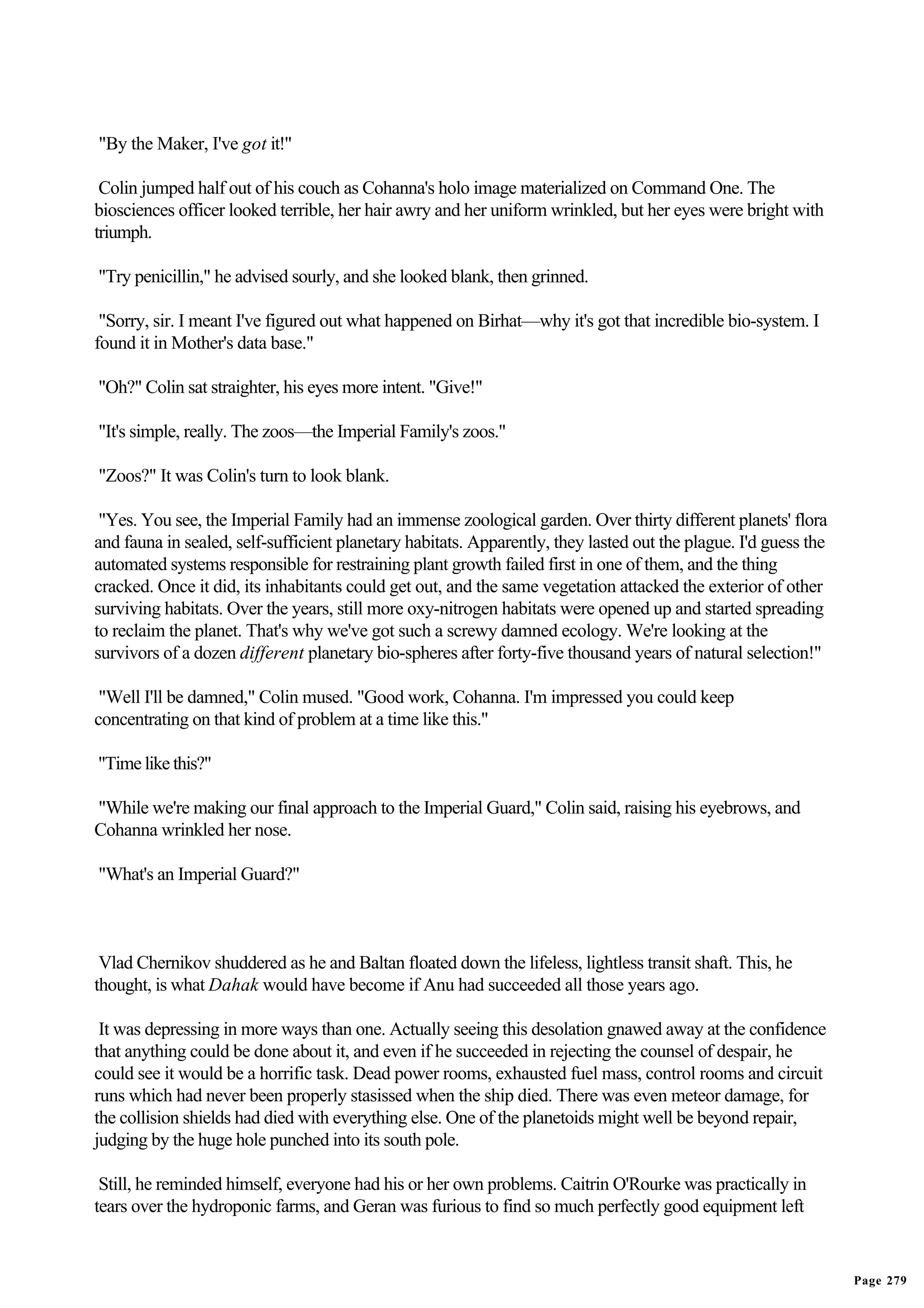 "By the Maker, I've got it!"

 Colin jumped half out of his couch as Cohanna's holo image materialized on Command One. The
biosciences officer looked terrible, her hair awry and her uniform wrinkled, but her eyes were bright with
triumph.

"Try penicillin," he advised sourly, and she looked blank, then grinned.

 "Sorry, sir. I meant I've figured out what happened on Birhat—why it's got that incredible bio-system. I
found it in Mother's data base."

"Oh?" Colin sat straighter, his eyes more intent. "Give!"

"It's simple, really. The zoos—the Imperial Family's zoos."

"Zoos?" It was Colin's turn to look blank.

 "Yes. You see, the Imperial Family had an immense zoological garden. Over thirty different planets' flora
and fauna in sealed, self-sufficient planetary habitats. Apparently, they lasted out the plague. I'd guess the
automated systems responsible for restraining plant growth failed first in one of them, and the thing
cracked. Once it did, its inhabitants could get out, and the same vegetation attacked the exterior of other
surviving habitats. Over the years, still more oxy-nitrogen habitats were opened up and started spreading
to reclaim the planet. That's why we've got such a screwy damned ecology. We're looking at the
survivors of a dozen different planetary bio-spheres after forty-five thousand years of natural selection!"

 "Well I'll be damned," Colin mused. "Good work, Cohanna. I'm impressed you could keep
concentrating on that kind of problem at a time like this."

"Time like this?"

"While we're making our final approach to the Imperial Guard," Colin said, raising his eyebrows, and
Cohanna wrinkled her nose.

"What's an Imperial Guard?"



 Vlad Chernikov shuddered as he and Baltan floated down the lifeless, lightless transit shaft. This, he
thought, is what Dahak would have become if Anu had succeeded all those years ago.

 It was depressing in more ways than one. Actually seeing this desolation gnawed away at the confidence
that anything could be done about it, and even if he succeeded in rejecting the counsel of despair, he
could see it would be a horrific task. Dead power rooms, exhausted fuel mass, control rooms and circuit
runs which had never been properly stasissed when the ship died. There was even meteor damage, for
the collision shields had died with everything else. One of the planetoids might well be beyond repair,
judging by the huge hole punched into its south pole.

 Still, he reminded himself, everyone had his or her own problems. Caitrin O'Rourke was practically in
tears over the hydroponic farms, and Geran was furious to find so much perfectly good equipment left


                                                                                                                 Page 279
 